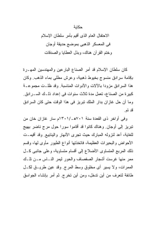 ‫ﺤﻜﺎﻴﺔ‬
          ‫ﺍﻻﺤﺘﻔﺎل ﺍﻟﻌﺎﻡ ﺍﻟﺫﻯ ﺃﻗﻴﻡ ﺒﺄﻤﺭ ﺴﻠﻁﺎﻥ ﺍﻹﺴﻼﻡ‬
             ‫ﻓﻰ ﺍﻟﻤﻌﺴﻜﺭ ﺍﻟﺫﻫﺒﻰ ﺒﻤﻭﻀﻊ ﺤﺩﻴﻘﺔ ﺃﻭﺠﺎﻥ‬
            ‫ﻭﺨﺘﻡ ﺍﻟﻘﺭﺁﻥ ﻫﻨﺎﻙ، ﻭﺒﺫل ﺍﻟﻌﻁﺎﻴﺎ ﻭﺍﻟﺼﺩﻗﺎﺕ‬


‫ﻜﺎﻥ ﺴﻠﻁﺎﻥ ﺍﻹﺴﻼﻡ ﻗﺩ ﺃﻤﺭ ﺍﻟﺼﻨﺎﻉ ﺍﻟﺒﺎﺭﻋﻴﻥ ﻭﺍﻟﻤﻬﻨﺩﺴﻴﻥ ﺍﻟﻤﻬـﺭﺓ‬
‫ﺒﺈﻗﺎﻤﺔ ﺴﺭﺍﺩﻕ ﻤﻨﺴﻭﺝ ﺒﺨﻴﻭﻁ ﺫﻫﺒﻴﺔ، ﻭﻋﺭﺵ ﻤﻁﻠﻰ ﺒﻤﺎﺀ ﺍﻟﺫﻫﺏ. ﻭﻜﺎﻥ‬
‫ﻫﺫﺍ ﺍﻟﺴﺭﺍﺩﻕ ﻤﺯﻭ ‪‬ﺍ ﺒﺎﻵﻻﺕ ﻭﺍﻷﺩﻭﺍﺕ ﺍﻟﻤﻨﺎﺴﺒﺔ. ﻭﻗﺩ ﻅﻠـﺕ ﻤﺠﻤﻭﻋـﺔ‬
                                          ‫ﺩ‬
‫ﻜﺒﻴﺭﺓ ﻤﻥ ﺍﻟﺼﻨﺎﻉ، ﺘﻌﻤل ﻤﺩﺓ ﺜﻼﺙ ﺴﻨﻭﺍﺕ ﻓﻰ ﺇﻋﺩﺍﺩ ﺫﻟـﻙ ﺍﻟﺴـﺭﺍﺩﻕ.‬
‫ﻭﻤﺎ ﺃﻥ ﺤل ﻏﺎﺯﺍﻥ ﺒﺩﺍﺭ ﺍﻟﻤﻠﻙ ﺘﺒﺭﻴﺯ ﻓﻰ ﻫﺫﺍ ﺍﻟﻭﻗﺕ ﺤﺘﻰ ﻜﺎﻥ ﺍﻟﺴﺭﺍﺩﻕ‬
                                                          ‫ﻗﺩ ﺘﻡ.‬
‫ﻭﻓﻰ ﺃﻭﺍﺨﺭ ﺫﻯ ﺍﻟﻘﻌﺩﺓ ﺴﻨﺔ ١٠٧ﻫـ/١٠٣١ﻡ ﺴﺎﺭ ﻏﺎﺯﺍﻥ ﺨﺎﻥ ﻤﻥ‬
‫ﺘﺒﺭﻴﺯ ﺇﻟﻰ ﺃﻭﺠﺎﻥ. ﻭﻫﻨﺎﻙ ﻜﺎﻨﻭﺍ ﻗﺩ ﺃﻗﺎﻤﻭﺍ ﺴﻭ ‪‬ﺍ ﺤﻭل ﻤﺭﺝ ﻨﺎﻀﺭ ﺒﻬﻴﺞ‬
                   ‫ﺭ‬
‫ﻟﻠﻐﺎﻴﺔ، ﺃﻋﺩ ﻟﻨﺯﻭﻟﻪ ﺍﻟﻤﺒﺎﺭﻙ ﺤﻴﺙ ﺘﺠﺭﻯ ﺍﻷﻨﻬﺎﺭ ﻭﺍﻟﻴﻨﺎﺒﻴﻊ. ﻭﻗﺩ ﺃﻗﻴﻤـﺕ‬
‫ﺍﻷﺤﻭﺍﺽ ﻭﺍﻟﺒﺤﻴﺭﺍﺕ ﺍﻟﻌﻅﻴﻤﺔ، ﻓﺎﺘﺨﺫﺘﻬﺎ ﺃﻨﻭﺍﻉ ﺍﻟﻁﻴﻭﺭ ﻤﺄﻭﻯ ﻟﻬﺎ، ﻭﻗﺴﻡ‬
‫ﺫﻟﻙ ﺍﻟﻤﺭﺒﻊ ﺍﻟﻤﺘﺴﺎﻭﻯ ﺍﻷﻀﻼﻉ ﺇﻟﻰ ﺃﻗﺴﺎﻡ ﻤﺘﺴﺎﻭﻴﺔ، ﻭﻋﻠﻰ ﺠﺎﻨﺒﻰ ﻜـل‬
‫ﻤﻤﺭ ﻤﻨﻬﺎ ﻏﺭﺴﺕ ﺃﺸﺠﺎﺭ ﺍﻟﺼﻔﺼﺎﻑ ﻭﺍﻟﺤﻭﺭ ﻟﻴﻤﺭ ﺍﻟﻨـﺎﺱ ﻤـﻥ ﺘﻠـﻙ‬
‫ﺍﻟﻤﻤﺭﺍﺕ، ﻭﻻ ﻴﺴﻴﺭ ﺃﻯ ﻤﺨﻠﻭﻕ ﻭﺴﻁ ﺍﻟﻤﺭﺝ. ﻭﻗﺩ ﻋ ‪‬ﻥ ﻁﺭﻴـﻕ ﻟﻜـل‬
            ‫‪‬ﻴ‬
‫ﻁﺎﺌﻔﺔ ﻟﺘﻌﺭﻑ ﻤﻥ ﺃﻴﻥ ﺘﺩﺨل، ﻭﻤﻥ ﺃﻴﻥ ﺘﺨﺭﺝ. ﺜﻡ ﺃﻤﺭ ﺒﺈﻨﺸﺎﺀ ﺍﻟﺠﻭﺍﺴﻕ‬
 