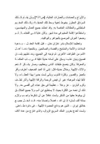 ‫ﻭﺍﻷﺒﺭﺍﺝ ﻭﺍﻟﺤﻤﺎﻤﺎﺕ ﻭﺍﻟﻌﻤﺎﺭﺍﺕ ﺍﻟﻌﺎﻟﻴﺔ، ]ﺹ٧٤٣[ ﻭﺒﺄﻥ ﻴﻘـﺎﻡ ﻜـﺫﻟﻙ‬
‫ﺍﻟﺴﺭﺩﺍﻕ ﺍﻟﻤﻁﺭﺯ ﺒﺨﻴﻭﻁ ﺫﻫﺒﻴﺔ ﻭﺴﻁ ﺘﻠﻙ ﺍﻟﺤﺩﻴﻘـﺔ، ﻭﻜـﺫﻟﻙ ﺍﻟﻤﺨـﻴﻡ‬
‫ﺍﻟﺴﻠﻁﺎﻨﻰ ﻭﺍﻟﻤﻅﻼﺕ ﺍﻟﺨﺎﺼﺔ ﺒﻪ. ﻭﻗﺩ ﺍﺤﺘﺸﺩ ﺠﻤﻴﻊ ﺍﻟﻌﻤﺎل ﻭﺍﻟﻤﻬﻨﺩﺴﻴﻥ،‬
‫ﻭﺍﺴﺘﻁﺎﻋﻭﺍ ﺇﻗﺎﻤﺔ ﺍﻟﻤﺨﻴﻡ ﻓﻰ ﻤﺩﺓ ﺸﻬﺭ. ﻭﻜﺎﻥ ﻏﺎﻴﺔ ﻓـﻰ ﺍﻟﻔﺨﺎﻤـﺔ. ﺜـﻡ‬
                      ‫ﻭﻀﻌﻭﺍ ﺍﻟﻌﺭﺵ ﺍﻟﻤﺭﺼﻊ ﺒﺎﻟﺠﻭﺍﻫﺭ ﻭﺍﻟﻴﻭﺍﻗﻴﺕ.‬
‫ﻭﺘﻌﻅﻴ ‪‬ﺎ ﻟﻺﺴﻼﻡ ﺒﺎﺩﺭ ﻏﺎﺯﺍﻥ ﺨﺎﻥ – ﻗﺒل ﺇﻗﺎﻤﺔ ﺍﻟﺤﻔـل – ﺒـﺩﻋﻭﺓ‬
                                                  ‫ﻤ‬
‫ﺍﻟﺴﺎﺩﺍﺕ ﻭﺍﻷﺌﻤﺔ ﻭﺍﻟﻤﺸﺎﻴﺦ ﻭﺍﻟﻘﻀﺎﺓ ﻭﺍﻟﺼﺎﻟﺤﻴﻥ. ﻭﺒﺎﻟﺘﺒﻌﻴﺔ ﺩﻋـﺎ ﺃﻫـل‬
‫ﺍﻷﻤﻡ ﻤﻥ ﺍﻟﻁﻭﺍﺌﻑ ﺍﻷﺨﺭﻯ. ﺜﻡ ﺘﻭﺠﻪ ﺇﻟﻰ ﺍﻟﺠﻤﻴﻊ، ﻭﺨـﺎﻁﺒﻬﻡ ﺒﻠﺴـﺎﻥ‬
‫ﻓﺼﻴﺢ ﻭﺒﻴﺎﻥ ﻋﺫﺏ، ﻭﺴﺎﻕ ﻋﻠﻰ ﻟﺴﺎﻨﻪ ﺤﺩﻴ ﹰﺎ ﺩﻗﻴ ﹰﺎ ﻓـﻰ ﺒـﺎﺏ ﺍﻟﺤﻜﻤـﺔ‬
                  ‫ﺜ ﻘ‬
‫ﻭﺍﻟﻤﻌﺭﻓﺔ. ﻭﻜﺎﻥ ﻴﻨﺼﺢ ﻁﺒﻘﺎﺕ ﺍﻟﻨﺎﺱ ﻭﻴﻌﻅﻬﻡ، ﻭﺼﺎﺭ ﻴﺸـﻜﺭ ﺍﻟـﻨﻌﻡ‬
‫ﻭﺍﻵﻻﺀ ﺍﻹﻟﻬﻴﺔ. ﻭﺨﻼل ﺤﺩﻴﺜﻪ ﻗﺎل: ﺇﻨﻨﻰ ﺃﻨﺎ ﺍﻟﻌﺒﺩ ﺍﻟﻀﻌﻴﻑ ﺃﻋﺘﺭﻑ ﻭﺃﻗﺭ‬
‫ﺒﺎﻟﻌﺠﺯ ﻭﺍﻟﻘﺼﻭﺭ ﻭﻜﺜﺭﺓ ﺍﻟﺫﻨﻭﺏ ﻭﺒﺄﻨﻰ ﻟﺴﺕ ﺠﺩﻴ ‪‬ﺍ ﺒﻬﺫﺍ ﺍﻟﻌﻁـﺎﺀ، ﻭﻻ‬
                  ‫ﺭ‬
‫ﻻﺌ ﹰﺎ ﻟﻬﺫﻩ ﺍﻟﻤﻭﻫﺒﺔ؛ ﻏﻴﺭ ﺃﻥ ﻓﻴﺽ ﺍﻟﺭﺤﻤﺔ ﻭﺍﻟﺭﺃﻓﺔ ﺍﻹﻟﻬﻴﺔ ﻭﺁﺜﺎﺭ ﻟﻁـﻑ‬
                                                           ‫ﻘ‬
‫ﻭﻜﺭﻡ ﺍﻟﺒﺎﺭﺉ – ﻋﺯ ﻭﻋﻼ – ﻋﻅﻴﻤﺔ ﻓﻰ ﺤﻕ ﻋﺒﺎﺩﻩ ﺇﻟﻰ ﺃﻗﺼﻰ ﺤﺩ. ﻭﻻ‬
‫ﺸﻙ ﺃﻥ ﻨﻌﻤﻪ ﻤﻥ ﺍﻟﻜﺜﺭﺓ ﺒﺤﻴﺙ ﻻ ﻴﺴﺘﻁﻴﻊ ﺍﺒﻥ ﺁﺩﻡ، ﻭﻻ ﺠﻤﻴﻊ ﺍﻟﺨﻼﺌـﻕ‬
‫ﺃﻥ ﻴﻭﻓﻭﻫﺎ ﺤﻘﻬﺎ ﻤﻥ ﺍﻟﺸﻜﺭ ﻭﻟﺴﺕ ﻏﺎﻓﻼ ﻋﻥ ﺃﻥ ﺸﻜﺭﻫﺎ ﻭﺍﺠـﺏ ﻭﻻﺯﻡ‬
                       ‫ﹰ‬
‫ﺒﻤﺎﺌﺔ ﺃﻟﻑ ﻟﺴﺎﻥ؛ ﺇﺫ ﺇﻥ ﺍﷲ - ﻓﻀﻼ ﻭﺇﺤﺴﺎ ﹰﺎ ﻤﻨﻪ– ﻗـﺩ ﺃﺩﺨـل ﺠﻤﻴـﻊ‬
                      ‫ﻨ‬       ‫ﹰ‬
‫ﺨﻼﺌﻕ ﺇﻴﺭﺍﻥ – ﺍﻟﺫﻴﻥ ﻫﻡ ﻭﺩﺍﺌﻊ ﺍﻟﺤﻀﺭﺓ ﺍﻹﻟﻬﻴﺔ – ﻓﻰ ﺩﺍﺌﺭﺓ ﻁـﺎﻋﺘﻰ.‬
‫ﻭﻟﺴﺕ ﺃﺨﺩﻉ ﺒﻐﺭﻭﺭ ﺍﻟﻤﻠﻙ ﺍﻟﺴﺭﻴﻊ ﺍﻟﺯﻭﺍل، ﻭﺍﻟﺫﻯ ﺍﻨﺘﺯﻉ ﻤﻥ ﻋﺩﺓ ﺁﻻﻑ‬
 