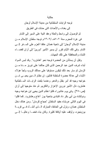 ‫ﺤﻜﺎﻴﺔ‬
        ‫ﺘﻭﺠﻪ ﺍﻟﺭﺍﻴﺎﺕ ﺍﻟﺴﻠﻁﺎﻨﻴﺔ ﻤﻥ ﻤﺩﻴﻨﺔ ﺍﻹﺴﻼﻡ ﺃﻭﺠﺎﻥ‬
          ‫ﺇﻟﻰ ﺒﻐﺩﺍﺩ، ﻭﺍﻷﺤﺩﺍﺙ ﺍﻟﺘﻰ ﺤﺩﺜﺕ ﻓﻰ ﺍﻟﻁﺭﻴﻕ‬
    ‫ﺜﻡ ﺍﻟﻭﺼﻭل ﺇﻟﻰ ﻭﺍﺴﻁ ﻭﺍﻟﺤﻠﺔ ﻭﻋﻘﺩ ﺍﻟﻨﻴﺔ ﻋﻠﻰ ﺍﻟﺴﻴﺭ ﺇﻟﻰ ﺍﻟﺸﺎﻡ‬
‫ﻓﻰ ﻏﺭﺓ ﺍﻟﻤﺤﺭﻡ ﺴﻨﺔ ٢٠٧ﻫـ/٢٠٣١ﻡ ﺘﻭﺠﻪ ﺴﻠﻁﺎﻥ ﺍﻹﺴﻼﻡ ﻤـﻥ‬
‫ﻤﺩﻴﻨﺔ ﺍﻹﺴﻼﻡ "ﺃﻭﺠﺎﻥ" ﺇﻟﻰ ﻨﺎﺤﻴﺔ ﻫﻤﺫﺍﻥ ﻋﺎﻗ ‪‬ﺍ ﺍﻟﻌﺯﻡ ﻋﻠﻰ ﺍﻟﺴـﻔﺭ ﺇﻟـﻰ‬
                       ‫ﺩ‬
‫ﺍﻟﺸﺎﻡ. ﻭﻓﻰ ﺘﻠﻙ ﺍﻷﻴﺎﻡ ﺘﻘﺭﺭ ﺃﻥ ﻴﺴﻴﺭ ﺍﻷﻤﻴﺭ "ﻨﻭﺭﻴﻥ" ﺇﻟﻰ ﺃﺭﺍﻥ ﻟﻘﻀـﺎﺀ‬
                                ‫ﺍﻟﺸﺘﺎﺀ ﻭﺍﻟﻤﺤﺎﻓﻅﺔ ﻋﻠﻰ ﺘﻠﻙ ﺍﻟﺠﻬﺎﺕ.‬
‫ﻭﻗﺒل ﺃﻥ ﻴﺴﺘﺄﺫﻥ ﻤﻥ ﺍﻟﺤﻀﺭﺓ ﺘﻭﺠﻪ ﻨﺤﻭ "ﻫﺸﺘﺭﻭﺩ". ﻭﻗﺩ ﻟﺒﺱ ﺍﻟﺴﻭﺍﺩ‬
‫ﺃﺒﻨﺎﺀ ﺸﺭﻑ ﺍﻟﺩﻴﻥ ﻋﺒﺩ ﺍﻟﺭﺤﻤﻥ ﺍﻟﺫﻯ ﻜﺎﻥ ﺤﺎﻜ ‪‬ﺎ ﻋﻠﻰ ﺘﺒﺭﻴﺯ ﻤـﺩﺓ ﻤـﻥ‬
                    ‫ﻤ‬
‫ﺍﻟﺯﻤﺎﻥ ﺜﻡ ﺴﺎﺭ ﺒﻌﺩ ﺫﻟﻙ ﻟﻴﻜﻭﻥ ﻤﺴﺘﻭﻓ ‪‬ﺎ ﻋﻠﻰ ﻤﻤﺎﻟﻙ ﺍﻟﺭﻭﻡ، ﻭﻟﺠﺄ ﻫﺅﻻﺀ‬
                            ‫ﻴ‬
‫ﺍﻷﺒﻨﺎﺀ ﺇﻟﻰ ﻋﺩﺍﻟﺔ ﺤﻀﺭﺓ ﺍﻟﺴﻠﻁﻨﺔ ﻗﺎﺌﻠﻴﻥ: ﺇﻥ ﻨﻅﺎﻡ ﺍﻟـﺩﻴﻥ ﻴﺤﻴـﻰ ﺍﺒـﻥ‬
‫ﺨﻭﺍﺠﻪ ﻭﺠﻴﻪ ﻗﺩ ﺃﻤﺭ ﺒﻘﺘل ﻭﺍﻟﺩﻫﻡ. ﻭﻋﻨﺩﻤﺎ ﺒﻠﻐﺕ ﺍﻟﺭﺍﻴـﺎﺕ ﺍﻟﺴـﻠﻁﺎﻨﻴﺔ‬
‫ﻫﺸﺘﺭﻭﺩ ﻨﺎل ﺍﻷﻤﻴﺭ ﻨﻭﺭﻴﻥ ﺍﻹﻋﺯﺍﺯ ﻭﺍﻟﺘﻜﺭﻴﻡ. ﺜﻡ ﻋﺎﺩ ﻤﺘﻭﺠ ‪‬ﺎ ﺇﻟﻰ ﺃﺭﺍﻥ‬
          ‫ﻬ‬
‫)ﺹ٠٥٣(. ﻭﻓﻰ ﻴﻭﻡ ﻋﺎﺸﻭﺭﺍﺀ ﻗﺘﻠﻭﺍ ﻨﻅﺎﻡ ﺍﻟﺩﻴﻥ ﻴﺤﻴﻰ ﺍﺒﻥ ﺨﻭﺍﺠﻪ ﻭﺠﻴﻪ‬
‫ﻭﺩﻭﻟﺘﺸﺎﻩ ﺒﻥ ﺃﺒﻰ ﺒﻜﺭ ﺩﺍﺩ ﻗﺎﺒﺎﺩﻯ ﺒﻨﺎﺤﻴﺔ ﻴﻭﺯ ﺁﻏﺎﺝ ﻭﻫﺸﺘﺭﻭﺩ. ﻜﻤﺎ ﻗﺘﻠﻭﺍ‬
‫ﻓﻰ ﺍﻟﻴﻭﻡ ﺍﻟﺘﺎﻟﻰ ﻋﺭﺒﺸﺎﻩ ﺤﻔﻴﺩ ﺍﻟﺴﻠﻁﺎﻥ "ﺤﺠﺎﺝ ﻜﺭﻤﺎﻥ". ﻭﻤﻥ ﻫﻨﺎﻙ ﺩﺨل‬
‫ﺍﻟﺴﻠﻁﺎﻥ ﻫﻤﺫﺍﻥ، ﻭﻨﺯل ﻓﻰ ﺍﻟﺨﺎﻨﻘﺎﻩ ﺍﻟﻤﺒﺎﺭﻙ ﺍﻟـﺫﻯ ﺃﻨﺸـﺄﻩ ﻓـﻰ ﻗﺭﻴـﺔ‬
‫ﺒﻭﺯﻴﻨﺠﺭﺩ، ﻭﺃﻭﻗﻑ ﻋﻠﻴﻪ ﺃﻭﻗﺎ ﹰﺎ ﻜﺜﻴﺭﺓ. ﻭﻜﺎﻥ ﺒﻨﺎﺀ ﻓﺨ ‪‬ـﺎ ﻭﻋﺎﻟ ‪‬ـﺎ ﺇﻟـﻰ‬
       ‫ﻴ‬        ‫ﻤ‬                      ‫ﻓ‬
 