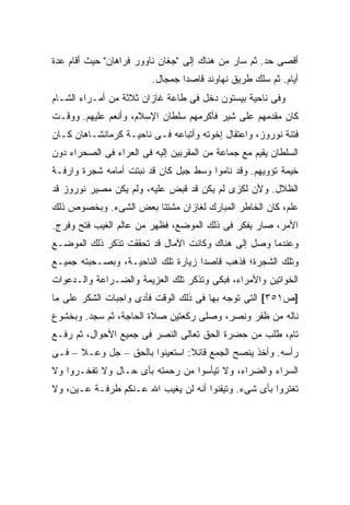 ‫ﺃﻗﺼﻰ ﺤﺩ. ﺜﻡ ﺴﺎﺭ ﻤﻥ ﻫﻨﺎﻙ ﺇﻟﻰ "ﺠﻐﺎﻥ ﻨﺎﻭﻭﺭ ﻓﺭﺍﻫﺎﻥ" ﺤﻴﺙ ﺃﻗﺎﻡ ﻋﺩﺓ‬
                         ‫ﺃﻴﺎﻡ. ﺜﻡ ﺴﻠﻙ ﻁﺭﻴﻕ ﻨﻬﺎﻭﻨﺩ ﻗﺎﺼ ‪‬ﺍ ﺠﻤﺠﺎل.‬
                                 ‫ﺩ‬
‫ﻭﻓﻰ ﻨﺎﺤﻴﺔ ﺒﻴﺴﺘﻭﻥ ﺩﺨل ﻓﻰ ﻁﺎﻋﺔ ﻏﺎﺯﺍﻥ ﺜﻼﺜﺔ ﻤﻥ ﺃﻤـﺭﺍﺀ ﺍﻟﺸـﺎﻡ‬
‫ﻜﺎﻥ ﻤﻘﺩﻤﻬﻡ ﻋﻠﻰ ﺸﻴﺭ ﻓﺄﻜﺭﻤﻬﻡ ﺴﻠﻁﺎﻥ ﺍﻹﺴﻼﻡ، ﻭﺃﻨﻌﻡ ﻋﻠﻴﻬﻡ. ﻭﻭﻗـﺕ‬
‫ﻓﺘﻨﺔ ﻨﻭﺭﻭﺯ، ﻭﺍﻋﺘﻘﺎل ﺇﺨﻭﺘﻪ ﻭﺃﺘﺒﺎﻋﻪ ﻓـﻰ ﻨﺎﺤﻴـﺔ ﻜﺭﻤﺎﻨﺸـﺎﻫﺎﻥ ﻜـﺎﻥ‬
‫ﺍﻟﺴﻠﻁﺎﻥ ﻴﻘﻴﻡ ﻤﻊ ﺠﻤﺎﻋﺔ ﻤﻥ ﺍﻟﻤﻘﺭﺒﻴﻥ ﺇﻟﻴﻪ ﻓﻰ ﺍﻟﻌﺭﺍﺀ ﻓﻰ ﺍﻟﺼﺤﺭﺍﺀ ﺩﻭﻥ‬
‫ﺨﻴﻤﺔ ﺘﺅﻭﻴﻬﻡ. ﻭﻗﺩ ﻨﺎﻤﻭﺍ ﻭﺴﻁ ﺠﺒل ﻜﺎﻥ ﻗﺩ ﻨﺒﺘﺕ ﺃﻤﺎﻤﻪ ﺸﺠﺭﺓ ﻭﺍﺭﻓـﺔ‬
‫ﺍﻟﻅﻼل. ﻭﻷﻥ ﻟﻜﺯﻯ ﻟﻡ ﻴﻜﻥ ﻗﺩ ﻗﺒﺽ ﻋﻠﻴﻪ، ﻭﻟﻡ ﻴﻜﻥ ﻤﺼﻴﺭ ﻨﻭﺭﻭﺯ ﻗﺩ‬
‫ﻋﻠﻡ، ﻜﺎﻥ ﺍﻟﺨﺎﻁﺭ ﺍﻟﻤﺒﺎﺭﻙ ﻟﻐﺎﺯﺍﻥ ﻤﺸﺘﺘﺎ ﺒﻌﺽ ﺍﻟﺸﻰﺀ. ﻭﺒﺨﺼﻭﺹ ﺫﻟﻙ‬
‫ﺍﻷﻤﺭ، ﺼﺎﺭ ﻴﻔﻜﺭ ﻓﻰ ﺫﻟﻙ ﺍﻟﻤﻭﻀﻊ، ﻓﻅﻬﺭ ﻤﻥ ﻋﺎﻟﻡ ﺍﻟﻐﻴﺏ ﻓﺘﺢ ﻭﻓﺭﺝ.‬
‫ﻭﻋﻨﺩﻤﺎ ﻭﺼل ﺇﻟﻰ ﻫﻨﺎﻙ ﻭﻜﺎﻨﺕ ﺍﻵﻤﺎل ﻗﺩ ﺘﺤﻘﻘﺕ ﺘﺫﻜﺭ ﺫﻟﻙ ﺍﻟﻤﻭﻀـﻊ‬
‫ﻭﺘﻠﻙ ﺍﻟﺸﺠﺭﺓ؛ ﻓﺫﻫﺏ ﻗﺎﺼ ‪‬ﺍ ﺯﻴﺎﺭﺓ ﺘﻠﻙ ﺍﻟﻨﺎﺤﻴـﺔ، ﻭﺒﺼـﺤﺒﺘﻪ ﺠﻤﻴـﻊ‬
                                    ‫ﺩ‬
‫ﺍﻟﺨﻭﺍﺘﻴﻥ ﻭﺍﻷﻤﺭﺍﺀ، ﻓﺒﻜﻰ ﻭﺘﺫﻜﺭ ﺘﻠﻙ ﺍﻟﻌﺯﻴﻤﺔ ﻭﺍﻟﻀـﺭﺍﻋﺔ ﻭﺍﻟـﺩﻋﻭﺍﺕ‬
‫]ﺹ١٥٣[ ﺍﻟﺘﻰ ﺘﻭﺠﻪ ﺒﻬﺎ ﻓﻰ ﺫﻟﻙ ﺍﻟﻭﻗﺕ ﻓﺄﺩﻯ ﻭﺍﺠﺒﺎﺕ ﺍﻟﺸﻜﺭ ﻋﻠﻰ ﻤﺎ‬
‫ﻨﺎﻟﻪ ﻤﻥ ﻅﻔﺭ ﻭﻨﺼﺭ، ﻭﺼﻠﻰ ﺭﻜﻌﺘﻴﻥ ﺼﻼﺓ ﺍﻟﺤﺎﺠﺔ، ﺜﻡ ﺴﺠﺩ. ﻭﺒﺨﺸﻭﻉ‬
‫ﺘﺎﻡ، ﻁﻠﺏ ﻤﻥ ﺤﻀﺭﺓ ﺍﻟﺤﻕ ﺘﻌﺎﻟﻰ ﺍﻟﻨﺼﺭ ﻓﻰ ﺠﻤﻴﻊ ﺍﻷﺤﻭﺍل، ﺜﻡ ﺭﻓـﻊ‬
‫ﺭﺃﺴﻪ. ﻭﺃﺨﺫ ﻴﻨﺼﺢ ﺍﻟﺠﻤﻊ ﻗﺎﺌﻼ: ﺍﺴﺘﻌﻴﻨﻭﺍ ﺒﺎﻟﺤﻕ – ﺠل ﻭﻋـﻼ – ﻓـﻰ‬
                                ‫ﹰ‬
‫ﺍﻟﺴﺭﺍﺀ ﻭﺍﻟﻀﺭﺍﺀ، ﻭﻻ ﺘﻴﺄﺴﻭﺍ ﻤﻥ ﺭﺤﻤﺘﻪ ﺒﺄﻯ ﺤـﺎل ﻭﻻ ﺘﻔﺨـﺭﻭﺍ ﻭﻻ‬
‫ﺘﻐﺘﺭﻭﺍ ﺒﺄﻯ ﺸﻰﺀ. ﻭﺘﻴﻘﻨﻭﺍ ﺃﻨﻪ ﻟﻥ ﻴﻐﻴﺏ ﺍﷲ ﻋـﻨﻜﻡ ﻁﺭﻓـﺔ ﻋـﻴﻥ، ﻭﻻ‬
 