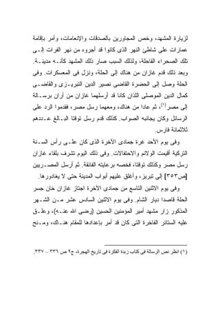 ‫ﻟﺯﻴﺎﺭﺓ ﺍﻟﻤﺸﻬﺩ، ﻭﺨﺹ ﺍﻟﻤﺠﺎﻭﺭﻴﻥ ﺒﺎﻟﺼﺩﻗﺎﺕ ﻭﺍﻹﻨﻌﺎﻤﺎﺕ، ﻭﺃﻤﺭ ﺒﺈﻗﺎﻤﺔ‬
‫ﻋﻤﺎﺭﺍﺕ ﻋﻠﻰ ﺸﺎﻁﺊ ﺍﻟﻨﻬﺭ ﺍﻟﺫﻯ ﻜﺎﻨﻭﺍ ﻗﺩ ﺃﺠﺭﻭﻩ ﻤﻥ ﻨﻬﺭ ﺍﻟﻔﺭﺍﺕ ﺇﻟـﻰ‬
‫ﺘﻠﻙ ﺍﻟﺼﺤﺭﺍﺀ ﺍﻟﻘﺎﺤﻠﺔ، ﻭﻟﺫﻟﻙ ﺍﻟﺴﺒﺏ ﺼﺎﺭ ﺫﻟﻙ ﺍﻟﻤﺸﻬﺩ ﻜﺄﻨـﻪ ﻤﺩﻴﻨـﺔ.‬
‫ﻭﺒﻌﺩ ﺫﻟﻙ ﻗﺩﻡ ﻏﺎﺯﺍﻥ ﻤﻥ ﻫﻨﺎﻙ ﺇﻟﻰ ﺍﻟﺤﻠﺔ، ﻭﻨﺯل ﻓﻰ ﺍﻟﻤﻌﺴﻜﺭﺍﺕ. ﻭﻓﻰ‬
‫ﺍﻟﺤﻠﺔ ﻭﺼل ﺇﻟﻰ ﺍﻟﺤﻀﺭﺓ ﺍﻟﻘﺎﻀﻰ ﻨﺼﻴﺭ ﺍﻟﺩﻴﻥ ﺍﻟﺘﺒﺭﻴـﺯﻯ ﻭﺍﻟﻘﺎﻀـﻰ‬
‫ﻜﻤﺎل ﺍﻟﺩﻴﻥ ﺍﻟﻤﻭﺼﻠﻰ ﺍﻟﻠﺫﺍﻥ ﻜﺎﻨﺎ ﻗﺩ ﺃﺭﺴﻠﻬﻤﺎ ﻏﺎﺯﺍﻥ ﻤﻥ ﺃﺭﺍﻥ ﺒﺭﺴـﺎﻟﺔ‬
‫ﺇﻟﻰ ﻤﺼﺭ)١(، ﺜﻡ ﻋﺎﺩﺍ ﻤﻥ ﻫﻨﺎﻙ، ﻭﻤﻌﻬﻤﺎ ﺭﺴل ﻤﺼﺭ، ﻓﻘﺩﻤﻭﺍ ﺍﻟﺭﺩ ﻋﻠﻰ‬
‫ﺍﻟﺭﺴﺎﺌل ﻭﻜﺎﻥ ﻴﺠﺎﻨﺒﻪ ﺍﻟﺼﻭﺍﺏ. ﻜﺫﻟﻙ ﻗﺩﻡ ﺭﺴل ﺘﻭﻗﺘﺎ ﺍﻟﺒـﺎﻟﻎ ﻋـﺩﺩﻫﻡ‬
                                                        ‫ﺜﻼﺜﻤﺎﺌﺔ ﻓﺎﺭﺱ.‬
‫ﻭﻓﻰ ﻴﻭﻡ ﺍﻷﺤﺩ ﻏﺭﺓ ﺠﻤﺎﺩﻯ ﺍﻵﺨﺭﺓ ﺍﻟﺫﻯ ﻜﺎﻥ ﻋﻠـﻰ ﺭﺃﺱ ﺍﻟﺴـﻨﺔ‬
‫ﺍﻟﺘﺭﻜﻴﺔ ﺃﻗﻴﻤﺕ ﺍﻟﻭﻻﺌﻡ ﻭﺍﻻﺤﺘﻔﺎﻻﺕ. ﻭﻓﻰ ﺫﻟﻙ ﺍﻟﻴﻭﻡ ﺘﺸﺭﻑ ﺒﻠﻘﺎﺀ ﻏﺎﺯﺍﻥ‬
‫ﺭﺴل ﻤﺼﺭ ﻭﻜﺫﻟﻙ ﺘﻭﻗﺘﺎ، ﻓﺨﺼﻪ ﺒﺭﻋﺎﻴﺘﻪ ﺍﻟﻔﺎﺌﻘﺔ. ﺜﻡ ﺃﺭﺴل ﺍﻟﻤﺼـﺭﻴﻴﻥ‬
  ‫]ﺹ٣٥٣[ ﺇﻟﻰ ﺘﺒﺭﻴﺯ، ﻭﺃﻏﻠﻕ ﻋﻠﻴﻬﻡ ﺃﺒﻭﺍﺏ ﺍﻟﻤﺩﻴﻨﺔ ﺤﺘﻰ ﻻ ﻴﻐﺎﺩﻭﺭﻫﺎ.‬
‫ﻭﻓﻰ ﻴﻭﻡ ﺍﻻﺜﻨﻴﻥ ﺍﻟﺘﺎﺴﻊ ﻤﻥ ﺠﻤﺎﺩﻯ ﺍﻵﺨﺭﺓ ﺍﺠﺘﺎﺯ ﻏﺎﺯﺍﻥ ﺨﺎﻥ ﺠﺴﺭ‬
‫ﺍﻟﺤﻠﺔ ﻗﺎﺼ ‪‬ﺍ ﺩﻴﺎﺭ ﺍﻟﺸﺎﻡ. ﻭﻓﻰ ﻴﻭﻡ ﺍﻻﺜﻨﻴﻥ ﺍﻟﺴﺎﺩﺱ ﻋﺸﺭ ﻤـﻥ ﺍﻟﺸـﻬﺭ‬
                                                  ‫ﺩ‬
‫ﺍﻟﻤﺫﻜﻭﺭ ﺯﺍﺭ ﻤﺸﻬﺩ ﺃﻤﻴﺭ ﺍﻟﻤﺅﻤﻨﻴﻥ ﺍﻟﺤﺴﻴﻥ )ﺭﻀﻰ ﺍﷲ ﻋﻨـﻪ(، ﻭﻋﹼـﻕ‬
  ‫ﻠ‬
‫ﻋﻠﻴﻪ ﺍﻟﺴﺘﺎﺌﺭ ﺍﻟﻔﺎﺨﺭﺓ ﺍﻟﺘﻰ ﻜﺎﻥ ﻗﺩ ﺃﻤﺭ ﺒﺈﻋﺩﺍﺩﻫﺎ ﻟﻠﻤﻘﺎﻡ ﻫﻨـﺎﻙ، ﻭﻤـﻨﺢ‬



‫)١( اﻥﻈﺮ ﻥﺺ اﻟﺮﺳﺎﻟﺔ ﻓﻰ آﺘﺎب زﺑﺪة اﻟﻔﻜﺮة ﻓﻰ ﺗﺎریﺦ اﻟﻬﺠﺮة، ج٩ ص ٦٣٣ – ٧٣٣.‬
 