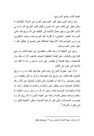 ‫ﺃﻫﻤﻴﺔ ﻜﺘﺎﺏ ﺠﺎﻤﻊ ﺍﻟﺘﻭﺍﺭﻴﺦ:‬
‫ﻴﻌﺩ ﺭﺸﻴﺩ ﺍﻟﺩﻴﻥ ﺒﺤﻕ ﺃﻜﺒﺭ ﺍﻟﻤﺅﺭﺨﻴﻥ ﺍﻟﻔﺭﺱ ﻓﻰ ﺍﻟﺩﻭﻟﺔ ﺍﻹﻴﻠﺨﺎﻨﻴـﺔ‬
‫ﻭﻜﺎﻥ ﻴﻨﻅﺭ ﺇﻟﻰ ﻜﺘﺎﺒﻪ ﻋﻠﻰ ﺃﻨﻪ ﺃﺤﺴﻥ ﻭﺃﻜﻤل ﻜﺘﺏ ﺍﻟﺘﺎﺭﻴﺦ ﺍﻟﻌـﺎﻡ ﻓـﻰ‬
‫ﺍﻷﺩﺏ ﺍﻟﻔﺎﺭﺴﻰ، ﻭﺨﻴﺭ ﻤﻤﺜل ﻟﻼﺘﺠﺎﻩ ﺇﻟﻰ ﺍﻟﺘﺄﻟﻴﻑ ﻓﻰ ﺍﻟﺘـﺎﺭﻴﺦ ﺍﻟﻌـﺎﻟﻤﻰ‬
‫ﺍﻟﺫﻯ ﺴﺎﺩ ﺍﻟﻌﺼﺭ ﺍﻟﻤﻐﻭﻟﻰ؛ ﺇﺫ ﻜﺜﺭﺕ ﻓﻴﻪ ﺍﻟﻤﻭﺴﻭﻋﺎﺕ، ﻭﺘﻌﺩﺩ ﺍﻟﻤﻜﺜﺭﻭﻥ‬
‫ﻤﻥ ﺩﺭﺱ ﺍﻟﻤﻭﻀﻭﻋﺎﺕ ﺍﻟﺘﺎﺭﻴﺨﻴﺔ ﺍﻟﻤﺨﺘﻠﻔﺔ ﺤﺘﻰ ﻟﻴﺼﺢ ﺃﻥ ﻴﻁﻠﻕ ﻋﻠﻴـﻪ‬
                                          ‫ﺒﺤﻕ ﻋﺼﺭ ﺍﻟﻤﻭﺴﻭﻋﺎﺕ.‬
‫ﻭﻨﺤﻥ ﻓﻰ ﺍﻟﺤﻘﻴﻘﺔ ﺇﺫﺍ ﺭﺤﻨﺎ ﻨﻜﺘﺏ ﺒﺎﻟﺘﻔﺼﻴل ﻋﻥ ﺃﻫﻤﻴﺔ ﻜﺘﺎﺏ ﺠـﺎﻤﻊ‬
‫ﺍﻟﺘﻭﺍﺭﻴﺦ ﻭﺍﻟﻭﻗﻭﻑ ﻋﻠﻰ ﻗﻴﻤﺘﻪ ﺍﻟﺤﻘﻴﻘﻴﺔ، ﻓﺴﻭﻑ ﺘﺘﺸﻌﺏ ﺍﻵﺭﺍﺀ ﻭﺘﻁـﻭل‬
‫ﺍﻟﺼﻔﺤﺎﺕ. ﻭﻟﻬﺫﺍ ﻓﻀﻠﻨﺎ ﺃﻥ ﻨﻘﺘﺼﺭ ﻋﻠﻰ ﺃﺒﺭﺯ ﻤﺎ ﻴﻤﻴـﺯ ﻫـﺫﺍ ﺍﻟﻜﺘـﺎﺏ‬
                                      ‫ﺒﺎﻟﻨﺴﺒﺔ ﺇﻟﻰ ﻏﻴﺭﻩ ﻤﻥ ﺍﻟﻜﺘﺏ.‬
‫ﺃﻭﻻ: ﺘﺒﺩﻭ ﻋﺒﻘﺭﻴﺔ ﺍﻟﻤﺅﺭﺥ ﺭﺸﻴﺩ ﺍﻟﺩﻴﻥ ﺤ ﹰﺎ ﻓﻴﻤﺎ ﻜﺘﺒﻪ ﻋـﻥ ﺘـﺎﺭﻴﺦ‬
                      ‫ﻘ‬                                  ‫ﹰ‬
‫ﺍﻟﻤﻐﻭل؛ ﻓﻘﺩ ﻜﺸﻑ ﻋﻥ ﺘﺎﺭﻴﺦ ﻫﺫﻩ ﺍﻟﺠﻤﺎﻋﺔ، ﻭﺃﺯﺍل ﻤﺎ ﻜﺎﻥ ﻴﻜﺘﻨﻔﻪ ﻤـﻥ‬
‫ﺇﺒﻬﺎﻡ ﻭﻏﻤﻭﺽ. ﻭﻻ ﺸﻙ ﺃﻥ ﺍﻟﻔﺼﻭل ﺍﻟﺘﻰ ﺘﺘﻨﺎﻭل ﺍﻟﺤﺩﻴﺙ ﻋﻥ ﺍﻷﺘـﺭﺍﻙ‬
‫ﻭﺍﻟﻘﺒﺎﺌل ﺍﻟﻤﻐﻭﻟﻴﺔ ﻭﻋﻥ ﺠﻨﻜﻴﺯ ﺨﺎﻥ ﻭﺃﺠﺩﺍﺩﻩ، ﻭﺍﻨﻀﻭﺍﺀ ﻤﻨﻐﻭﻟﻴـﺎ ﺘﺤـﺕ‬
‫ﻟﻭﺍﺌﻪ ﻭﺍﻟﻌﺒﺎﺭﺍﺕ ﺍﻟﻤﻨﺴﻭﺒﺔ ﺇﻟﻴﻪ، ﻭﻏﻴﺭ ﺫﻟـﻙ ﻤـﻥ ﻀـﺭﻭﺏ ﺍﻟﺒﻁﻭﻟـﺔ‬
‫ﻭﺍﻟﺼﺭﺍﻉ ﻟﻤﻤﺎ ﻴﻌﻁﻰ ﻗﺼﺔ ﺭﺍﺌﻌﺔ ﻋﻥ ﺍﻟﺤﻴﺎﺓ ﺍﻟﺒﺩﻭﻴـﺔ ﺍﻟﺘـﻰﻟﻡ ﺘﺸـﻭﻩ‬
‫ﺒﻀﺭﻭﺏ ﺍﻟﻤﺤﺴﻨﺎﺕ ﻭﺍﻟﺘﻰ ﺘﺜﻴﺭ ﺍﻟﺭﻏﺒﺔ ﺍﻟﺸﺩﻴﺩﺓ، ﻭﺘﻠﻘﻰ ﺍﻷﻫﻤﻴﺔ ﺍﻟﻜﺒﻴـﺭﺓ‬
                                            ‫ﻟﺩﻯ ﺍﻟﻘﺭﺍﺀ ﺍﻷﺘﺭﺍﻙ)١(.‬



                   ‫)١( ﺒﺎﺭﺘﻭﻟﺩ: ﻤﺠﻠﺔ ﺍﻟﻌﺎﻟﻡ ﺍﻹﺴﻼﻤﻰ ﺹ٩٩ ‪.Mir Islama‬‬
 