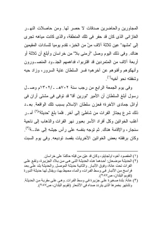 ‫ﺍﻟﻤﺠﺎﻭﺭﻴﻥ ﻭﺍﻟﺤﺎﻀﺭﻴﻥ ﺼﺩﻗﺎﺕ ﻻ ﺤﺼﺭ ﻟﻬﺎ. ﻭﻤﻥ ﺤﺎﺼﻼﺕ ﺍﻟﻨﻬـﺭ‬
‫ﺍﻟﻐﺎﺯﺍﻨﻰ ﺍﻟﺫﻯ ﻜﺎﻥ ﻗﺩ ‪‬ﻔﺭ ﻓﻰ ﺘﻠﻙ ﺍﻟﻤﻨﻁﻘﺔ، ﻭﺍﻟﺫﻯ ﻜﺎﻨﺕ ﻤﻴﺎﻫﻪ ﺘﺠﺭﻯ‬
                                        ‫ﺤ‬
‫ﺇﻟﻰ "ﻤﺸﻬﺩ" ﻋ ‪‬ﻥ ﺜﻼﺜﺔ ﺁﻻﻑ ﻤﻥ ﻤﻥ ﺍﻟﺨﺒﺯ، ﺘﻘﺩﻡ ﻴﻭﻤ ‪‬ﺎ ﻟﻠﺴﺎﺩﺍﺕ ﺍﻟﻤﻘﻴﻤﻴﻥ‬
                  ‫ﻴ‬                    ‫‪‬‬
                                       ‫ّ‬            ‫ﻴ‬
‫ﻫﻨﺎﻙ. ﻭﻓﻰ ﺫﻟﻙ ﺍﻟﻴﻭﻡ ﻭﺼل "ﺃﺭﻤﻨﻰ ﺒﻼ" ﻤﻥ ﺨﺭﺍﺴﺎﻥ ﻭﺃﺒﻠﻎ ﺃﻥ ﺜﻼﺜﺔ ﺃﻭ‬
‫ﺃﺭﺒﻌﺔ ﺁﻻﻑ ﻤﻥ ﺍﻟﻤﺘﻤﺭﺩﻴﻥ ﻗﺩ ﺍﻗﺘﺭﺒﻭﺍ، ﻓﺩﺍﻫﻤﻬﻡ ﺍﻟﺠﻨـﻭﺩ ﺍﻟﻤﻨﺼـﻭﺭﻭﻥ‬
‫ﻭﺃﻨﻬﻜﻭﻫﻡ ﻭﺃﻓﻨﻭﻫﻡ ﻋﻥ ﺁﺨﺭﻫﻡ؛ ﻓﺴﺭ ﺍﻟﺴﻠﻁﺎﻥ ﻏﺎﻴﺔ ﺍﻟﺴﺭﻭﺭ، ﻭﺯﺍﺩ ﺤﺒﻪ‬
                                                           ‫ﻭﺸﻔﻘﺘﻪ ﻨﺤﻭ ﺃﺨﻴﻪ)١(.‬
‫ﻭﻓﻰ ﻴﻭﻡ ﺍﻟﺠﻤﻌﺔ ﺍﻟﺭﺍﺒﻊ ﻤﻥ ﺭﺠﺏ ﺴﻨﺔ ٢٠٧ﻫــ/٢٠٣١ﻡ ﻭﺼـل‬
‫ﺭﺴﻭل ﺃﺒﻠﻎ ﺍﻟﺴﻠﻁﺎﻥ ﺃﻥ ﺍﻷﻤﻴﺭ "ﻨﻭﺭﻴﻥ ﺁﻗﺎ" ﻗﺩ ﺘﻭﻓﻰ ﻓﻰ ﻤﺸﺘﻰ ﺃﺭﺍﻥ ﻓﻰ‬
‫ﺃﻭﺍﺌل ﺠﻤﺎﺩﻯ ﺍﻵﺨﺭﺓ؛ ﻓﺤﺯﻥ ﺴﻠﻁﺎﻥ ﺍﻹﺴﻼﻡ ﺒﺴﺒﺏ ﺘﻠﻙ ﺍﻟﻭﺍﻗﻌﺔ. ﺒﻌـﺩ‬
       ‫)٢(‬
‫ﺃﻤـﺭ‬      ‫ﺫﻟﻙ ﺸﺭﻉ ﻴﺠﺘﺎﺯ ﺍﻟﻔﺭﺍﺕ ﻤﻥ ﺸﺎﻁﺊ ﺇﻟﻰ ﺁﺨﺭ. ﻓﻠﻤﺎ ﺒﻠﻎ "ﺤﺩﻴﺜﺔ"‬
‫ﺃﻏﻠﺏ ﺍﻟﺨﻭﺍﺘﻴﻥ ﻭﻜل ﺃﻓﺭﺍﺩ ﺍﻷﺴﺭ ﺒﻌﺒﻭﺭ ﻨﻬﺭ ﺍﻟﻔﺭﺍﺕ ﻭﺍﻟﺫﻫﺎﺏ ﺇﻟﻰ ﻨﺎﺤﻴﺔ‬
‫ﺴﻨﺠﺎﺭ، ﻭﺍﻹﻗﺎﻤﺔ ﻫﻨﺎﻙ. ﺜﻡ ﺘﻭﺠﻪ ﺒﻨﻔﺴﻪ ﻋﻠﻰ ﺭﺃﺱ ﺠﻴﺸﻪ ﺇﻟﻰ ﻋﺎﻨـﺔ)٣(.‬
‫ﻭﻜﺎﻥ ﺒﺭﻓﻘﺘﻪ ﺒﻌﺽ ﺍﻟﺨﻭﺍﺘﻴﻥ ﺍﻷﺨﺭﻴﺎﺕ ﺒﻘﺼﺩ ﺘﻭﺩﻴﻌﻪ. ﻭﻓﻰ ﻴﻭﻡ ﺍﻟﺴﺒﺕ‬


                ‫)١( اﻟﻤﻘﺼﻮد أﺧﻮﻩ اوﻟﺠﺎیﺘﻮ، وآﺎن ﻗﺪ ﻋ ّﻦ ﻡﻦ ﻗﺒﻠﻪ ﺣﺎآ ًﺎ ﻋﻠﻰ ﺧﺮاﺳﺎن.‬
                                 ‫ﻤ‬              ‫ﻴ‬
‫)٢( اﻟﺤﺪیﺜ ﺔ ﻡﻮﺽ ﻌﺎن: أﺣ ﺪهﻤﺎ ه ﺬﻩ اﻟﺤﺪیﺜ ﺔ اﻟﺘ ﻰ ه ﻰ ﻡ ﻦ ﺑ ﻼد اﻟﺠﺰی ﺮة، وﺗﻘ ﻊ ﻋﻠ ﻰ‬
‫اﻟﻔﺮات ﺗﺤﺖ ﻋﺎﻥﺔ، وﻓﻮق اﻷﻥﺒ ﺎر. واﻟﺜﺎﻥﻴ ﺔ ﺣﺪیﺜ ﺔ اﻟﻤﻮﺹ ﻞ. واﻟﺤﺪیﺜ ﺔ ﺑﻠ ﺪ ﻋﻠ ﻰ ﺑﻌ ﺪ‬
‫ﻓﺮاﺳ ﺦ ﻡ ﻦ اﻷﻥﺒ ﺎر ﻓ ﻰ وﺳ ﻂ اﻟﻔ ﺮات، واﻟﻤ ﺎء ﻡﺤ ﻴﻂ ﺑﻬ ﺎ، ویﻘ ﺎل ﻟﻬ ﺎ ﺣﺪیﺜ ﺔ اﻟﻨ ﻮرة‬
                                                            ‫)ﺗﻘﻮیﻢ اﻟﺒﻠﺪان، ص٧٨٢(.‬
‫)٣( ﻋﺎﻥﺔ: ﺑﻠﺪة ﺹ ﻐﻴﺮة ﻋﻠ ﻰ ﺝﺰی ﺮة ﻓ ﻰ وﺳ ﻂ اﻟﻔ ﺮات. وه ﻰ ﻋﻠ ﻰ ﻡﻘﺮﺑ ﺔ ﻡ ﻦ اﻟﺤﺪیﺜ ﺔ.‬
            ‫وﺗﺸﺘﻬﺮ ﺑﺨﻤﺮهﺎ اﻟﺬى یﺘﺮدد ﺹﺪاﻩ ﻓﻰ اﻷﺷﻌﺎر )ﺗﻘﻮیﻢ اﻟﺒﻠﺪان، ص٧٨٢(.‬
 