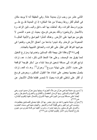 ‫ﺍﻟﺜﺎﻨﻰ ﻋﺸﺭ ﻤﻥ ﺭﺠﺏ ﻨﺯل ﺒﻤﺩﻴﻨﺔ ﻋﺎﻨﺔ. ﻭﻓﻰ ﺍﻟﺤﻘﻴﻘﺔ ﺃﻨﻪ ﻻ ﻴﻭﺠﺩ ﻤﻜﺎﻥ‬
‫ﻓﻰ ﺍﻟﻌﺎﻟﻡ ﺃﻜﺜﺭ ﺭﻭﻨ ﹰﺎ ﻭﺠﻤﺎﻻ ﻤﻥ ﻫﺫﺍ ﺍﻟﻤﻜﺎﻥ؛ ﺇﺫ ﺇﻥ ﺍﻟﻤﺩﻴﻨﺔ ﺘﻘـﻊ ﻋﻠـﻰ‬
                                       ‫ﹰ‬      ‫ﻘ‬
‫ﺠﺯﻴﺭﺓ ﻭﺴﻁ ﺍﻟﻔﺭﺍﺕ، ﻭﻗﺩ ﺃﺤﺎﻁﺕ ﺒﻬﺎ ﺍﻟﺤـﺩﺍﺌﻕ ﻭﺍﻟﺒﺴـﺎﺘﻴﻥ ﺍﻟﺯﺍﺨـﺭﺓ‬
‫ﺒﺎﻷﺸﺠﺎﺭ ﻭﺍﻟﺭﻴﺎﺤﻴﻥ؛ ﻭﺫﻟﻙ ﺒﻌﺭﺽ ﻓﺭﺴﺦ، ﺒﺤﻴﺙ ﺇﻥ ﻀﻭﺀ ﺍﻟﺸﻤﺱ ﻻ‬
‫ﻴﻘﻊ ﻤﻥ ﺠﻭﺍﻨﺒﻬﺎ ﻋﻠﻰ ﺍﻷﺭﺽ. ﻭﻫﻨﺎﻙ ﺃﻨﺸﺄﻭﺍ ﺍﻟﺠﻭﺍﺴﻕ ﻭﺍﻷﺒﻨﻴﺔ ﺍﻟﻌﺎﻟﻴـﺔ‬
‫ﺍﻟﻤﻨﺤﻭﺘﺔ ﻤﻥ ﺍﻟﺭﺨﺎﻡ. ﻭﻗﺩ ﺸﻴﺩﻭﺍ ﺒﻨﺎﺀﻫﺎ ﻤﻥ ﺃﻋﻤﺎﻕ ﺍﻷﺭﺽ، ﻭﻓﺘﺤﻭﺍ ﻓﻰ‬
      ‫ﺠﻭﺍﻨﺒﻬﺎ ﺍﻟﻨﻭﺍﻓﺫ ﺍﻟﺘﻰ ﺘﻁل ﻋﻠﻰ ﺍﻟﻔﺭﺍﺕ، ﻭﺍﻟﺤﺩﺍﺌﻕ ﺍﻟﺸﺒﻴﻬﺔ ﺒﺎﻟﺠﻨﺎﺕ.‬
‫]ﺹ٤٥٣[ ﻭﻫﻜﺫﺍ ﻓﺈﻥ ﺒﻬﺠﺔ ﺘﻠﻙ ﺍﻟﺒﺴﺎﺘﻴﻥ ﻭﻨﻀﺭﺘﻬﺎ ﻭﻤﺯﺍﺭﻉ ﺍﻟﻨﺨﻴل‬
‫ﻟﻤﻤﺎ ﻴﻔﻭﻕ ﺤﺩ ﺍﻟﻭﺼﻑ. ﻭﻋﻠﻰ ﻫﺫﺍ ﺍﻟﻨﻤﻁ ﺍﻟﺫﻯ ﺫﻜﺭ، ﺘﻤﺘـﺩ ﻋﻤـﺎﺭﺍﺕ‬
‫ﺘﻭﺍﺒﻊ ﺍﻟﻔﺭﺍﺕ ﺇﻟﻰ ﻤﺴﺎﻓﺔ ﺘﺴﻌﻴﻥ ﻓﺭﺴ ﹰﺎ ﺍﺒﺘﺩﺍﺀ ﻤﻥ "ﺴﻜﺭ ﻓﻠﻭﺠﻪ" ﺍﻟﻭﺍﻗﻌﺔ‬
                       ‫‪‬‬       ‫ﺨ‬
‫ﻭﺤﺭﺍﻥ)٢(. ﻭﻫـﺫﻩ ﺍﻟﻌﻤـﺎﺭﺍﺕ‬            ‫)١(‬
                                        ‫ﻋﻠﻰ ﺤﺩﻭﺩ ﺍﻷﻨﺒﺎﺭ ﺤﺘﻰ ﻨﻬﺎﻴﺔ ﺴﺭﻭﺝ‬
‫ﻴﺘﺼل ﺒﻌﻀﻬﺎ ﺒﺒﻌﺽ ﻋﻠﻰ ﺍﻤﺘﺩﺍﺩ ﻫﺫﺍ ﺍﻟﻁﻭل ﺍﻟﻤﺫﻜﻭﺭ، ﻭﺒﻌﺭﺽ ﻓﺭﺴﺦ‬
‫ﺃﻭ ﺃﻜﺜﺭ ﻋﻠﻰ ﺸﺎﻁﺊ ﺍﻟﻔﺭﺍﺕ؛ ﺒﺤﻴﺙ ﻻ ﺘﻨﺤﺴﺭ ﻗﻁ ‪‬ﺎ ﻅﻼل ﺍﻷﺸﺠﺎﺭ ﻋﻥ‬
               ‫ﻌ‬



‫)١( ﺳﺮوج: ﻡﺪیﻨﺔ ﺑﻨﻮاﺣﻰ ﺣ ّان ﻡﻦ ﺑﻼد اﻟﺠﺰیﺮة، وﺑﻴﻨﻬﺎ وﺑﻴﻦ ﺣ ّان ﻡﺴﻴﺮة یﻮم. وهﻰ‬
                      ‫ﺮ‬                                   ‫ﺮ‬
‫آﺜﻴﺮة اﻟﻤﻴﺎﻩ واﻟﺒﺴﺎﺗﻴﻦ. وﺑﻬﺎ اﻟﺮﻡ ﺎن اﻟﻤﻔﻀ ﻞ واﻟﻜﻤﺜ ﺮى واﻟﺨ ﻮخ واﻟﺴ ﻔﺮﺝﻞ. وه ﻰ‬
‫أیﻀ ﺎ ﻋﻠ ﻰ ﻡﺴ ﺎﻓﺔ ی ﻮم ﻡ ﻦ اﻟﺒﻴ ﺮة ﻓ ﻰ ﺝﻬ ﺔ اﻟﺸ ﺮق واﻟﺸ ﻤﺎل ﻋﻨﻬ ﺎ )ﺗﻘ ﻮیﻢ اﻟﺒﻠ ﺪان،‬
                                                                                ‫ً‬
                                                                         ‫ص٧٧٢(.‬
‫)٢( ﺣ ّان: ﻡﺪیﻨﺔ ﻡﺸﻬﻮرة ﺗﻌﺪ ﻡﻦ دیﺎر ﻡﻀﺮ. ﺑﻬﺎ ﺗﻞ ﻋﻠﻴﻪ ﻡﺼﻠﻰ ﻟﻠﺼ ﺎﺑﺌﻴﻦ یﻌﻈﻤﻮﻥ ﻪ،‬     ‫َﺮ‬
‫ویﻨﺴ ﺐ إﻟ ﻰ إﺑ ﺮاهﻴﻢ. وه ﻰ ﻗﻠﻴﻠ ﺔ اﻟﻤ ﺎء واﻟﺸ ﺠﺮ. واﻟﺠﺒ ﻞ ﻡﻨﻬ ﺎ ﻓ ﻰ ﺳ ﻤﺖ اﻟﺠﻨ ﻮب‬
‫واﻟﺸﺮق ﻋﻠﻰ ﻓﺮﺳ ﺨﻴﻦ. وﺗﺮﺑﺘﻬ ﺎ ﺣﻤ ﺮاء. وﺷ ﺮب أهﻠﻬ ﺎ ﻡ ﻦ ﻗﻨ ﺎة ﺗﺠ ﺮى ﻡ ﻦ ﻋﻴ ﻮن‬
                                 ‫ﺧﺎرج اﻟﻤﺪیﻨﺔ وﻡﻦ اﻵﺑﺎر )ﺗﻘﻮیﻢ اﻟﺒﻠﺪان، ص٧٧٢(.‬
 