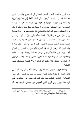 ‫ﺴﻌﺩ ﺍﻟﺩﻴﻥ ﺼﺎﺤﺏ ﺍﻟﺩﻴﻭﺍﻥ ﻟﻴﺩﻋﻭﺍ ﺍﻷﻫﺎﻟﻰ ﺇﻟﻰ ﺍﻟﺨﻀﻭﻉ ﻭﺍﻟﺩﺨﻭل ﻓـﻰ‬
‫ﺍﻟﻁﺎﻋﺔ، ﻓﻘﺩﻤﻭﺍ– ﺤﺴﺏ ﺍﻷﻭﺍﻤﺭ – ﺇﻟﻰ ﺃﺴﻔل ﺍﻟﻘﻠﻌﺔ ]ﺹ٥٥٣[ ﻭﺃﺸﺎﺭﻭﺍ‬
‫ﺒﻜﺘﺎﺒﺔ ﻤﻨﺸﻭﺭ ﺒﻌﺒﺎﺭﺍﺕ ﻋﺭﺒﻴﺔ ﺠﺎﺀ ﻓﻴﻪ: "ﺇﻥ ﺴﺒﺏ ﻤﺠﻴﺌﻨﺎ ﻫﻭ ﺘﺼـﺭﻓﺎﺕ‬
‫ﺍﻟﻤﺼﺭﻴﻴﻥ ﻏﻴﺭ ﺍﻟﺼﺎﺌﺒﺔ ﺍﻟﺘﻰ ﺩﺭﺠﻭﺍ ﻋﻠﻴﻬﺎ ﻤﻨﺫ ﻤﺩﺓ. ﻭﻗﺩ ﺃﺭﺴﻠﻨﺎ ﺍﻟﺭﺴل‬
‫ﻤﺭﺍ ‪‬ﺍ ﻴﺤﻤﻠﻭﻥ ﺇﻟﻴﻬﻡ ﺍﻟﻤﻭﺍﻋﻅ ﻭﺍﻟﻨﺼﺎﺌﺢ؛ ﻓﻠﻡ ﻴﻨﺘﺼـﺤﻭﺍ، ﻭﺭﺩﻭﺍ ﻋﻠﻴﻨـﺎ‬
                                                           ‫ﺭ‬
‫ﺒﺭﺩﻭﺩ ﺘﺩل ﻋﻠﻰ ﻋﺩﻡ ﺍﻜﺘﺭﺍﺙ، ﻓﺤﻤﻠﺕ ﺫﻟﻙ ﻋﻠﻰ ﺴﺒﻴل ﺠﻬﺎﻟﺘﻬﻡ، ﻭﻋـﺩﻡ‬
                            ‫ﹸ‬
‫ﻤﻤﺎﺭﺴﺘﻬﻡ ﺍﻷﻤﻭﺭ ﺍﻟﻌﻅﻴﻤﺔ. ﻭﺤﻴﺙ ﺇﻥ ﻫﺫﻩ ﺍﻷﺴﺎﻟﻴﺏ ﻗﺩ ﺠﺎﻭﺯﺕ ﺤﺩﻫﺎ،‬
‫ﺯﺤﻑ ﺠﻴﺸﻨﺎ ﺍﻟﻤﻅﻔﺭ ﺒﻘﺼﺩ ﺍﻻﻨﺘﻘﺎﻡ. ﻭﻜﺎﻥ ﻻ ﻤﻔﺭ ﻤﻥ ﻋﺒﻭﺭ ﻫﺫﻩ ﺍﻟﺩﻴﺎﺭ؛‬
‫ﻭﺇﻻ ﻓﻠﻴﺱ ﻟﻨﺎ ﻏﺭﺽ ﻓﻰ ﺇﻟﺤﺎﻕ ﺍﻟﻀﺭﺭ ﺒﻜﻡ ﺃﻨﺘﻡ ﺃﻴﻬﺎ ﺍﻟﺴﻭﺭﻴﻭﻥ ﻓﻌﻠﻴﻜﻡ‬
‫ﺃﻴ ‪‬ﺎ ﺃﻥ ﺘﺘﺩﺒﺭﻭﺍ ﻫﺫﺍ ﺍﻷﻤﺭ، ﻭﺃﻥ ﺘﺭﻋﻭﺍ ﻤﺼﺎﻟﺤﻜﻡ ﻭﺘﺤﻘﻨـﻭﺍ ﺩﻤـﺎﺀﻜﻡ،‬
                                                          ‫ﻀ‬
‫ﻭﺘﺤﻔﻅﻭﺍ ﺃﻤﻭﺍﻟﻜﻡ، ﻭﺘﺘﻘﺩﻤﻭﺍ ﺇﻟﻴﻨﺎ ﻁﺎﺌﻌﻴﻥ ﻤﻨﻘﺎﺩﻴﻥ. ﻭﺤﻴﺙ ﺇﻨﻜﻡ ﺘـﺩﺭﻜﻭﻥ‬
‫ﺃﻥ ﺍﻟﺤﻕ ﻓﻰ ﺠﺎﻨﺒﻨﺎ، ﻜﺎﻥ ﻋﻠﻴﻜﻡ ﺃﻻ ﺘﻌﺎﻨﺩﻭﺍ، ﻭﻻ ﺘﻠﻘـﻭﺍ ﺒﺄﻴـﺩﻴﻜﻡ ﺇﻟـﻰ‬
                                                                       ‫ﺍﻟﺘﻬﻠﻜﺔ".‬
‫ﻭﻫﻜﺫﺍ ﺤﺭﺭ ﺍﻟﻤﻨﺸﻭﺭ ﺒﻬﺫﻩ ﺍﻟﺼﻭﺭﺓ، ﻭﺨﺘﻡ ﺒﺎﻟﺨﺘﻡ، ﺜﻡ ﺃﺭﺴـل ﺇﻟـﻰ‬
‫ﺩﺍﺨل ﺍﻟﻘﻠﻌﺔ، ﻓﺄﻋﺎﺩﻭﺍ ﺤﺎﻤﻠﻪ ﻗﺎﺌﻠﻴﻥ: ﺤﻴﺙ ﺇﻥ ﻋﺒﺎﺭﺍﺕ ﺍﻟﻤﻨﺸﻭﺭ ﻓﻰ ﻏﺎﻴﺔ‬
‫ﺍﻟﻔﺼﺎﺤﺔ ﻭﺍﻟﺒﻼﻏﺔ، ﻨﻁﻠﺏ ﻤﻬﻠﺔ ﻫﺫﻩ ﺍﻟﻠﻴﻠﺔ ﻜﻰ ﻨﺴﺒﺭ ﻏﻭﺭ ﻤﻌﺎﻨﻴﻪ، ﻭﻨﻘﺩﻡ‬
‫ﺍﻟﺭﺩ ﻏ ‪‬ﺍ ﻨﻬﺎ ‪‬ﺍ. ﻭﻓﻰ ﺍﻟﻴﻭﻡ ﺍﻟﺘﺎﻟﻰ ﺍﻟﺨﻤﻴﺱ ﻏﺭﺓ ﺸﻌﺒﺎﻥ، ﺃﻭﻓﺩﻭﺍ ﺠﻤـﺎل‬
                                                  ‫ﺩ ﺭ‬


‫ﻡﺴﺌﻮل یﺸﺘﺮك ﻡﻊ ﺳﻌﺪ اﻟﺪیﻦ ﻓﻰ إدارة ﺷﺌﻮن اﻟﺪوﻟ ﺔ. )اﻥﻈ ﺮ ﻡ ﺆرخ اﻟﻤﻐ ﻮل اﻟﻜﺒﻴ ﺮ‬
                              ‫رﺷﻴﺪ اﻟﺪیﻦ ﻓﻀﻞ اﷲ اﻟﻬﻤﺬاﻥﻰ، ص ٥٢١ – ٦٢١(.‬
 