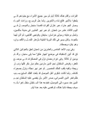 ‫ﺍﻟﻔﺭﺍﺕ، ﻭﺃﻗﺎﻡ ﻫﻨﺎﻙ ﺜﻼﺜﺔ ﺃﻴﺎﻡ ﺜﻡ ﺴ ‪‬ﺭ ﺠﻤﻴﻊ ﺍﻷﻤﺭﺍﺀ ﻤﻊ ﺠﻨﻭﺩﻫﻡ ﻜـﻰ‬
                           ‫ﻴ‬
‫ﻴﻠﺤﻘﻭﺍ ﺒﺎﻷﻤﻴﺭ ﻗﺘﻠﻎ ﺸﺎﻩ ﻭﺍﻵﺨﺭﻴﻥ. ﻭﻟﻤﺎ ﺤل ﺍﻟﺭﺒﻴـﻊ، ﻭﺯﺍﺩﺕ ﺍﻟﻤﻴـﺎﻩ‬
‫ﻭﺼﺎﺭ ﺍﻟﺠﻭ ﺤﺎ ‪‬ﺍ، ﻋﺒﺭ ﻏﺎﺯﺍﻥ ﺍﻟﻔﺭﺍﺕ ﻗﺎﺼ ‪‬ﺍ ﺴﻨﺠﺎﺭ ﻭﺍﻟﻤﻭﺼـل ﻓـﻰ‬
                    ‫ﺩ‬                        ‫ﺭ‬
‫ﺍﻟﻴﻭﻡ ﺍﻟﺜﺎﻟﺙ ﻋﺸﺭ ﻤﻥ ﺸﻌﺒﺎﻥ. ﺜﻡ ﻋﺒﺭ ﻨﻬﺭ ﺍﻟﺨﺎﺒﻭﺭ ﻓﻰ ﻤﺩﻴﻨﺔ ﻤﺎﻜﺴﻴﻥ،‬
‫ﻭﺸﻤل ﺒﺭﻋﺎﻴﺘﻪ ﺭﺴﻭﻟﻰ ﺨﺭﺍﺴﺎﻥ: ﺴﺎﻴﻐﺎﻥ ﻭﻗﻭﻨﺠﻰ ﺁﻗﺘﺎﺠﻰ، ﺜﻡ ﺃﺫﻥ ﻟﻬﻤﺎ‬
‫ﺒﺎﻟﻌﻭﺩﺓ. ﻭﻜﺎﻥ ﻴﺴﻴﺭ ﻓﻰ ﺘﻠﻙ ﺍﻟﺒﺭﻴﺔ ﺍﻟﻤﻠﻴﺌﺔ ﺒﺄﺯﻫﺎﺭ ﺍﻟﻠﻌـل ﻭﺍﻷﻗﺤـﻭﺍﻥ،‬
                                              ‫ﻭﻫﻭ ﻴﺘﻨﺯﻩ ﻭﻴﺼﻁﺎﺩ.‬
‫ﻭﻓﻰ ﻴﻭﻡ ﺍﻷﺤﺩ ﺍﻟﺨﺎﻤﺱ ﻭﺍﻟﻌﺸﺭﻴﻥ ﻤﻥ ﺸﻌﺒﺎﻥ ﻟﺤﻕ ﺒﺎﻟﺨﻭﺍﺘﻴﻥ ﺍﻟﻼﺌﻰ‬
‫ﻜﻥ ﻗﺩ ﺃﺘﻴﻥ ﻻﺴﺘﻘﺒﺎﻟﻪ ﻓﻰ ﻤﻭﻀﻊ "ﺠﻬﺎﺭ ﻁﺎﻕ" ﻤﻤﺎ ﻴﻠﻰ ﺴﻨﺠﺎﺭ، ﻭﺃﻗـﺎﻡ‬
‫ﻴﻭﻤﻴﻥ ﺃﻭ ﺜﻼﺜﺔ. ﻭﻓﻰ ﻏﺭﺓ ﺭﻤﻀﺎﻥ ﻨﺯل ﻓﻰ ﺍﻟﻤﻌﺴﻜﺭﺍﺕ ﻓـﻰ ﻤﻭﻀـﻊ‬
‫ﺘﻠﻌﻔﺭ، ﻭﻓﻭﺽ ﺍﻟﺴﻠﻁﺎﻥ ﻨﺠﻡ ﺍﻟﺩﻴﻥ ﻤﺎﺭﺩﻴﻥ ﺤﻜﻡ ﺩﻴﺎﺭ ﺒﻜﺭ ﻜﻠﻬﺎ ﻭﺩﻴـﺎﺭ‬
‫ﺭﺒﻴﻌﺔ، ﻭﻟﻘﺒﻪ ﺒﻠﻘﺏ ﺍﻟﻤﻠﻙ ﺍﻟﻤﻨﺼﻭﺭ. ﺜﻡ ﻋﺒﺭ ﻨﻬﺭ ﺩﺠﻠﺔ، ﻭﻨﺯل ﺒﺼﺤﺭﺍﺀ‬
‫ﻜﺸﺎﻑ. ﻭﻟﻤﺎ ﻜﺎﻨﺕ ﺸﻜﻭﻯ ﺃﻫل ﺍﻟﻤﻭﺼل ﻗﺩ ﺒﻠﻐﺕ ﺍﻟﻔﻠﻙ ﺍﻟﺴﺎﺒﻊ ﺒﺴـﺒﺏ‬
‫ﻅﻠﻡ ﻓﺨﺭ ﺍﻟﺩﻴﻥ ﺍﻟﻨﺼﺭﺍﻨﻰ، ﺼﺩﺭ ﺍﻷﻤﺭ ﺒﺄﻥ ﻴﻘﻀﻰ ﻋﻠﻴﻪ ﺍﻟﺴﻠﻁﺎﻥ ﻨﺠـﻡ‬
‫ﺍﻟﺩﻴﻥ ﻋﻨﺩ ﻤﺴﻴﺭﻩ ﺇﻟﻰ ﺍﻟﻤﻭﺼل، ﻓﺨﺩﻋﻪ ﻫﺫﺍ ﺍﻟﺴـﻠﻁﺎﻥ ﻤﺘﻅـﺎﻫ ‪‬ﺍ ﺒﺄﻨـﻪ‬
       ‫ﺭ‬
                 ‫ﺴﻭﻑ ﻴﺠﻌﻠﻪ ﻨﺎﺌ ‪‬ﺎ ﻫﻨﺎﻙ، ﺜﻡ ﻗﻀﻰ ﻋﻠﻴﻪ ﺒﻌﺩ ﻋﺩﺓ ﺃﻴﺎﻡ.‬
                                                  ‫ﺒ‬
 