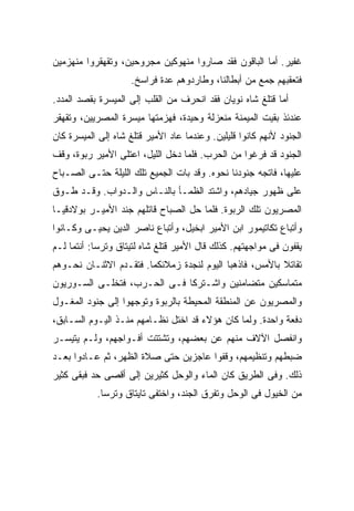 ‫ﻏﻔﻴﺭ. ﺃﻤﺎ ﺍﻟﺒﺎﻗﻭﻥ ﻓﻘﺩ ﺼﺎﺭﻭﺍ ﻤﻨﻬﻭﻜﻴﻥ ﻤﺠﺭﻭﺤﻴﻥ، ﻭﺘﻘﻬﻘﺭﻭﺍ ﻤﻨﻬﺯﻤﻴﻥ‬
                     ‫ﻓﺘﻌﻘﺒﻬﻡ ﺠﻤﻊ ﻤﻥ ﺃﺒﻁﺎﻟﻨﺎ، ﻭﻁﺎﺭﺩﻭﻫﻡ ﻋﺩﺓ ﻓﺭﺍﺴﺦ.‬
‫ﺃﻤﺎ ﻗﺘﻠﻎ ﺸﺎﻩ ﻨﻭﻴﺎﻥ ﻓﻘﺩ ﺍﻨﺤﺭﻑ ﻤﻥ ﺍﻟﻘﻠﺏ ﺇﻟﻰ ﺍﻟﻤﻴﺴﺭﺓ ﺒﻘﺼﺩ ﺍﻟﻤﺩﺩ.‬
‫ﻋﻨﺩﺌﺫ ﺒﻘﻴﺕ ﺍﻟﻤﻴﻤﻨﺔ ﻤﻨﻌﺯﻟﺔ ﻭﺤﻴﺩﺓ، ﻓﻬﺯﻤﺘﻬﺎ ﻤﻴﺴﺭﺓ ﺍﻟﻤﺼﺭﻴﻴﻥ، ﻭﺘﻘﻬﻘﺭ‬
‫ﺍﻟﺠﻨﻭﺩ ﻷﻨﻬﻡ ﻜﺎﻨﻭﺍ ﻗﻠﻴﻠﻴﻥ. ﻭﻋﻨﺩﻤﺎ ﻋﺎﺩ ﺍﻷﻤﻴﺭ ﻗﺘﻠﻎ ﺸﺎﻩ ﺇﻟﻰ ﺍﻟﻤﻴﺴﺭﺓ ﻜﺎﻥ‬
‫ﺍﻟﺠﻨﻭﺩ ﻗﺩ ﻓﺭﻏﻭﺍ ﻤﻥ ﺍﻟﺤﺭﺏ. ﻓﻠﻤﺎ ﺩﺨل ﺍﻟﻠﻴل، ﺍﻋﺘﻠﻰ ﺍﻷﻤﻴﺭ ﺭﺒﻭﺓ، ﻭﻗﻑ‬
‫ﻋﻠﻴﻬﺎ، ﻓﺎﺘﺠﻪ ﺠﻨﻭﺩﻨﺎ ﻨﺤﻭﻩ. ﻭﻗﺩ ﺒﺎﺕ ﺍﻟﺠﻤﻴﻊ ﺘﻠﻙ ﺍﻟﻠﻴﻠﺔ ﺤﺘـﻰ ﺍﻟﺼـﺒﺎﺡ‬
‫ﻋﻠﻰ ﻅﻬﻭﺭ ﺠﻴﺎﺩﻫﻡ، ﻭﺍﺸﺘﺩ ﺍﻟﻅﻤـﺄ ﺒﺎﻟﻨـﺎﺱ ﻭﺍﻟـﺩﻭﺍﺏ. ﻭﻗـﺩ ﻁـﻭﻕ‬
‫ﺍﻟﻤﺼﺭﻴﻭﻥ ﺘﻠﻙ ﺍﻟﺭﺒﻭﺓ. ﻓﻠﻤﺎ ﺤل ﺍﻟﺼﺒﺎﺡ ﻗﺎﺘﻠﻬﻡ ﺠﻨﺩ ﺍﻷﻤﻴـﺭ ﺒﻭﻻﺩﻗﻴـﺎ‬
‫ﻭﺃﺘﺒﺎﻉ ﺘﻜﺎﺘﻴﻤﻭﺭ ﺍﺒﻥ ﺍﻷﻤﻴﺭ ﺍﺒﺨﻴل، ﻭﺃﺘﺒﺎﻉ ﻨﺎﺼﺭ ﺍﻟﺩﻴﻥ ﻴﺤﻴـﻰ ﻭﻜـﺎﻨﻭﺍ‬
‫ﻴﻘﻔﻭﻥ ﻓﻰ ﻤﻭﺍﺠﻬﺘﻬﻡ. ﻜﺫﻟﻙ ﻗﺎل ﺍﻷﻤﻴﺭ ﻗﺘﻠﻎ ﺸﺎﻩ ﻟﺘﻴﺘﺎﻕ ﻭﺘﺭﺴﺎ: ﺃﻨﺘﻤﺎ ﻟـﻡ‬
‫ﺘﻘﺎﺘﻼ ﺒﺎﻷﻤﺱ، ﻓﺎﺫﻫﺒﺎ ﺍﻟﻴﻭﻡ ﻟﻨﺠﺩﺓ ﺯﻤﻼﺌﻜﻤﺎ. ﻓﺘﻘـﺩﻡ ﺍﻻﺜﻨـﺎﻥ ﻨﺤـﻭﻫﻡ‬
‫ﻤﺘﻤﺎﺴﻜﻴﻥ ﻤﺘﻀﺎﻤﻨﻴﻥ ﻭﺍﺸـﺘﺭﻜﺎ ﻓـﻰ ﺍﻟﺤـﺭﺏ، ﻓﺘﺨﻠـﻰ ﺍﻟﺴـﻭﺭﻴﻭﻥ‬
‫ﻭﺍﻟﻤﺼﺭﻴﻭﻥ ﻋﻥ ﺍﻟﻤﻨﻁﻘﺔ ﺍﻟﻤﺤﻴﻁﺔ ﺒﺎﻟﺭﺒﻭﺓ ﻭﺘﻭﺠﻬﻭﺍ ﺇﻟﻰ ﺠﻨﻭﺩ ﺍﻟﻤﻐـﻭل‬
‫ﺩﻓﻌﺔ ﻭﺍﺤﺩﺓ. ﻭﻟﻤﺎ ﻜﺎﻥ ﻫﺅﻻﺀ ﻗﺩ ﺍﺨﺘل ﻨﻅـﺎﻤﻬﻡ ﻤﻨـﺫ ﺍﻟﻴـﻭﻡ ﺍﻟﺴـﺎﺒﻕ،‬
‫ﻭﺍﻨﻔﺼل ﺍﻵﻻﻑ ﻤﻨﻬﻡ ﻋﻥ ﺒﻌﻀﻬﻡ، ﻭﺘﺸﺘﺘﺕ ﺃﻓـﻭﺍﺠﻬﻡ، ﻭﻟـﻡ ﻴﺘﻴﺴـﺭ‬
‫ﻀﺒﻁﻬﻡ ﻭﺘﻨﻅﻴﻤﻬﻡ، ﻭﻗﻔﻭﺍ ﻋﺎﺠﺯﻴﻥ ﺤﺘﻰ ﺼﻼﺓ ﺍﻟﻅﻬﺭ، ﺜﻡ ﻋـﺎﺩﻭﺍ ﺒﻌـﺩ‬
‫ﺫﻟﻙ. ﻭﻓﻰ ﺍﻟﻁﺭﻴﻕ ﻜﺎﻥ ﺍﻟﻤﺎﺀ ﻭﺍﻟﻭﺤل ﻜﺜﻴﺭ‪‬ﻴﻥ ﺇﻟﻰ ﺃﻗﺼﻰ ﺤﺩ ﻓﺒﻘﻰ ﻜﺜﻴﺭ‬
                          ‫‪‬‬
           ‫ﻤﻥ ﺍﻟﺨﻴﻭل ﻓﻰ ﺍﻟﻭﺤل ﻭﺘﻔﺭﻕ ﺍﻟﺠﻨﺩ، ﻭﺍﺨﺘﻔﻰ ﺘﺎﻴﺘﺎﻕ ﻭﺘﺭﺴﺎ.‬
 