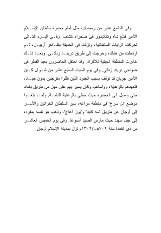 ‫ﻭﻓﻰ ﺍﻟﺘﺎﺴﻊ ﻋﺸﺭ ﻤﻥ ﺭﻤﻀﺎﻥ، ﻤﺜل ﺃﻤﺎﻡ ﺤﻀﺭﺓ ﺴﻠﻁﺎﻥ ﺍﻹﺴـﻼﻡ‬
‫ﺍﻷﻤﻴﺭ ﻗﺘﻠﻎ ﺸﺎﻩ ﻭﺘﻜﺎﺘﻴﻤﻭﺭ ﻓﻰ ﺼﺤﺭﺍﺀ ﻜﺸﺎﻑ. ﻭﻓـﻰ ﺍﻟﻴـﻭﻡ ﺍﻟﺘـﺎﻟﻰ‬
‫ﺘﺤﺭﻜﺕ ﺍﻟﺭﺍﻴﺎﺕ ﺍﻟﺴﻠﻁﺎﻨﻴﺔ، ﻭﻨﺯﻟﺕ ﻓﻰ ﺍﻟﺤﺩﻴﻘﺔ ﺒﻅـﺎﻫﺭ ﺃﺭﺒﻴـل، ﺜـﻡ‬
‫ﺍﺭﺘﺤﻠﺕ ﻤﻥ ﻫﻨﺎﻙ، ﻭﺨﺭﺠﺕ ﺇﻟﻰ ﻁﺭﻴﻕ ﺩﺭﺒﻨـﺩ ﺯﻨﻜـﻰ. ﻭﺒﻌـﺩ ﺫﻟـﻙ‬
‫ﻏﺎﺩﺭﺕ ﺍﻟﻤﻨﻁﻘﺔ ﺍﻟﺠﺒﻠﻴﺔ ﻟﻸﻜﺭﺍﺩ. ﻭﻗﺩ ﺍﺤﺘﻔل ﺍﻟﺤﺎﻀﺭﻭﻥ ﺒﻌﻴﺩ ﺍﻟﻔﻁﺭ ﻓﻰ‬
‫ﻀﻭﺍﺤﻰ ﺩﺭﺒﻨﺩ ﺯﻨﻜﻰ. ﻭﻓﻰ ﻴﻭﻡ ﺍﻟﺴﺒﺕ ﺍﻟﺴﺎﺒﻊ ﻋﺸﺭ ﻤﻥ ﺸـﻭﺍل ﻜـﺎﻥ‬
‫ﺍﻷﻤﻴﺭ ﺠﻭﺒﺎﻥ ﻗﺩ ﺘﻭﻗﻑ ﺒﺴﺒﺏ ﺍﻟﺠﻨﻭﺩ ﺍﻟﺫﻴﻥ ﻅﻠﻭﺍ ﻤﺘﺭﺠﻠﻴﻥ ﺒﺩﻭﻥ ﺠﻴـﺎﺩ،‬
‫ﻓﺘﻌﻬﺩﻫﻡ ﺒﺎﻟﺭﻋﺎﻴﺔ، ﻭﻭﺍﺴﺎﻫﻡ، ﻭﻜﺎﻥ ﻴﺴﻴﺭ ﺒﻬﻡ ﻋﻠﻰ ﻤﻬل ﻤﻥ ﻁﺭﻴﻕ ﺒﻐﺩﺍﺩ‬
‫ﺤﺘﻰ ﻭﺼل ﺇﻟﻰ ﺍﻟﺤﻀﺭﺓ ﺤﻴﺙ ﺤﻅﻰ ﺒﺎﻟﺭﻋﺎﻴﺔ ﺍﻟﺘﺎﻤـﺔ. ﻭﻟﻤـﺎ ﺒﻠﻐـﻭﺍ‬
‫ﻤﻭﻀﻊ "ﺒل ﺴﺭﺥ" ﻓﻰ ﻤﻨﻁﻘﺔ ﻤﺭﺍﻏﻪ، ﺴﻴﺭ ﺍﻟﺴﻠﻁﺎﻥ ﺍﻟﺨﻭﺍﺘﻴﻥ ﻭﺍﻷﺴـﺭ‬
                         ‫‪‬‬
‫ﺇﻟﻰ ﺃﻭﺠﺎﻥ ﻋﻥ ﻁﺭﻴﻕ "ﺴﻪ ﻜﻨﺒﺩ" ﻭ"ﻴﻭﺯ ﺁﻏﺎﺝ"، ﻭﺫﻫﺏ ﻫﻭ ﻨﻔﺴﻪ ﺒﻤﻔﺭﺩﻩ‬
‫ﺇﻟﻰ ﺠﺒل ﺴﻬﻨﺩ ﺤﻴﺙ ﻤﺎﺭﺱ ﺍﻟﺼﻴﺩ ﺃﺴﺒﻭ ‪‬ﺎ. ﻭﻓﻰ ﻴﻭﻡ ﺍﻟﺨﻤﻴﺱ ﺍﻟﻌﺎﺸـﺭ‬
                         ‫ﻋ‬
      ‫ﻤﻥ ﺫﻯ ﺍﻟﻘﻌﺩﺓ ﺴﻨﺔ ٢٠٧ﻫـ/٢٠٣١ﻡ ﻨﺯل ﺒﻤﺩﻴﻨﺔ ﺍﻹﺴﻼﻡ ﺃﻭﺠﺎﻥ.‬
 