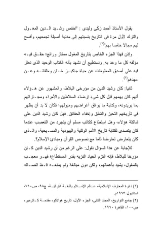 ‫ﻴﻘﻭل ﺍﻷﺴﺘﺎﺫ ﺃﺤﻤﺩ ﺯﻜﻰ ﻭﻟﻴﺩﻯ : "ﺍﺨﺘﺹ ﺭﺸـﻴﺩ ﺍﻟـﺩﻴﻥ ﺍﻟﻤﻐـﻭل‬
‫ﻭﺍﻟﺘﺭﻙ ﻷﻭل ﻤﺭﺓ ﻓﻰ ﺍﻟﺘﺎﺭﻴﺦ ﺒﻨﺴﺒﺘﻬﻡ ﺇﻟﻰ ﻤﺩﻨﻴﺔ ﺃﺼﻴﻠﺔ ﺘﺠﻤﻌﻬﻡ، ﻭﺃﻓﺴﺢ‬
                                                 ‫ﻟﻬﻡ ﻤﺠﺎﻻ ﺨﺎ ‪‬ﺎ ﺒﻬﻡ")١(.‬
                                                           ‫ﹰ ﺼ‬
‫ﻭﺇﺫﻥ ﻓﻬﺫﺍ ﺍﻟﺠﺯﺀ ﺍﻟﺨﺎﺹ ﺒﺘﺎﺭﻴﺦ ﺍﻟﻤﻐﻭل ﻤﻤﺘﺎﺯ ﻭﺭﺍﺌﻊ؛ ﺤﻘـﻕ ﻓﻴـﻪ‬
‫ﻤﺅﻟﻔﻪ ﻜل ﻤﺎ ﻭﻋﺩ ﺒﻪ. ﻭﻨﺴﺘﻁﻴﻊ ﺃﻥ ﻨﺸﻬﺩ ﺒﺄﻨﻪ ﺍﻟﻜﺘﺎﺏ ﺍﻟﻭﺤﻴﺩ ﺍﻟﺫﻯ ﻨﻌﺜﺭ‬
‫ﻓﻴﻪ ﻋﻠﻰ ﺃﺼﺩﻕ ﺍﻟﻤﻌﻠﻭﻤﺎﺕ ﻋﻥ ﺤﻴﺎﺓ ﺠﻨﻜﻴـﺯ ﺨـﺎﻥ ﻭﺨﻠﻔﺎﺌـﻪ ﻭﻋـﻥ‬
                                                                ‫ﻋﻬﺩﻫﻡ)٢(.‬
‫ﺜﺎﻨ ‪‬ﺎ: ﻜﺎﻥ ﺭﺸﻴﺩ ﺍﻟﺩﻴﻥ ﻤﻥ ﻤﺅﺭﺨﻰ ﺍﻟﺒﻼﻁ، ﻭﺍﻟﻤﺸﻬﻭﺭ ﻋﻥ ﻫـﺅﻻﺀ‬
                                                   ‫ﻴ‬
‫ﺃﻨﻬﻡ ﻜﺎﻥ ﻴﻬﻤﻬﻡ ﻗﺒل ﻜل ﺸﻰﺀ ﺇﺭﻀﺎﺀ ﺍﻟﺴﻼﻁﻴﻥ ﻭﺍﻷﻤﺭﺍﺀ ﻭﻤﺠـﺎﺭﺍﺘﻬﻡ‬
‫ﺒﻤﺎ ﻴﺭﻴﺩﻭﻨﻪ، ﻭﻜﺘﺎﺒﺔ ﻤﺎ ﻴﻭﺍﻓﻕ ﺃﻏﺭﺍﻀﻬﻡ ﻭﻤﻴﻭﻟﻬﻡ؛ ﻓﻜﺎﻥ ﻻ ﺒﺩ ﺃﻥ ﻴﻅﻬﺭ‬
‫ﻓﻰ ﺘﺄﺭﻴﺨﻬﻡ ﺍﻟﺘﺤﻴﺯ ﻭﺍﻟﺘﻤﻠﻕ ﻭﺇﺨﻔﺎﺀ ﺍﻟﺤﻘﺎﺌﻕ. ﻓﻬل ﻜﺎﻥ ﺭﺸﻴﺩ ﺍﻟﺩﻴﻥ ﻋﻠﻰ‬
‫ﺸﺎﻜﻠﺔ ﻫﺅﻻﺀ، ﻭﻫل ﺍﺴﺘﻁﺎﻉ ﻜﻜﺎﺘﺏ ﻤﺴﻠﻡ ﺃﻥ ﻴﺘﺠﺭﺩ ﻤﻥ ﺍﻟﺘﻌﺼﺏ ﻋﻨﺩﻤﺎ‬
‫ﻜﺎﻥ ﻴﺘﺼﺩﻯ ﻟﻜﺘﺎﺒﺔ ﺘﺎﺭﻴﺦ ﺍﻷﻤﻡ ﺍﻟﻭﺜﻨﻴﺔ ﻭﺍﻟﻴﻬﻭﺩﻴﺔ ﻭﺍﻟﻤﺴـﻴﺤﻴﺔ، ﻭﺍﻟـﺫﻯ‬
      ‫ﻜﺎﻥ ﻴﺘﻌﺎﺭﺽ ﺘﻌﺎﺭ ‪‬ﺎ ﺘﺎ ‪‬ﺎ ﻤﻊ ﻨﺼﻭﺹ ﺍﻟﻘﺭﺁﻥ ﻭﻤﺒﺎﺩﺉ ﺍﻹﺴﻼﻡ؟.‬
                                     ‫ﻀ ﻤ‬
‫ﻟﻺﺠﺎﺒﺔ ﻋﻥ ﻫﺫﺍ ﺍﻟﺴﺅﺍل ﻨﻘﻭل: ﻋﻠﻰ ﺍﻟﺭﻏﻡ ﻤﻥ ﺃﻥ ﺭﺸﻴﺩ ﺍﻟﺩﻴﻥ ﻜـﺎﻥ‬
‫ﻤﺅﺭ ﹰﺎ ﻟﻠﺒﻼﻁ، ﻓﺈﻨﻪ ﺍﻟﺘﺯﻡ ﺍﻟﺤﻴﺎﺩ ﺍﻟﻨﺯﻴﻪ ﺒﻘﺩﺭ ﺍﻟﻤﺴﺘﻁﺎﻉ؛ ﻓﻬـﻭ ﻤﻌﺠـﺏ‬
                                                           ‫ﺨ‬
‫ﺒﺎﻟﻤﻐﻭل، ﻴﺸﻴﺩ ﺒﺄﻋﻤﺎﻟﻬﻡ، ﻭﻟﻜﻥ ﺩﻭﻥ ﻤﺒﺎﻟﻐﺔ ﻭﻟﻡ ﻴﻤﻨﻌـﻪ ﻗـﻁ ﺍﺘﺼـﺎﻟﻪ‬



‫)١( ﺩﺍﺌﺭﺓ ﺍﻟﻤﻌﺎﺭﻑ ﺍﻹﺴﻼﻤﻴﺔ، ﻋـﺎﻟﻡ ﺍﻹﺴـﻼﻡ ﺒﺎﻟﻠﻐـﺔ ﺍﻟﺘﺭﻜﻴـﺔ، ﺝ٨٩، ﺹ٠١٧،‬
                                                           ‫ﺍﺴﺘﺎﻨﺒﻭل ٣٦٩١ﻡ.‬
‫)٢( ﺠﺎﻤﻊ ﺍﻟﺘﻭﺍﺭﻴﺦ، ﺍﻟﻤﺠﻠﺩ ﺍﻟﺜﺎﻨﻰ، ﺍﻟﺠﺯﺀ ﺍﻷﻭل، ﺘﺎﺭﻴﺦ ﻫﻭﻻﻜﻭ، ﻤﻘﺩﻤـﺔ ﻜـﺎﺘﺭﻤﻴﺭ،‬
                                                    ‫ﺹ٠٠١، ﺍﻟﻘﺎﻫﺭﺓ ٠٦٩١.‬
 