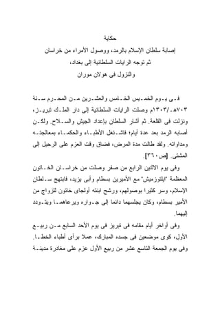 ‫ﺤﻜﺎﻴﺔ‬
    ‫ﺇﺼﺎﺒﺔ ﺴﻠﻁﺎﻥ ﺍﻹﺴﻼﻡ ﺒﺎﻟﺭﻤﺩ، ﻭﻭﺼﻭل ﺍﻷﻤﺭﺍﺀ ﻤﻥ ﺨﺭﺍﺴﺎﻥ‬
              ‫ﺜﻡ ﺘﻭﺠﻪ ﺍﻟﺭﺍﻴﺎﺕ ﺍﻟﺴﻠﻁﺎﻨﻴﺔ ﺇﻟﻰ ﺒﻐﺩﺍﺩ،‬
                 ‫ﻭﺍﻟﻨﺯﻭل ﻓﻰ ﻫﻭﻻﻥ ﻤﻭﺭﺍﻥ‬


‫ﻓـﻰ ﻴـﻭﻡ ﺍﻟﺨﻤـﻴﺱ ﺍﻟﺨـﺎﻤﺱ ﻭﺍﻟﻌﺸـﺭﻴﻥ ﻤـﻥ ﺍﻟﻤﺤـﺭﻡ ﺴـﻨﺔ‬
  ‫ـ‬           ‫ـ‬                      ‫ـ‬
‫٣٠٧ﻫـ/٣٠٣١ﻡ ﻭﺼﻠﺕ ﺍﻟﺭﺍﻴﺎﺕ ﺍﻟﺴﻠﻁﺎﻨﻴﺔ ﺇﻟﻰ ﺩﺍﺭ ﺍﻟﻤﻠـﻙ ﺘﺒﺭﻴـﺯ،‬
‫ﻭﻨﺯﻟﺕ ﻓﻰ ﺍﻟﻘﻠﻌﺔ. ﺜﻡ ﺃﺸﺎﺭ ﺍﻟﺴﻠﻁﺎﻥ ﺒﺈﻋﺩﺍﺩ ﺍﻟﺠﻴﺵ ﻭﺍﻟﺴـﻼﺡ. ﻭﻟﻜـﻥ‬
‫ﺃﺼﺎﺒﻪ ﺍﻟﺭﻤﺩ ﺒﻌﺩ ﻋﺩﺓ ﺃﻴﺎﻡ؛ ﻓﺎﺸـﺘﻐل ﺍﻷﻁﺒـﺎﺀ ﻭﺍﻟﺤﻜﻤـﺎﺀ ﺒﻤﻌﺎﻟﺠﺘـﻪ‬
‫ﻭﻤﺩﺍﻭﺍﺘﻪ. ﻭﻟﻘﺩ ﻁﺎﻟﺕ ﻤﺩﺓ ﺍﻟﻤﺭﺽ، ﻓﻀﺎﻕ ﻭﻗﺕ ﺍﻟﻌﺯﻡ ﻋﻠﻰ ﺍﻟﺭﺤﻴل ﺇﻟﻰ‬
                                              ‫ﺍﻟﻤﺸﺘﻰ. ]ﺹ٠٦٣[.‬
‫ﻭﻓﻰ ﻴﻭﻡ ﺍﻻﺜﻨﻴﻥ ﺍﻟﺭﺍﺒﻊ ﻤﻥ ﺼﻔﺭ ﻭﺼﻠﺕ ﻤﻥ ﺨﺭﺍﺴـﺎﻥ ﺍﻟﺨـﺎﺘﻭﻥ‬
‫ﺍﻟﻤﻌﻅﻤﺔ "ﺍﻴﻠﺘﻭﺯﻤﻴﺵ" ﻤﻊ ﺍﻷﻤﻴﺭﻴﻥ ﺒﺴﻁﺎﻡ ﻭﺃﺒﻰ ﻴﺯﻴﺩ، ﻓﺎﺒﺘﻬﺞ ﺴـﻠﻁﺎﻥ‬
‫ﺍﻹﺴﻼﻡ، ﻭﺴﺭ ﻜﺜﻴ ‪‬ﺍ ﺒﻭﺼﻭﻟﻬﻡ، ﻭﺭﺸﺢ ﺍﺒﻨﺘﻪ ﺃﻭﻟﺠﺎﻯ ﺨﺎﺘﻭﻥ ﻟﻠﺯﻭﺍﺝ ﻤﻥ‬
                                            ‫ﺭ‬
‫ﺍﻷﻤﻴﺭ ﺒﺴﻁﺎﻡ، ﻭﻜﺎﻥ ﻴﺠﻠﺴﻬﻤﺎ ﺩﺍﺌ ‪‬ﺎ ﺇﻟﻰ ﺠـﻭﺍﺭﻩ ﻭﻴﺭﻋﺎﻫﻤـﺎ ﻭﻴﺘـﻭﺩﺩ‬
                              ‫ﻤ‬
                                                        ‫ﺇﻟﻴﻬﻤﺎ.‬
‫ﻭﻓﻰ ﺃﻭﺍﺨﺭ ﺃﻴﺎﻡ ﻤﻘﺎﻤﻪ ﻓﻰ ﺘﺒﺭﻴﺯ ﻓﻰ ﻴﻭﻡ ﺍﻷﺤﺩ ﺍﻟﺴﺎﺒﻊ ﻤـﻥ ﺭﺒﻴـﻊ‬
‫ﺍﻷﻭل، ﻜﻭﻯ ﻤﻭﻀﻌﻴﻥ ﻓﻰ ﺠﺴﺩﻩ ﺍﻟﻤﺒﺎﺭﻙ، ﻋﻤﻼ ﺒﺭﺃﻯ ﺃﻁﺒﺎﺀ ﺍﻟﺨﻁـﺎ.‬
                   ‫ﹰ‬
‫ﻭﻓﻰ ﻴﻭﻡ ﺍﻟﺠﻤﻌﺔ ﺍﻟﺘﺎﺴﻊ ﻋﺸﺭ ﻤﻥ ﺭﺒﻴﻊ ﺍﻷﻭل ﻋﺯﻡ ﻋﻠﻰ ﻤﻐﺎﺩﺭﺓ ﻤﺩﻴﻨـﺔ‬
 