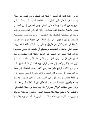 ‫ﺘﺒﺭﻴﺯ. ﻭﻟﻤﺎ ﻜﺎﻨﻭﺍ ﻗﺩ ﺃﺤﻀﺭﻭﺍ ﺍﻟﻔﻴﻠﺔ ﺇﻟﻰ ﺍﻟﺤﻀﺭﺓ ﻤﻥ ﺍﻟﻬﻨﺩ، ﺃﻤﺭ ﺒـﺄﻥ‬
‫ﻴﻀﻌﻭﺍ ﻋﺭ ﹰﺎ ﻋﻠﻰ ﻅﻬﺭ ﺍﻟﻔﻴل ﺤﺴﺏ ﺍﻟﻘﺎﻋﺩﺓ ﺍﻟﻤﺘﺒﻌـﺔ، ﻭﺍﻤﺘﻁـﺎﻩ ﺃﻭل‬
                                                  ‫ﺸ‬
‫ﺨﺭﻭﺠﻪ ﻤﻥ ﺍﻟﻤﺩﻴﻨﺔ، ﻭﺴﺎﻗﻪ ﺤﺘﻰ ﺍﻟﻤﻴﺩﺍﻥ. ﻭﻤﻥ ﺍﻟﻀﺤﻰ ﺇﻟـﻰ ﺍﻟﻌﺼـﺭ‬
‫ﺼﺎﺭ ﻤﺸﺘﻐﻼ ﺒﻤﺸﺎﻫﺩﺓ ﺍﻟﻔﻴﻠﺔ ﻭﻗﻴﺎﺩﺘﻬﺎ. ﻭﻜﺎﻥ ﺃﻫـﺎﻟﻰ ﺍﻟﻤﺩﻴﻨـﺔ ﺭﺠـﺎﻟﻬﻡ‬
                                                      ‫ﹰ‬
‫ﻭﻨﺴﺎﺅﻫﻡ ﻤﺤﺘﺸﺩﻴﻥ ﻟﻤﺸﺎﻫﺩﺓ ﻫﺫﺍ ﺍﻟﻤﻨﻅـﺭ، ﻭﻫـﻡ ﻴـﺩﻋﻭﻥ ﻤﺨﻠﺼـﻴﻥ‬
‫ﻟﻠﺴﻠﻁﺎﻥ. ﻭﻜﺎﻥ ﻗﺩ ﻨﺯل – ﻓﻰ ﺘﻠﻙ ﺍﻟﻠﻴﻠﺔ – ﻓﻰ ﺤﺩﻴﻘﺔ ﺘﺒﺭﻴﺯ. ﺜﻡ ﻏـﺎﺩﺭ‬
‫ﺍﻟﻤﺩﻴﻨﺔ ﻓﻰ ﺍﻟﻴﻭﻡ ﺍﻟﺘﺎﻟﻰ ﻋﻥ ﻁﺭﻴﻕ ﺃﻭﺠﺎﻥ. ﻭﻟﻤﺎ ﻜﺎﻨﺕ ﺒﻁﻨﻪ ﻗﺩ ﺘﻀﺭﺭﺕ‬
‫ﺒﺴﺒﺏ ﺍﻟﻜﻰ، ﻭﺍﻋﺘﺭﺍﻩ ﺍﻟﻀﻌﻑ، ﻟﻡ ﻴﺴﺘﻁﻊ ﺃﻥ ﻴﺘﻤﺎﺴـﻙ ﻋﻠـﻰ ﺼـﻬﻭﺓ‬
‫ﺠﻭﺍﺩﻩ؛ ﻓﻜﺎﻥ ﻴﺠﻠﺱ ﻓﻰ ﺍﻟﻤﺤﻔﺔ ﺃﻜﺜﺭ ﺍﻟﻭﻗﺕ. ﻭﻟﻬﺫﺍ ﻜﺎﻨﻭﺍ ﻴﻘﻁﻌﻭﻥ ﻤﺭﺤﻠﺔ‬
‫ﻗﺼﻴﺭﺓ ﻓﻰ ﻜل ﻴﻭﻡ. ﻭﻓﻰ ﺁﺨﺭ ﺭﺒﻴﻊ ﺍﻷﻭل ﻋﺎﺩ ﺍﻷﻤﻴﺭ ﻗﺘﻠﻎ ﺸـﺎﻩ ﻤـﻥ‬
‫"ﻴﻭﺯ ﺁﻏﺎﺝ" ﻜﻰ ﻴﺫﻫﺏ ﺇﻟﻰ ﻤﺸﺘﻰ ﺃﺭﺍﻥ، ﻭﻴﺤﺎﻓﻅ ﻋﻠﻰ ﺘﻠـﻙ ﺍﻟﺠﻬـﺎﺕ.‬
‫ﻭﻓﻰ ﻴﻭﻡ ﺍﻻﺜﻨﻴﻥ ﺍﻟﺭﺍﺒﻊ ﻋﺸﺭ ﻤﻥ ﺭﺒﻴﻊ ﺍﻵﺨﺭ ﻭﺼل ﺍﻟﺴﻠﻁﺎﻥ ﺇﻟﻰ ﺤﺩﻭﺩ‬
‫ﺴﺭﺍﻯ ﺠﻭﻤﻪ ﻜﻭﺭﻜﺎﻥ. ﻭﻜﺎﻥ ﺍﻟﺠﻠﻴﺩ ﻗﺩ ﻨﺯل ﺒﻐـﺯﺍﺭﺓ ﻓـﻰ ﺴـﻐﻭﺭﻟﻭﻕ‬
‫ﻭﻤﻨﻁﻘﺔ ﻫﻤﺫﺍﻥ، ﻭﺍﺸﺘﺩ ﺍﻟﺒﺭﺩ ﺇﻟﻰ ﺃﻗﺼﻰ ﺤﺩ. ﻭﻟﻡ ﻴﻜﻥ ﻁﺭﻴـﻕ ﺒﻐـﺩﺍﺩ‬
‫ﻴﺴﻤﺢ ﺒﺎﻟﻌﺒﻭﺭ. ﻭﻟﻬﺫﺍ ﺍﻟﺴﺒﺏ ﻋﺩل ﺍﻟﺴﻠﻁﺎﻥ ﻋﻥ ﺍﻟـﺫﻫﺎﺏ ﺇﻟـﻰ ﺒﻐـﺩﺍﺩ،‬
‫ﻭﻨﺯل ﻋﻠﻰ ﻀﻔﺎﻑ "ﻫﻭﻻﻥ ﻤﻭﺭﺍﻥ" ﻷﻨﻪ ﻴﻌﺩ ﺃﻴ ‪‬ﺎ ﻤﻥ ﺠﻤﻠﺔ ﺍﻟﻤﺸـﺎﺘﻰ.‬
                   ‫ﻀ‬
‫ﻭﺍﻟﺤﻘﻴﻘﺔ ﺃﻨﻪ ﻤﻭﻀﻊ ﺠﻴ ‪‬ﺍ ﺠ ‪‬ﺍ ﻟﺘﻤﻀﻴﺔ ﺍﻟﺸﺘﺎﺀ. ﻭﻜـﺎﻥ ﺍﻟﺴـﻜﺎﻥ ﻫﻨـﺎﻙ‬
                                    ‫ﺩ ﺩ‬
‫ﻴﺠﻠﺒﻭﻥ ﻨﻌ ‪‬ﺎ ﻜﺜﻴﺭﺓ ﻤﻥ ﻤﺨﺘﻠﻑ ﺍﻷﺭﺠﺎﺀ. ﺜﻡ ﺇﻥ ﺍﻟﺤﻁﺏ ﻤﻭﺠﻭﺩ ﺒﻜﺜﺭﺓ ﻻ‬
                                                  ‫ﻤ‬
 