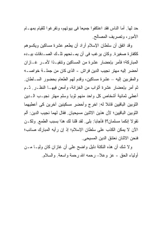 ‫ﺤﺩ ﻟﻬﺎ. ﺃﻤﺎ ﺍﻟﻨﺎﺱ ﻓﻘﺩ ﺍﻋﺘﻜﻔﻭﺍ ﺠﻤﻴ ‪‬ﺎ ﻓﻰ ﺒﻴﻭﺘﻬﻡ، ﻭﺘﻔﺭﻏﻭﺍ ﻟﻠﻘﻴﺎﻡ ﺒﻤﻬـﺎﻡ‬
                                  ‫ﻌ‬
                                         ‫ﺍﻷﻤﻭﺭ، ﻭﺘﺼﺭﻴﻑ ﺍﻟﻤﺼﺎﻟﺢ.‬
‫ﻭﻗﺩ ﺍﺘﻔﻕ ﺃﻥ ﺴﻠﻁﺎﻥ ﺍﻹﺴﻼﻡ ﺃﺭﺍﺩ ﺃﻥ ﻴﻁﻌﻡ ﻋﺸﺭﺓ ﻤﺴﺎﻜﻴﻥ ﻭﻴﻜﺴﻭﻫﻡ‬
‫ﻜﻜﻔﺎﺭﺓ ﺼﻐﻴﺭﺓ. ﻭﻜﺎﻥ ﻴﺭﻏﺏ ﻓﻰ ﺃﻥ ﻴﻤـﻨﺤﻬﻡ ﺘﻠـﻙ ﺍﻟﺼـﺩﻗﺎﺕ ﺒﻴـﺩﻩ‬
‫ﺍﻟﻤﺒﺎﺭﻜﺔ؛ ﻓﺄﻤﺭ ﺒﺈﺤﻀﺎﺭ ﻋﺸﺭﺓ ﻤﻥ ﺍﻟﻤﺴﺎﻜﻴﻥ ﻭﺘﻨﻔﻴـ ﹰﺍ ﻷﻤـﺭ ﻏـﺎﺯﺍﻥ‬
             ‫ﺫ‬
‫ﺃﺤﻀﺭ ﺇﻟﻴﻪ ﻤﻬﺘﺭ ﻨﺠﻴﺏ ﺍﻟﺩﻴﻥ ﻓﺭﺍﺵ - ﺍﻟﺫﻯ ﻜﺎﻥ ﻤﻥ ﺠﻤﻠـﺔ ﺨﻭﺍﺼـﻪ‬
‫ﻭﺍﻟﻤﻘﺭﺒﻴﻥ ﺇﻟﻴﻪ – ﻋﺸﺭﺓ ﻤﺴﺎﻜﻴﻥ، ﻭﻗﺩﻡ ﻟﻬﻡ ﺍﻟﻁﻌﺎﻡ ﺒﺤﻀﻭﺭ ﺍﻟﺴـﻠﻁﺎﻥ.‬
‫ﺜﻡ ﺃﻤﺭ ﺒﺈﺤﻀﺎﺭ ﻋﺸﺭﺓ ﺃﺜﻭﺍﺏ ﻤﻥ ﺍﻟﺨﺯﺍﻨﺔ، ﻭﺃﻤﻌﻥ ﻓﻴﻬـﺎ ﺍﻟﻨﻅـﺭ. ﺜـﻡ‬
‫ﺃﻋﻁﻰ ﺜﻤﺎﻨﻴﺔ ﺃﺸﺨﺎﺹ ﻜل ﻭﺍﺤﺩ ﻤﻨﻬﻡ ﺜﻭ ‪‬ﺎ ﻭﺴﻠﻡ ﻤﻬﺘﺭ ﻨﺠﻴـﺏ ﺍﻟـﺩﻴﻥ‬
                        ‫ﺒ‬
‫ﺍﻟﺜﻭﺒﻴﻥ ﺍﻟﺒﺎﻗﻴﻴﻥ ﻗﺎﺌﻼ ﻟﻪ: ﺍﺨﺭﺝ ﻭﺃﺤﻀﺭ ﻤﺴﻜﻴﻨﻴﻥ ﺁﺨﺭﻴﻥ ﻜﻰ ﺃﻋﻁﻴﻬﻤﺎ‬
                                        ‫ﹰ‬
‫ﺍﻟﺜﻭﺒﻴﻥ ﺍﻟﺒﺎﻗﻴﻴﻥ؛ ﻷﻥ ﻫﺫﻴﻥ ﺍﻻﺜﻨﻴﻥ ﻤﺴﻴﺤﻴﺎﻥ. ﻓﻘﺎل ﻟﻬﻤﺎ ﻨﺠﻴﺏ ﺍﻟﺩﻴﻥ: ﺃﻟﻡ‬
‫ﺘﻘﻭﻻ ﺇﻨﻜﻤﺎ ﻤﺴﻠﻤﺎﻥ؟! ﻓﺄﺠﺎﺒﺎ: ﺒﻠﻰ. ﻟﻘﺩ ﻗﻠﻨﺎ ﻟﻙ ﻫﺫﺍ ﺒﺴﺒﺏ ﺍﻟﻁﻤﻊ. ﻭﻟﻜـﻥ‬
‫ﺍﻵﻥ ﻻ ﻴﻤﻜﻥ ﺍﻟﻜﺫﺏ ﻋﻠﻰ ﺴﻠﻁﺎﻥ ﺍﻹﺴﻼﻡ؛ ﺇﺫ ﺇﻥ ﺭﺃﻴﻪ ﺍﻟﻤﺒﺎﺭﻙ ﺼﺎﺌﺏ؛‬
                                  ‫ﻓﻨﺤﻥ ﺍﻻﺜﻨﺎﻥ ﻨﻌﺘﻨﻕ ﺍﻟﺩﻴﻥ ﺍﻟﻤﺴﻴﺤﻰ.‬
‫ﻭﻻ ﺸﻙ ﺃﻥ ﻫﺫﻩ ﺍﻟﻨﻜﺘﺔ ﺩﻟﻴل ﻭﺍﻀﺢ ﻋﻠﻰ ﺃﻥ ﻏﺎﺯﺍﻥ ﻜﺎﻥ ﻭﻟ ‪‬ـﺎ ﻤـﻥ‬
      ‫ﻴ‬
          ‫ﺃﻭﻟﻴﺎﺀ ﺍﻟﺤﻕ - ﻋﺯ ﻭﻋﻼ– ﺭﺤﻤﻪ ﺍﷲ ﺭﺤﻤﺔ ﻭﺍﺴﻌﺔ. ﻭﺍﻟﺴﻼﻡ.‬
 