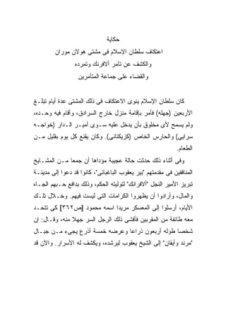 ‫ﺤﻜﺎﻴﺔ‬
         ‫ﺍﻋﺘﻜﺎﻑ ﺴﻠﻁﺎﻥ ﺍﻹﺴﻼﻡ ﻓﻰ ﻤﺸﺘﻰ ﻫﻭﻻﻥ ﻤﻭﺭﺍﻥ‬
                 ‫ﻭﺍﻟﻜﺸﻑ ﻋﻥ ﺘﺂﻤﺭ ﺃﻻﻓﺭﻨﻙ ﻭﺘﻤﺭﺩﻩ‬
                   ‫ﻭﺍﻟﻘﻀﺎﺀ ﻋﻠﻰ ﺠﻤﺎﻋﺔ ﺍﻟﻤﺘﺂﻤﺭﻴﻥ‬


‫ﻜﺎﻥ ﺴﻠﻁﺎﻥ ﺍﻹﺴﻼﻡ ﻴﻨﻭﻯ ﺍﻻﻋﺘﻜﺎﻑ ﻓﻰ ﺫﻟﻙ ﺍﻟﻤﺸﺘﻰ ﻋﺩﺓ ﺃﻴﺎﻡ ﺘﺒﻠـﻎ‬
‫ﺍﻷﺭﺒﻌﻴﻥ )ﺠﻬﻠﻪ( ﻓﺄﻤﺭ ﺒﺈﻗﺎﻤﺔ ﻤﻨﺯل ﺨﺎﺭﺝ ﺍﻟﺴﺭﺍﺩﻕ، ﻭﺃﻗﺎﻡ ﻓﻴﻪ ﻭﺤـﺩﻩ،‬
‫ﻭﻟﻡ ﻴﺴﻤﺢ ﻷﻯ ﻤﺨﻠﻭﻕ ﺒﺄﻥ ﻴﺩﺨل ﻋﻠﻴﻪ ﺴـﻭﻯ ﺃﻤﻴـﺭ ﺍﻟـﺩﺍﺭ )ﺨﻭﺍﺠـﻪ‬
‫ﺴﺭﺍﻴﻰ( ﻭﺍﻟﺤﺎﺭﺱ ﺍﻟﺨﺎﺹ )ﻜﺯﻴﻜﺘﺎﻨﻰ(. ﻭﻜﺎﻥ ﻴﻘﻨﻊ ﻜل ﻴﻭﻡ ﺒﻘﻠﻴل ﻤـﻥ‬
                                                             ‫ﺍﻟﻁﻌﺎﻡ.‬
‫ﻭﻓﻰ ﺃﺜﻨﺎﺀ ﺫﻟﻙ ﺤﺩﺜﺕ ﺤﺎﻟﺔ ﻋﺠﻴﺒﺔ ﻤﺅﺩﺍﻫﺎ ﺃﻥ ﺠﻤ ‪‬ﺎ ﻤـﻥ ﺍﻟﻤﺸـﺎﻴﺦ‬
              ‫ﻌ‬
‫ﺍﻟﻤﻨﺎﻓﻘﻴﻥ ﻓﻰ ﻤﻘﺩﻤﺘﻬﻡ "ﺒﻴﺭ ﻴﻌﻘﻭﺏ ﺍﻟﺒﺎﻏﺒﺎﻨﻰ"، ﻜﺎﻨﻭﺍ ﻗﺩ ﺩﻋﻭﺍ ﺇﻟﻰ ﻤﺩﻴﻨـﺔ‬
‫ﺘﺒﺭﻴﺯ ﺍﻷﻤﻴﺭ ﺍﻟﻨﺠل "ﺃﻻﻓﺭﺍﻨﻙ" ﻟﺘﻭﻟﻴﺘﻪ ﺍﻟﺤﻜﻡ، ﻭﺫﻟﻙ ﺒﺩﺍﻓﻊ ﺤـﺒﻬﻡ ﺍﻟﺠـﺎﻩ‬
‫ﻭﺍﻟﻤﺎل، ﻭﺃﺭﺍﺩﻭﺍ ﺃﻥ ﻴﻅﻬﺭﻭﺍ ﺍﻟﻜﺭﺍﻤﺎﺕ ﺍﻟﺘﻰ ﻟﻴﺴﺕ ﻓﻴﻬﻡ. ﻭﺨـﻼل ﺘﻠـﻙ‬
‫ﺍﻷﻴﺎﻡ، ﺃﺭﺴﻠﻭﺍ ﺇﻟﻰ ﺍﻟﻤﻌﺴﻜﺭ ﻤﺭﻴ ‪‬ﺍ ﺍﺴﻤﻪ ﻤﺤﻤﻭﺩ ]ﺹ٢٦٣[ ﻜﻰ ﺘﺘﺤـﺩ‬
                            ‫ﺩ‬
‫ﻤﻌﻪ ﻁﺎﺌﻔﺔ ﻤﻥ ﺍﻟﻤﻘﺭﺒﻴﻥ ﻓﺄﻓﺸﻰ ﺫﻟﻙ ﺍﻟﺭﺠل ﺍﻟﺴﺭ ﺠﻬﻼ ﻤﻨﻪ، ﻭﻗـﺎل: ﺇﻥ‬
               ‫ﹰ‬
‫ﺸﺨ ‪‬ﺎ ﻁﻭﻟﻪ ﺃﺭﺒﻌﻭﻥ ﺫﺭﺍ ‪‬ﺎ ﻭﻋﺭﻀﻪ ﺨﻤﺴﺔ ﺃﺫﺭﻉ ﻴﺠﻰﺀ ﻤـﻥ ﺠﺒـﺎل‬
                                ‫ﻋ‬                  ‫ﺼ‬
‫"ﻤﺭﻨﺩ ﻭﺃﻴﻘﺎﻥ" ﺇﻟﻰ ﺍﻟﺸﻴﺦ ﻴﻌﻘﻭﺏ ﻟﻴﺭﺸﺩﻩ، ﻭﻴﻜﺸﻑ ﻟﻪ ﺍﻷﺴﺭﺍﺭ. ﻭﺍﻵﻥ ﻗﺩ‬
 