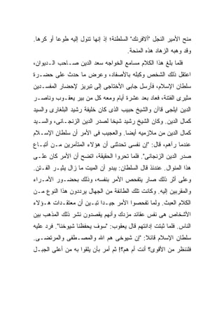 ‫ﻤﻨﺢ ﺍﻷﻤﻴﺭ ﺍﻟﻨﺠل "ﺃﻻﻓﺭﻨﻙ" ﺍﻟﺴﻠﻁﻨﺔ؛ ﺇﺫ ﺇﻨﻬﺎ ﺘﺌﻭل ﺇﻟﻴﻪ ﻁﻭ ‪‬ﺎ ﺃﻭ ﻜﺭ ‪‬ﺎ.‬
  ‫ﻫ‬        ‫ﻋ‬
                                       ‫ﻭﻗﺩ ﻭﻫﺒﻪ ﺍﻟﺯﻫﺎﺩ ﻫﺫﻩ ﺍﻟﻤﻨﺤﺔ.‬
‫ﻓﻠﻤﺎ ﺒﻠﻎ ﻫﺫﺍ ﺍﻟﻜﻼﻡ ﻤﺴﺎﻤﻊ ﺍﻟﺨﻭﺍﺠﻪ ﺴﻌﺩ ﺍﻟﺩﻴﻥ ﺼـﺎﺤﺏ ﺍﻟـﺩﻴﻭﺍﻥ،‬
‫ﺍﻋﺘﻘل ﺫﻟﻙ ﺍﻟﺸﺨﺹ ﻭﻜﺒﻠﻪ ﺒﺎﻷﺼﻔﺎﺩ، ﻭﻋﺭﺽ ﻤﺎ ﺤﺩﺙ ﻋﻠﻰ ﺤﻀـﺭﺓ‬
‫ﺴﻠﻁﺎﻥ ﺍﻹﺴﻼﻡ، ﻓﺄﺭﺴل ﺠﺎﺒﻰ ﺍﻷﺨﺘﺎﺠﻰ ﺇﻟﻰ ﺘﺒﺭﻴﺯ ﻹﺤﻀﺎﺭ ﺍﻟﻤﻔﺴـﺩﻴﻥ‬
‫ﻤﺜﻴﺭﻯ ﺍﻟﻔﺘﻨﺔ، ﻓﻌﺎﺩ ﺒﻌﺩ ﻋﺸﺭﺓ ﺃﻴﺎﻡ ﻭﻤﻌﻪ ﻜل ﻤﻥ ﺒﻴﺭ ﻴﻌﻘـﻭﺏ ﻭﻨﺎﺼـﺭ‬
‫ﺍﻟﺩﻴﻥ ﺍﻴﻠﺠﻰ ﻗﺎﺁﻥ ﻭﺍﻟﺸﻴﺦ ﺤﺒﻴﺏ ﺍﻟﺫﻯ ﻜﺎﻥ ﺨﻠﻴﻔﺔ ﺭﺸﻴﺩ ﺍﻟﺒﻠﻐﺎﺭﻯ ﻭﺍﻟﺴﻴﺩ‬
‫ﻜﻤﺎل ﺍﻟﺩﻴﻥ. ﻭﻜﺎﻥ ﺍﻟﺸﻴﺦ ﺭﺸﻴﺩ ﺸﻴﺨﺎ ﻟﺼﺩﺭ ﺍﻟﺩﻴﻥ ﺍﻟﺯﻨﺠـﺎﻨﻰ، ﻭﺍﻟﺴـﻴﺩ‬
‫ﻜﻤﺎل ﺍﻟﺩﻴﻥ ﻤﻥ ﻤﻼﺯﻤﻴﻪ ﺃﻴ ‪‬ﺎ. ﻭﺍﻟﻌﺠﻴﺏ ﻓﻰ ﺍﻷﻤﺭ ﺃﻥ ﺴﻠﻁﺎﻥ ﺍﻹﺴـﻼﻡ‬
                                  ‫ﻀ‬
‫ﻋﻨﺩﻤﺎ ﺭﺁﻫﻡ، ﻗﺎل: "ﺇﻥ ﻨﻔﺴﻰ ﺘﺤﺩﺜﻨﻰ ﺃﻥ ﻫﺅﻻﺀ ﺍﻟﻤﺘﺂﻤﺭﻴﻥ ﻤـﻥ ﺃﺘﺒـﺎﻉ‬
‫ﺼﺩﺭ ﺍﻟﺩﻴﻥ ﺍﻟﺯﻨﺠﺎﻨﻰ". ﻓﻠﻤﺎ ﺘﺤﺭﻭﺍ ﺍﻟﺤﻘﻴﻘﺔ، ﺍﺘﻀﺢ ﺃﻥ ﺍﻷﻤﺭ ﻜﺎﻥ ﻋﻠـﻰ‬
‫ﻫﺫﺍ ﺍﻟﻤﻨﻭﺍل. ﻋﻨﺩﺌﺫ ﻗﺎل ﺍﻟﺴﻠﻁﺎﻥ: ﻴﺒﺩﻭ ﺃﻥ ﺍﻟﻤﻴﺕ ﻤﺎ ﺯﺍل ﻴﺜﻴـﺭ ﺍﻟﻔـﺘﻥ.‬
‫ﻭﻋﻠﻰ ﺃﺜﺭ ﺫﻟﻙ ﺼﺎﺭ ﻴﺘﻔﺤﺹ ﺍﻷﻤﺭ ﺒﻨﻔﺴﻪ، ﻭﺫﻟﻙ ﺒﺤﻀـﻭﺭ ﺍﻷﻤـﺭﺍﺀ‬
‫ﻭﺍﻟﻤﻘﺭﺒﻴﻥ ﺇﻟﻴﻪ. ﻭﻜﺎﻨﺕ ﺘﻠﻙ ﺍﻟﻁﺎﺌﻔﺔ ﻤﻥ ﺍﻟﺠﻬﺎل ﻴﺭﺩﺩﻭﻥ ﻫﺫﺍ ﺍﻟﻨﻭﻉ ﻤـﻥ‬
‫ﺍﻟﻜﻼﻡ ﺍﻟﻌﺒﺙ. ﻭﻟﻤﺎ ﺘﻔﺤﺼﻭﺍ ﺍﻷﻤﺭ ﺠﻴـ ‪‬ﺍ ﺘﺒـﻴﻥ ﺃﻥ ﻤﻌﺘﻘـﺩﺍﺕ ﻫـﺅﻻﺀ‬
                         ‫ﺩ‬
‫ﺍﻷﺸﺨﺎﺹ ﻫﻰ ﻨﻔﺱ ﻋﻘﺎﺌﺩ ﻤﺯﺩﻙ ﻭﺃﻨﻬﻡ ﻴﻘﺼﺩﻭﻥ ﻨﺸﺭ ﺫﻟﻙ ﺍﻟﻤﺫﻫﺏ ﺒﻴﻥ‬
‫ﺍﻟﻨﺎﺱ. ﻓﻠﻤﺎ ﺜﺒﺘﺕ ﺇﺩﺍﻨﺘﻬﻡ ﻗﺎل ﻴﻌﻘﻭﺏ: "ﺴﻭﻑ ﻴﺤﻔﻅﻨﺎ ﺸﻴﻭﺨﻨﺎ". ﻓﺭﺩ ﻋﻠﻴﻪ‬
‫ﺴﻠﻁﺎﻥ ﺍﻹﺴﻼﻡ ﻗﺎﺌﻼ: "ﺇﻥ ﺸﻴﻭﺨﻰ ﻫﻡ ﺍﷲ ﻭﺍﻟﻤﺼـﻁﻔﻰ ﻭﺍﻟﻤﺭﺘﻀـﻰ.‬
                                      ‫ﹰ‬
‫ﻓﻠﻨﻨﻅﺭ ﻤﻥ ﺍﻷﻗﻭﻯ؟ ﺃﻨﺕ ﺃﻡ ﻫﻡ؟! ﺜﻡ ﺃﻤﺭ ﺒﺄﻥ ﻴﻠﻘﻭﺍ ﺒﻪ ﻤﻥ ﺃﻋﻠﻰ ﺍﻟﺠﺒـل‬
 