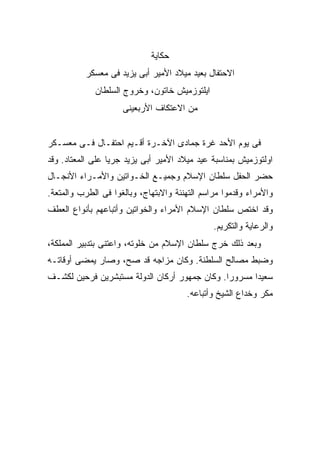 ‫ﺤﻜﺎﻴﺔ‬
          ‫ﺍﻻﺤﺘﻔﺎل ﺒﻌﻴﺩ ﻤﻴﻼﺩ ﺍﻷﻤﻴﺭ ﺃﺒﻰ ﻴﺯﻴﺩ ﻓﻰ ﻤﻌﺴﻜﺭ‬
             ‫ﺍﻴﻠﺘﻭﺯﻤﻴﺵ ﺨﺎﺘﻭﻥ، ﻭﺨﺭﻭﺝ ﺍﻟﺴﻠﻁﺎﻥ‬
                     ‫ﻤﻥ ﺍﻻﻋﺘﻜﺎﻑ ﺍﻷﺭﺒﻌﻴﻨﻰ‬


‫ﻓﻰ ﻴﻭﻡ ﺍﻷﺤﺩ ﻏﺭﺓ ﺠﻤﺎﺩﻯ ﺍﻵﺨـﺭﺓ ﺃﻗـﻴﻡ ﺍﺤﺘﻔـﺎل ﻓـﻰ ﻤﻌﺴـﻜﺭ‬
‫ﺍﻭﻟﺘﻭﺯﻤﻴﺵ ﺒﻤﻨﺎﺴﺒﺔ ﻋﻴﺩ ﻤﻴﻼﺩ ﺍﻷﻤﻴﺭ ﺃﺒﻰ ﻴﺯﻴﺩ ﺠﺭ ‪‬ﺎ ﻋﻠﻰ ﺍﻟﻤﻌﺘﺎﺩ. ﻭﻗﺩ‬
                  ‫ﻴ‬
‫ﺤﻀﺭ ﺍﻟﺤﻔل ﺴﻠﻁﺎﻥ ﺍﻹﺴﻼﻡ ﻭﺠﻤﻴـﻊ ﺍﻟﺨـﻭﺍﺘﻴﻥ ﻭﺍﻷﻤـﺭﺍﺀ ﺍﻷﻨﺠـﺎل‬
‫ﻭﺍﻷﻤﺭﺍﺀ ﻭﻗﺩﻤﻭﺍ ﻤﺭﺍﺴﻡ ﺍﻟﺘﻬﻨﺌﺔ ﻭﺍﻻﺒﺘﻬﺎﺝ، ﻭﺒﺎﻟﻐﻭﺍ ﻓﻰ ﺍﻟﻁﺭﺏ ﻭﺍﻟﻤﺘﻌﺔ.‬
‫ﻭﻗﺩ ﺍﺨﺘﺹ ﺴﻠﻁﺎﻥ ﺍﻹﺴﻼﻡ ﺍﻷﻤﺭﺍﺀ ﻭﺍﻟﺨﻭﺍﺘﻴﻥ ﻭﺃﺘﺒﺎﻋﻬﻡ ﺒﺄﻨﻭﺍﻉ ﺍﻟﻌﻁﻑ‬
                                               ‫ﻭﺍﻟﺭﻋﺎﻴﺔ ﻭﺍﻟﺘﻜﺭﻴﻡ.‬
‫ﻭﺒﻌﺩ ﺫﻟﻙ ﺨﺭﺝ ﺴﻠﻁﺎﻥ ﺍﻹﺴﻼﻡ ﻤﻥ ﺨﻠﻭﺘﻪ، ﻭﺍﻋﺘﻨﻰ ﺒﺘﺩﺒﻴﺭ ﺍﻟﻤﻤﻠﻜﺔ،‬
‫ﻭﻀﺒﻁ ﻤﺼﺎﻟﺢ ﺍﻟﺴﻠﻁﻨﺔ. ﻭﻜﺎﻥ ﻤﺯﺍﺠﻪ ﻗﺩ ﺼﺢ، ﻭﺼﺎﺭ ﻴﻤﻀﻰ ﺃﻭﻗﺎﺘـﻪ‬
‫ﺴﻌﻴ ‪‬ﺍ ﻤﺴﺭﻭ ‪‬ﺍ. ﻭﻜﺎﻥ ﺠﻤﻬﻭﺭ ﺃﺭﻜﺎﻥ ﺍﻟﺩﻭﻟﺔ ﻤﺴﺘﺒﺸﺭﻴﻥ ﻓﺭﺤﻴﻥ ﻟﻜﺸـﻑ‬
                                               ‫ﺭ‬       ‫ﺩ‬
                                       ‫ﻤﻜﺭ ﻭﺨﺩﺍﻉ ﺍﻟﺸﻴﺦ ﻭﺃﺘﺒﺎﻋﻪ.‬
 