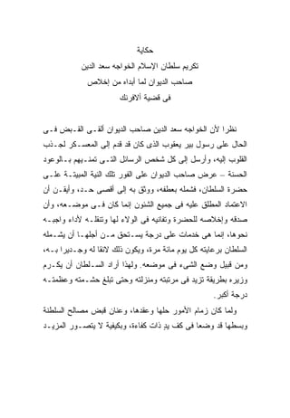 ‫ﺤﻜﺎﻴﺔ‬
            ‫ﺘﻜﺭﻴﻡ ﺴﻠﻁﺎﻥ ﺍﻹﺴﻼﻡ ﺍﻟﺨﻭﺍﺠﻪ ﺴﻌﺩ ﺍﻟﺩﻴﻥ‬
              ‫ﺼﺎﺤﺏ ﺍﻟﺩﻴﻭﺍﻥ ﻟﻤﺎ ﺃﺒﺩﺍﻩ ﻤﻥ ﺇﺨﻼﺹ‬
                        ‫ﻓﻰ ﻗﻀﻴﺔ ﺃﻻﻓﺭﻨﻙ‬


‫ﻨﻅ ‪‬ﺍ ﻷﻥ ﺍﻟﺨﻭﺍﺠﻪ ﺴﻌﺩ ﺍﻟﺩﻴﻥ ﺼﺎﺤﺏ ﺍﻟﺩﻴﻭﺍﻥ ﺃﻟﻘـﻰ ﺍﻟﻘـﺒﺽ ﻓـﻰ‬
                                                    ‫ﺭ‬
‫ﺍﻟﺤﺎل ﻋﻠﻰ ﺭﺴﻭل ﺒﻴﺭ ﻴﻌﻘﻭﺏ ﺍﻟﺫﻯ ﻜﺎﻥ ﻗﺩ ﻗﺩﻡ ﺇﻟﻰ ﺍﻟﻤﻌﺴـﻜﺭ ﻟﺠـﺫﺏ‬
‫ﺍﻟﻘﻠﻭﺏ ﺇﻟﻴﻪ، ﻭﺃﺭﺴل ﺇﻟﻰ ﻜل ﺸﺨﺹ ﺍﻟﺭﺴﺎﺌل ﺍﻟﺘـﻰ ﺘﻤﻨـﻴﻬﻡ ﺒـﺎﻟﻭﻋﻭﺩ‬
‫ﺍﻟﺤﺴﻨﺔ – ﻋﺭﺽ ﺼﺎﺤﺏ ﺍﻟﺩﻴﻭﺍﻥ ﻋﻠﻰ ﺍﻟﻔﻭﺭ ﺘﻠﻙ ﺍﻟﻨﻴﺔ ﺍﻟﻤﺒﻴﺘـﺔ ﻋﻠـﻰ‬
‫ﺤﻀﺭﺓ ﺍﻟﺴﻠﻁﺎﻥ، ﻓﺸﻤﻠﻪ ﺒﻌﻁﻔﻪ، ﻭﻭﺜﻕ ﺒﻪ ﺇﻟﻰ ﺃﻗﺼﻰ ﺤـﺩ، ﻭﺃﻴﻘـﻥ ﺃﻥ‬
‫ﺍﻻﻋﺘﻤﺎﺩ ﺍﻟﻤﻁﻠﻕ ﻋﻠﻴﻪ ﻓﻰ ﺠﻤﻴﻊ ﺍﻟﺸﺌﻭﻥ ﺇﻨﻤﺎ ﻜﺎﻥ ﻓـﻰ ﻤﻭﻀـﻌﻪ، ﻭﺃﻥ‬
‫ﺼﺩﻗﻪ ﻭﺇﺨﻼﺼﻪ ﻟﻠﺤﻀﺭﺓ ﻭﺘﻔﺎﻨﻴﻪ ﻓﻰ ﺍﻟﻭﻻﺀ ﻟﻬﺎ ﻭﺘﻨﻘﻠـﻪ ﻷﺩﺍﺀ ﻭﺍﺠﺒـﻪ‬
‫ﻨﺤﻭﻫﺎ، ﺇﻨﻤﺎ ﻫﻰ ﺨﺩﻤﺎﺕ ﻋﻠﻰ ﺩﺭﺠﺔ ﻴﺴـﺘﺤﻕ ﻤـﻥ ﺃﺠﻠﻬـﺎ ﺃﻥ ﻴﺸـﻤﻠﻪ‬
‫ﺍﻟﺴﻠﻁﺎﻥ ﺒﺭﻋﺎﻴﺘﻪ ﻜل ﻴﻭﻡ ﻤﺎﺌﺔ ﻤﺭﺓ، ﻭﻴﻜﻭﻥ ﺫﻟﻙ ﻻﺌ ﹰﺎ ﻟﻪ ﻭﺠـﺩﻴ ‪‬ﺍ ﺒـﻪ،‬
      ‫ﺭ‬           ‫ﻘ‬
‫ﻭﻤﻥ ﻗﺒﻴل ﻭﻀﻊ ﺍﻟﺸﻰﺀ ﻓﻰ ﻤﻭﻀﻌﻪ. ﻭﻟﻬﺫﺍ ﺃﺭﺍﺩ ﺍﻟﺴـﻠﻁﺎﻥ ﺃﻥ ﻴﻜـﺭﻡ‬
‫ﻭﺯﻴﺭﻩ ﺒﻁﺭﻴﻘﺔ ﺘﺯﻴﺩ ﻓﻰ ﻤﺭﺘﺒﺘﻪ ﻭﻤﻨﺯﻟﺘﻪ ﻭﺤﺘﻰ ﺘﺒﻠﻎ ﺤﺸـﻤﺘﻪ ﻭﻋﻅﻤﺘـﻪ‬
                                                      ‫ﺩﺭﺠﺔ ﺃﻜﺒﺭ.‬
‫ﻭﻟﻤﺎ ﻜﺎﻥ ﺯﻤﺎﻡ ﺍﻷﻤﻭﺭ ﺤﻠﻬﺎ ﻭﻋﻘﺩﻫﺎ، ﻭﻋﻨﺎﻥ ﻗﺒﺽ ﻤﺼﺎﻟﺢ ﺍﻟﺴﻠﻁﻨﺔ‬
‫ﻭﺒﺴﻁﻬﺎ ﻗﺩ ﻭﻀﻌﺎ ﻓﻰ ﻜﻑ ﻴﺩ ﺫﺍﺕ ﻜﻔﺎﺀﺓ، ﻭﺒﻜﻴﻔﻴﺔ ﻻ ﻴﺘﺼـﻭﺭ ﺍﻟﻤﺯﻴـﺩ‬
                                    ‫ٍ‬
 