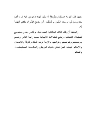 ‫ﻋﻠﻴﻬﺎ ﻗﻁ، ﺃﻜﺭﻤﻪ ﺍﻟﺴﻠﻁﺎﻥ ﺒﻁﺭﻴﻘﺔ ﻻ ﻨﻅﻴﺭ ﻟﻬﺎ؛ ﺇﺫ ﻓﻭﺽ ﺇﻟﻴﻪ ﺇﻤﺭﺓ ﺃﻟﻑ‬
‫ﺠﻨﺩﻯ ﻤﻐﻭﻟﻰ، ﻭﻤﻨﺤﻪ ﺍﻟﻁﻭﻕ ﻭﺍﻟﻁﺒل، ﻭﺃﻤﺭ ﺠﻤﻴﻊ ﺍﻷﻤﺭﺍﺀ ﺒﺘﻘﺩﻴﻡ ﺍﻟﺘﻬﻨﺌﺔ‬
                                                            ‫ﻟﻪ.‬
‫ﻭﺍﻟﺤﻘﻴﻘﺔ ﺃﻥ ﺘﻠﻙ ﺍﻟﺫﺍﺕ ﺍﻟﻤﻼﺌﻜﻴﺔ ﺍﻟﺼـﻔﺎﺕ، ﻭﺍﻟﺘـﻰ ﻫـﻰ ﻤﺠﻤـﻊ‬
‫ﻟﻠﻔﻀﺎﺌل ﺍﻟﻨﻔﺴﺎﻨﻴﺔ، ﻭﻤﻨﺒﻊ ﻟﻠﻜﻤﺎﻻﺕ ﺍﻹﻨﺴﺎﻨﻴﺔ ﺴﺒﺏ ﺭﺍﺤﺔ ﺍﻟﻨﺎﺱ ﺭﻓﻴﻌﻬﻡ‬
‫ﻭﻭﻀﻴﻌﻬﻡ ﻭﺨﻭﺍﺼﻬﻡ ﻭﻋﻭﺍﻤﻬﻡ، ﻭﻻﺯﻤﺔ ﻟﺯﻴﻨﺔ ﺍﻟﻤﻠﻙ ﻭﺍﻟﺩﻭﻟﺔ ﻭﺍﻹﻴﻤـﺎﻥ‬
‫ﻭﺍﻹﺴﻼﻡ. ﻟﻴﻤﺘﻌﻪ ﺍﻟﺤﻕ ﺘﻌﺎﻟﻰ ﺒﺎﻟﺠﺎﻩ ﺍﻟﻌﺭﻴﺽ ﻭﺍﻟﺤﺸـﻤﺔ ﺍﻟﻤﺴﺘﻔﻴﻀـﺔ.‬
                                                       ‫ﻭﺍﻟﺴﻼﻡ.‬
 