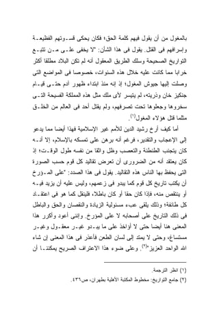 ‫ﺒﺎﻟﻤﻐﻭل ﻤﻥ ﺃﻥ ﻴﻘﻭل ﻓﻴﻬﻡ ﻜﻠﻤﺔ ﺍﻟﺤﻕ؛ ﻓﻜﺎﻥ ﻴﺤﻜﻰ ﻗﺴـﻭﺘﻬﻡ ﺍﻟﻔﻅﻴﻌـﺔ‬
‫ﻭﺇﺴﺭﺍﻓﻬﻡ ﻓﻰ ﺍﻟﻘﺘل. ﻴﻘﻭل ﻓﻰ ﻫﺫﺍ ﺍﻟﺸﺄﻥ: "ﻻ ﻴﺨﻔﻰ ﻋﻠـﻰ ﻤـﻥ ﺘﺘﺒـﻊ‬
‫ﺍﻟﺘﻭﺍﺭﻴﺦ ﺍﻟﺼﺤﻴﺤﺔ ﻭﺴﻠﻙ ﺍﻟﻁﺭﻴﻕ ﺍﻟﻤﻌﻘﻭل ﺃﻨﻪ ﻟﻡ ﺘﻜﻥ ﺍﻟﺒﻼﺩ ﻤﻁﻠ ﹰﺎ ﺃﻜﺜﺭ‬
      ‫ﻘ‬
‫ﺨﺭﺍ ‪‬ﺎ ﻤﻤﺎ ﻜﺎﻨﺕ ﻋﻠﻴﻪ ﺨﻼل ﻫﺫﻩ ﺍﻟﺴﻨﻭﺍﺕ، ﺨﺼﻭ ‪‬ﺎ ﻓﻰ ﺍﻟﻤﻭﺍﻀﻊ ﺍﻟﺘﻰ‬
                 ‫ﺼ‬                                     ‫ﺒ‬
‫ﻭﺼﻠﺕ ﺇﻟﻴﻬﺎ ﺠﻴﻭﺵ ﺍﻟﻤﻐﻭل؛ ﺇﺫ ﺇﻨﻪ ﻤﻨﺫ ﺍﺒﺘﺩﺍﺀ ﻅﻬﻭﺭ ﺁﺩﻡ ﺤﺘـﻰ ﻗﻴـﺎﻡ‬
‫ﺠﻨﻜﻴﺯ ﺨﺎﻥ ﻭﺫﺭﻴﺘﻪ، ﻟﻡ ﻴﺘﻴﺴﺭ ﻷﻯ ﻤﻠﻙ ﻤﺜل ﻫﺫﻩ ﺍﻟﻤﻤﻠﻜﺔ ﺍﻟﻔﺴﻴﺤﺔ ﺍﻟﺘـﻰ‬
‫ﺴﺨﺭﻭﻫﺎ ﻭﺠﻌﻠﻭﻫﺎ ﺘﺤﺕ ﺘﺼﺭﻓﻬﻡ، ﻭﻟﻡ ﻴﻘﺘل ﺃﺤﺩ ﻓﻰ ﺍﻟﻌﺎﻟﻡ ﻤﻥ ﺍﻟﺨﻠـﻕ‬
                                          ‫ﻤﺜﻠﻤﺎ ﻗﺘل ﻫﺅﻻﺀ ﺍﻟﻤﻐﻭل)١(.‬
‫ﺃﻤﺎ ﻜﻴﻑ ﺃ ‪‬ﺥ ﺭﺸﻴﺩ ﺍﻟﺩﻴﻥ ﻟﻸﻤﻡ ﻏﻴﺭ ﺍﻹﺴﻼﻤﻴﺔ ﻓﻬﺫﺍ ﺃﻴ ‪‬ﺎ ﻤﻤﺎ ﻴﺩﻋﻭ‬
          ‫ﻀ‬                                      ‫ﺭ‬
‫ﺇﻟﻰ ﺍﻹﻋﺠﺎﺏ ﻭﺍﻟﺘﻘﺩﻴﺭ، ﻓﺭﻏﻡ ﺃﻨﻪ ﺒﺭﻫﻥ ﻋﻠﻰ ﺘﻤﺴﻜﻪ ﺒﺎﻹﺴﻼﻡ، ﺇﻻ ﺃﻨـﻪ‬
‫ﻜﺎﻥ ﻴﺘﺠﻨﺏ ﺍﻟﻁﻨﻁﻨﺔ ﻭﺍﻟﺘﻌﺼﺏ ﻭﻅل ﻭﺍﺜ ﹰﺎ ﻤﻥ ﻨﻔﺴﻪ ﻁﻭل ﺍﻟﻭﻗـﺕ؛ ﺇﺫ‬
                        ‫ﻘ‬
‫ﻜﺎﻥ ﻴﻌﺘﻘﺩ ﺃﻨﻪ ﻤﻥ ﺍﻟﻀﺭﻭﺭﻯ ﺃﻥ ﺘﻌﺭﺽ ﺘﻘﺎﻟﻴﺩ ﻜل ﻗﻭﻡ ﺤﺴﺏ ﺍﻟﺼﻭﺭﺓ‬
‫ﺍﻟﺘﻰ ﻴﺤﻔﻅ ﺒﻬﺎ ﺍﻟﻨﺎﺱ ﻫﺫﻩ ﺍﻟﺘﻘﺎﻟﻴﺩ. ﻴﻘﻭل ﻓﻰ ﻫﺫﺍ ﺍﻟﺼﺩﺩ: "ﻋﻠﻰ ﺍﻟﻤـﺅﺭﺥ‬
‫ﺃﻥ ﻴﻜﺘﺏ ﺘﺎﺭﻴﺦ ﻜل ﻗﻭﻡ ﻜﻤﺎ ﻴﺒﺩﻭ ﻓﻰ ﺯﻋﻤﻬﻡ، ﻭﻟﻴﺱ ﻋﻠﻴﻪ ﺃﻥ ﻴﺯﻴﺩ ﻓﻴـﻪ‬
‫ﺃﻭ ﻴﻨﺘﻘﺹ ﻤﻨﻪ، ﻓﺈﺫﺍ ﻜﺎﻥ ﺤ ﹰﺎ ﺃﻭ ﻜﺎﻥ ﺒﺎﻁ ﹰ، ﻓﻠﻴﻨﻘل ﻜﻤﺎ ﻫﻭ ﻓﻰ ﺍﻋﺘﻘـﺎﺩ‬
                          ‫ﻼ‬             ‫ﻘ‬
‫ﻜل ﻁﺎﺌﻔﺔ؛ ﻭﺫﻟﻙ ﻴﻠﻘﻰ ﻋﺏﺀ ﻤﺴﺌﻭﻟﻴﺔ ﺍﻟﺯﻴﺎﺩﺓ ﻭﺍﻟﻨﻘﺼﺎﻥ ﻭﺍﻟﺤﻕ ﻭﺍﻟﺒﺎﻁل‬
‫ﻓﻰ ﺫﻟﻙ ﺍﻟﺘﺎﺭﻴﺦ ﻋﻠﻰ ﺃﺼﺤﺎﺒﻪ ﻻ ﻋﻠﻰ ﺍﻟﻤﺅﺭﺥ. ﻭﺇﻨﻨﻰ ﺃﻋﻭﺩ ﻭﺃﻜﺭﺭ ﻫﺫﺍ‬
‫ﺍﻟﻤﻌﻨﻰ ﻫﻨﺎ ﺃﻴ ‪‬ﺎ ﺤﺘﻰ ﻻ ﺃﺅﺍﺨﺫ ﻋﻠﻰ ﻤﺎ ﻴﺒـﺩﻭ ﻏﻴـﺭ ﻤﻌﻘـﻭل ﻭﻏﻴـﺭ‬
                                            ‫ﻀ‬
‫ﻤﺴﺘﺴﺎﻍ، ﻭﺤﺘﻰ ﻻ ﻴﻤﺘﺩ ﺇﻟﻰ ﻟﺴﺎﻥ ﺍﻟﻁﻌﻥ ﻓﺄﻋﺫﺭ ﻓﻰ ﻫﺫﺍ ﺍﻟﻤﻌﻨﻰ ﺇﻥ ﺸﺎﺀ‬
‫ﺍﷲ ﺍﻟﻭﺍﺤﺩ ﺍﻟﻌﺯﻴﺯ")٢(. ﻭﻋﻠﻰ ﻀﻭﺀ ﻫﺫﺍ ﺍﻻﻋﺘﺭﺍﻑ ﺍﻟﺼﺭﻴﺢ ﻴﻤﻜﻨﻨـﺎ ﺃﻥ‬


                                                     ‫)١( ﺍﻨﻅﺭ ﺍﻟﺘﺭﺠﻤﺔ.‬
                ‫)٢( ﺠﺎﻤﻊ ﺍﻟﺘﻭﺍﺭﻴﺦ: ﻤﺨﻁﻭﻁ ﺍﻟﻤﻜﺘﺒﺔ ﺍﻷﻫﻠﻴﺔ ﺒﻁﻬﺭﺍﻥ، ﺹ٦٣٤.‬
 