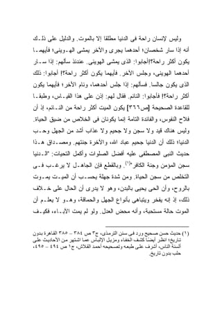 ‫ﻭﻟﻴﺱ ﻹﻨﺴﺎﻥ ﺭﺍﺤﺔ ﻓﻰ ﺍﻟﺩﻨﻴﺎ ﻤﻁﻠ ﹰﺎ ﺇﻻ ﺒﺎﻟﻤﻭﺕ. ﻭﺍﻟﺩﻟﻴل ﻋﻠﻰ ﺫﻟـﻙ‬
                             ‫ﻘ‬
‫ﺃﻨﻪ ﺇﺫﺍ ﺴﺎﺭ ﺸﺨﺼﺎﻥ؛ ﺃﺤﺩﻫﻤﺎ ﻴﺠﺭﻯ ﻭﺍﻵﺨﺭ ﻴﻤﺸﻰ ﺍﻟﻬـﻭﻴﻨﻰ؛ ﻓﺄﻴﻬﻤـﺎ‬
‫ﻴﻜﻭﻥ ﺃﻜﺜﺭ ﺭﺍﺤﺔ؟!ﺃﺠﺎﺒﻭﺍ: ﺍﻟﺫﻯ ﻴﻤﺸﻰ ﺍﻟﻬﻭﻴﻨﻰ. ﻋﻨﺩﺌﺫ ﺴﺄﻟﻬﻡ: ﺇﺫﺍ ﺴـﺎﺭ‬
‫ﺃﺤﺩﻫﻤﺎ ﺍﻟﻬﻭﻴﻨﻰ، ﻭﺠﻠﺱ ﺍﻵﺨﺭ. ﻓﺄﻴﻬﻤﺎ ﻴﻜﻭﻥ ﺃﻜﺜﺭ ﺭﺍﺤﺔ؟! ﺃﺠﺎﺒﻭﺍ: ﺫﻟﻙ‬
‫ﺍﻟﺫﻯ ﻴﻜﻭﻥ ﺠﺎﻟ ‪‬ﺎ. ﻓﺴﺄﻟﻬﻡ: ﺇﺫﺍ ﺠﻠﺱ ﺃﺤﺩﻫﻤﺎ، ﻭﻨﺎﻡ ﺍﻷﺨﺭ؛ ﻓﺄﻴﻬﻤﺎ ﻴﻜﻭﻥ‬
                                                 ‫ﺴ‬
‫ﺃﻜﺜﺭ ﺭﺍﺤﺔ؟! ﻓﺄﺠﺎﺒﻭﺍ: ﺍﻟﻨﺎﺌﻡ. ﻓﻘﺎل ﻟﻬﻡ: ﺇﺫﻥ ﻋﻠﻰ ﻫﺫﺍ ﺍﻟﻘﻴـﺎﺱ، ﻭﻁﺒ ﹰـﺎ‬
  ‫ﻘ‬
‫ﻟﻠﻘﺎﻋﺩﺓ ﺍﻟﺼﺤﻴﺤﺔ ]ﺹ٦٦٣[ ﻴﻜﻭﻥ ﺍﻟﻤﻴﺕ ﺃﻜﺜﺭ ﺭﺍﺤﺔ ﻤﻥ ﺍﻟﻨـﺎﺌﻡ، ﺇﺫ ﺃﻥ‬
‫ﻓﻼﺡ ﺍﻟﻨﻔﻭﺱ، ﻭﺍﻟﻔﺎﺌﺩﺓ ﺍﻟﺘﺎﻤﺔ ﺇﻨﻤﺎ ﻴﻜﻭﻨﺎﻥ ﻓﻰ ﺍﻟﺨﻼﺹ ﻤﻥ ﻀﻴﻕ ﺍﻟﺤﻴﺎﺓ.‬
‫ﻭﻟﻴﺱ ﻫﻨﺎﻙ ﻗﻴﺩ ﻭﻻ ﺴﺠﻥ ﻭﻻ ﺠﺤﻴﻡ ﻭﻻ ﻋﺫﺍﺏ ﺃﺸﺩ ﻤﻥ ﺍﻟﺠﻬل ﻭﺤـﺏ‬
‫ﺍﻟﺩﻨﻴﺎ؛ ﺫﻟﻙ ﺃﻥ ﺍﻟﺩﻨﻴﺎ ﺠﺤﻴﻡ ﻋﺒﺎﺩ ﺍﷲ، ﻭﺍﻵﺨﺭﺓ ﺠﻨﺘﻬﻡ. ﻭﻤﺼـﺩﺍﻕ ﻫـﺫﺍ‬
‫ﺤﺩﻴﺙ ﺍﻟﻨﺒﻰ ﺍﻟﻤﺼﻁﻔﻰ ﻋﻠﻴﻪ ﺃﻓﻀل ﺍﻟﺼﻠﻭﺍﺕ ﻭﺃﻜﻤل ﺍﻟﺘﺤﻴﺎﺕ: "ﺍﻟـﺩﻨﻴﺎ‬
‫ﺴﺠﻥ ﺍﻟﻤﺅﻤﻥ ﻭﺠﻨﺔ ﺍﻟﻜﺎﻓﺭ")١(. ﻭﺒﺎﻟﻘﻁﻊ ﻓﺈﻥ ﺍﻟﺠﺎﻫـل ﻻ ﻴﺭﻏـﺏ ﻓـﻰ‬
‫ﺍﻟﺘﺨﻠﺹ ﻤﻥ ﺴﺠﻥ ﺍﻟﺤﻴﺎﺓ. ﻭﻤﻥ ﺸﺩﺓ ﺠﻬﻠﺔ ﻴﺤﺴـﺏ ﺃﻥ ﺍﻟﻤﻴـﺕ ﻴﻤـﻭﺕ‬
‫ﺒﺎﻟﺭﻭﺡ، ﻭﺃﻥ ﺍﻟﺤﻰ ﻴﺤﻴﻰ ﺒﺎﻟﺒﺩﻥ، ﻭﻫﻭ ﻻ ﻴﺩﺭﻯ ﺃﻥ ﺍﻟﺤﺎل ﻋﻠﻰ ﺨـﻼﻑ‬
‫ﺫﻟﻙ، ﺇﺫ ﺇﻨﻪ ﻴﻔﺨﺭ ﻭﻴﺘﺒﺎﻫﻰ ﺒﺄﻨﻭﺍﻉ ﺍﻟﺠﻬل ﻭﺍﻟﺤﻤﺎﻗﺔ، ﻭﻫـﻭ ﻻ ﻴﻌﻠـﻡ ﺃﻥ‬
‫ﺍﻟﻤﻭﺕ ﺤﺎﻟﺔ ﻤﺴﺘﺤﺒﺔ، ﻭﺃﻨﻪ ﻤﺤﺽ ﺍﻟﻌﺩل. ﻭﻟﻭ ﻟﻡ ﻴﻤﺕ ﺍﻵﺒـﺎﺀ، ﻓﻜﻴـﻑ‬


‫)١( ﺣﺪیﺚ ﺣﺴﻦ ﺹ ﺤﻴﺢ ورد ﻓ ﻰ ﺳ ﻨﻦ اﻟﺘﺮﻡ ﺬى، ج٣ ص ٤٨٣ – ٥٨٣ اﻟﻘ ﺎهﺮة ﺑ ﺪون‬
‫ﺗ ﺎریﺦ؛ اﻥﻈ ﺮ أیﻀ ﺎ آﺸ ﻒ اﻟﺨﻔ ﺎء وﻡﺰی ﻞ اﻹﻟﺒ ﺎس ﻋﻤ ﺎ اﺷ ﺘﻬﺮ ﻡ ﻦ اﻷﺣﺎدی ﺚ ﻋﻠ ﻰ‬
                                                            ‫ً‬
‫أﻟﺴﻨﺔ اﻟﻨﺎس، أﺷﺮف ﻋﻠ ﻰ ﻃﺒﻌ ﻪ وﺗﺼ ﺤﻴﺤﻪ أﺣﻤ ﺪ اﻟﻘ ﻼش، ج١ ص ٤٩٤ – ٥٩٤،‬
                                                             ‫ﺣﻠﺐ ﺑﺪون ﺗﺎریﺦ.‬
 