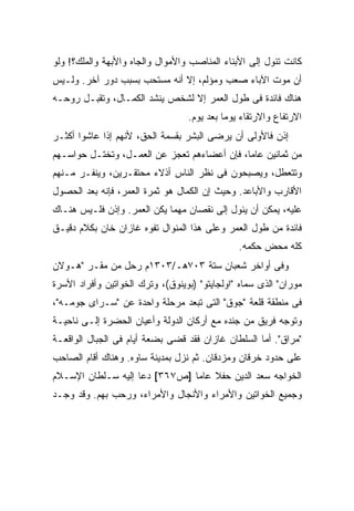 ‫ﻜﺎﻨﺕ ﺘﺌﻭل ﺇﻟﻰ ﺍﻷﺒﻨﺎﺀ ﺍﻟﻤﻨﺎﺼﺏ ﻭﺍﻷﻤﻭﺍل ﻭﺍﻟﺠﺎﻩ ﻭﺍﻷﺒﻬﺔ ﻭﺍﻟﻤﻠﻙ؟! ﻭﻟﻭ‬
‫ﺃﻥ ﻤﻭﺕ ﺍﻵﺒﺎﺀ ﺼﻌﺏ ﻭﻤﺅﻟﻡ، ﺇﻻ ﺃﻨﻪ ﻤﺴﺘﺤﺏ ﺒﺴﺒﺏ ﺩﻭﺭ ﺁﺨﺭ. ﻭﻟـﻴﺱ‬
‫ﻫﻨﺎﻙ ﻓﺎﺌﺩﺓ ﻓﻰ ﻁﻭل ﺍﻟﻌﻤﺭ ﺇﻻ ﻟﺸﺨﺹ ﻴﻨﺸﺩ ﺍﻟﻜﻤـﺎل، ﻭﺘﻘﺒـل ﺭﻭﺤـﻪ‬
                                  ‫ﺍﻻﺭﺘﻔﺎﻉ ﻭﺍﻻﺭﺘﻘﺎﺀ ﻴﻭ ‪‬ﺎ ﺒﻌﺩ ﻴﻭﻡ.‬
                                            ‫ﻤ‬
‫ﺇﺫﻥ ﻓﺎﻷﻭﻟﻰ ﺃﻥ ﻴﺭﻀﻰ ﺍﻟﺒﺸﺭ ﺒﻘﺴﻤﺔ ﺍﻟﺤﻕ، ﻷﻨﻬﻡ ﺇﺫﺍ ﻋﺎﺸﻭﺍ ﺃﻜﺜـﺭ‬
‫ﻤﻥ ﺜﻤﺎﻨﻴﻥ ﻋﺎ ‪‬ﺎ، ﻓﺈﻥ ﺃﻋﻀﺎﺀﻫﻡ ﺘﻌﺠﺯ ﻋﻥ ﺍﻟﻌﻤـل، ﻭﺘﺨﺘـل ﺤﻭﺍﺴـﻬﻡ‬
                                             ‫ﻤ‬
‫ﻭﺘﺘﻌﻁل، ﻭﻴﺼﺒﺤﻭﻥ ﻓﻰ ﻨﻅﺭ ﺍﻟﻨﺎﺱ ﺃﺫﻻﺀ ﻤﺤﺘﻘـﺭﻴﻥ، ﻭﻴﻨﻔـﺭ ﻤـﻨﻬﻡ‬
‫ﺍﻷﻗﺎﺭﺏ ﻭﺍﻷﺒﺎﻋﺩ. ﻭﺤﻴﺙ ﺇﻥ ﺍﻟﻜﻤﺎل ﻫﻭ ﺜﻤﺭﺓ ﺍﻟﻌﻤﺭ، ﻓﺈﻨﻪ ﺒﻌﺩ ﺍﻟﺤﺼﻭل‬
‫ﻋﻠﻴﻪ، ﻴﻤﻜﻥ ﺃﻥ ﻴﺌﻭل ﺇﻟﻰ ﻨﻘﺼﺎﻥ ﻤﻬ ‪‬ﺎ ﻴﻜﻥ ﺍﻟﻌﻤﺭ. ﻭﺇﺫﻥ ﻓﻠـﻴﺱ ﻫﻨـﺎﻙ‬
                             ‫ﻤ‬
‫ﻓﺎﺌﺩﺓ ﻤﻥ ﻁﻭل ﺍﻟﻌﻤﺭ ﻭﻋﻠﻰ ﻫﺫﺍ ﺍﻟﻤﻨﻭﺍل ﺘﻔﻭﻩ ﻏﺎﺯﺍﻥ ﺨﺎﻥ ﺒﻜﻼﻡ ﺩﻗﻴـﻕ‬
                                               ‫ﻜﻠﻪ ﻤﺤﺽ ﺤﻜﻤﻪ.‬
‫ﻭﻓﻰ ﺃﻭﺍﺨﺭ ﺸﻌﺒﺎﻥ ﺴﺘﺔ ٣٠٧ﻫـ/٣٠٣١ﻡ ﺭﺤل ﻤﻥ ﻤﻘـﺭ "ﻫـﻭﻻﻥ‬
‫ﻤﻭﺭﺍﻥ" ﺍﻟﺫﻯ ﺴﻤﺎﻩ "ﺍﻭﻟﺠﺎﻴﺘﻭ" )ﺒﻭﻴﻨﻭﻕ(، ﻭﺘﺭﻙ ﺍﻟﺨﻭﺍﺘﻴﻥ ﻭﺃﻓﺭﺍﺩ ﺍﻷﺴﺭﺓ‬
‫ﻓﻰ ﻤﻨﻁﻘﺔ ﻗﻠﻌﺔ "ﺠﻭﻕ" ﺍﻟﺘﻰ ﺘﺒﻌﺩ ﻤﺭﺤﻠﺔ ﻭﺍﺤﺩﺓ ﻋﻥ "ﺴـﺭﺍﻯ ﺠﻭﻤـﻪ"،‬
‫ﻭﺘﻭﺠﻪ ﻓﺭﻴﻕ ﻤﻥ ﺠﻨﺩﻩ ﻤﻊ ﺃﺭﻜﺎﻥ ﺍﻟﺩﻭﻟﺔ ﻭﺃﻋﻴﺎﻥ ﺍﻟﺤﻀﺭﺓ ﺇﻟـﻰ ﻨﺎﺤﻴـﺔ‬
‫"ﻤﺭﺍﻕ". ﺃﻤﺎ ﺍﻟﺴﻠﻁﺎﻥ ﻏﺎﺯﺍﻥ ﻓﻘﺩ ﻗﻀﻰ ﺒﻀﻌﺔ ﺃﻴﺎﻡ ﻓﻰ ﺍﻟﺠﺒﺎل ﺍﻟﻭﺍﻗﻌـﺔ‬
‫ﻋﻠﻰ ﺤﺩﻭﺩ ﺨﺭﻗﺎﻥ ﻭﻤﺯﺩﻗﺎﻥ. ﺜﻡ ﻨﺯل ﺒﻤﺩﻴﻨﺔ ﺴﺎﻭﻩ. ﻭﻫﻨﺎﻙ ﺃﻗﺎﻡ ﺍﻟﺼﺎﺤﺏ‬
‫ﺍﻟﺨﻭﺍﺠﻪ ﺴﻌﺩ ﺍﻟﺩﻴﻥ ﺤﻔﻼ ﻋﺎ ‪‬ﺎ ]ﺹ٧٦٣[ ﺩﻋﺎ ﺇﻟﻴﻪ ﺴـﻠﻁﺎﻥ ﺍﻹﺴـﻼﻡ‬
                               ‫ﹰ ﻤ‬
‫ﻭﺠﻤﻴﻊ ﺍﻟﺨﻭﺍﺘﻴﻥ ﻭﺍﻷﻤﺭﺍﺀ ﻭﺍﻷﻨﺠﺎل ﻭﺍﻷﻤﺭﺍﺀ، ﻭﺭﺤﺏ ﺒﻬﻡ. ﻭﻗﺩ ﻭﺠـﺩ‬
 