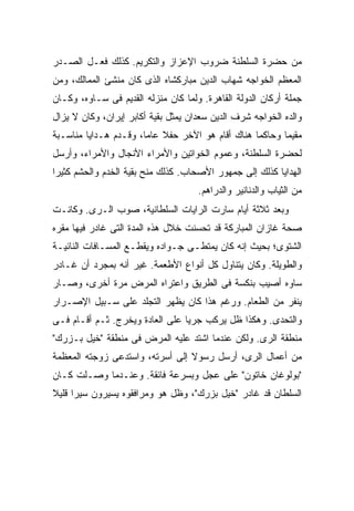 ‫ﻤﻥ ﺤﻀﺭﺓ ﺍﻟﺴﻠﻁﻨﺔ ﻀﺭﻭﺏ ﺍﻹﻋﺯﺍﺯ ﻭﺍﻟﺘﻜﺭﻴﻡ. ﻜﺫﻟﻙ ﻓﻌـل ﺍﻟﺼـﺩﺭ‬
‫ﺍﻟﻤﻌﻅﻡ ﺍﻟﺨﻭﺍﺠﻪ ﺸﻬﺎﺏ ﺍﻟﺩﻴﻥ ﻤﺒﺎﺭﻜﺸﺎﻩ ﺍﻟﺫﻯ ﻜﺎﻥ ﻤﻨﺸﺊ ﺍﻟﻤﻤﺎﻟﻙ، ﻭﻤﻥ‬
‫ﺠﻤﻠﺔ ﺃﺭﻜﺎﻥ ﺍﻟﺩﻭﻟﺔ ﺍﻟﻘﺎﻫﺭﺓ. ﻭﻟﻤﺎ ﻜﺎﻥ ﻤﻨﺯﻟﻪ ﺍﻟﻘﺩﻴﻡ ﻓﻰ ﺴـﺎﻭﻩ، ﻭﻜـﺎﻥ‬
‫ﻭﺍﻟﺩﻩ ﺍﻟﺨﻭﺍﺠﻪ ﺸﺭﻑ ﺍﻟﺩﻴﻥ ﺴﻌﺩﺍﻥ ﻴﻤﺜل ﺒﻘﻴﺔ ﺃﻜﺎﺒﺭ ﺇﻴﺭﺍﻥ، ﻭﻜﺎﻥ ﻻ ﻴﺯﺍل‬
‫ﻤﻘﻴ ‪‬ﺎ ﻭﺤﺎﻜ ‪‬ﺎ ﻫﻨﺎﻙ ﺃﻗﺎﻡ ﻫﻭ ﺍﻵﺨﺭ ﺤﻔﻼ ﻋﺎ ‪‬ﺎ، ﻭﻗـﺩﻡ ﻫـﺩﺍﻴﺎ ﻤﻨﺎﺴـﺒﺔ‬
                       ‫ﹰ ﻤ‬                         ‫ﻤ‬       ‫ﻤ‬
‫ﻟﺤﻀﺭﺓ ﺍﻟﺴﻠﻁﻨﺔ، ﻭﻋﻤﻭﻡ ﺍﻟﺨﻭﺍﺘﻴﻥ ﻭﺍﻷﻤﺭﺍﺀ ﺍﻷﻨﺠﺎل ﻭﺍﻷﻤﺭﺍﺀ، ﻭﺃﺭﺴل‬
‫ﺍﻟﻬﺩﺍﻴﺎ ﻜﺫﻟﻙ ﺇﻟﻰ ﺠﻤﻬﻭﺭ ﺍﻷﺼﺤﺎﺏ. ﻜﺫﻟﻙ ﻤﻨﺢ ﺒﻘﻴﺔ ﺍﻟﺨﺩﻡ ﻭﺍﻟﺤﺸﻡ ﻜﺜﻴ ‪‬ﺍ‬
 ‫ﺭ‬
                                     ‫ﻤﻥ ﺍﻟﺜﻴﺎﺏ ﻭﺍﻟﺩﻨﺎﻨﻴﺭ ﻭﺍﻟﺩﺭﺍﻫﻡ.‬
‫ﻭﺒﻌﺩ ﺜﻼﺜﺔ ﺃﻴﺎﻡ ﺴﺎﺭﺕ ﺍﻟﺭﺍﻴﺎﺕ ﺍﻟﺴﻠﻁﺎﻨﻴﺔ، ﺼﻭﺏ ﺍﻟـﺭﻯ. ﻭﻜﺎﻨـﺕ‬
‫ﺼﺤﺔ ﻏﺎﺯﺍﻥ ﺍﻟﻤﺒﺎﺭﻜﺔ ﻗﺩ ﺘﺤﺴﻨﺕ ﺨﻼل ﻫﺫﻩ ﺍﻟﻤﺩﺓ ﺍﻟﺘﻰ ﻏﺎﺩﺭ ﻓﻴﻬﺎ ﻤﻘﺭﻩ‬
‫ﺍﻟﺸﺘﻭﻯ؛ ﺒﺤﻴﺙ ﺇﻨﻪ ﻜﺎﻥ ﻴﻤﺘﻁـﻰ ﺠـﻭﺍﺩﻩ ﻭﻴﻘﻁـﻊ ﺍﻟﻤﺴـﺎﻓﺎﺕ ﺍﻟﻨﺎﺌﻴـﺔ‬
‫ﻭﺍﻟﻁﻭﻴﻠﺔ. ﻭﻜﺎﻥ ﻴﺘﻨﺎﻭل ﻜل ﺃﻨﻭﺍﻉ ﺍﻷﻁﻌﻤﺔ. ﻏﻴﺭ ﺃﻨﻪ ﺒﻤﺠﺭﺩ ﺃﻥ ﻏـﺎﺩﺭ‬
‫ﺴﺎﻭﻩ ﺃﺼﻴﺏ ﺒﻨﻜﺴﺔ ﻓﻰ ﺍﻟﻁﺭﻴﻕ ﻭﺍﻋﺘﺭﺍﻩ ﺍﻟﻤﺭﺽ ﻤﺭﺓ ﺃﺨﺭﻯ، ﻭﺼـﺎﺭ‬
‫ﻴﻨﻔﺭ ﻤﻥ ﺍﻟﻁﻌﺎﻡ. ﻭﺭﻏﻡ ﻫﺫﺍ ﻜﺎﻥ ﻴﻅﻬﺭ ﺍﻟﺘﺠﻠﺩ ﻋﻠﻰ ﺴـﺒﻴل ﺍﻹﺼـﺭﺍﺭ‬
‫ﻭﺍﻟﺘﺤﺩﻯ. ﻭﻫﻜﺫﺍ ﻅل ﻴﺭﻜﺏ ﺠﺭ ‪‬ﺎ ﻋﻠﻰ ﺍﻟﻌﺎﺩﺓ ﻭﻴﺨﺭﺝ. ﺜـﻡ ﺃﻗـﺎﻡ ﻓـﻰ‬
                                 ‫ﻴ‬
‫ﻤﻨﻁﻘﺔ ﺍﻟﺭﻯ. ﻭﻟﻜﻥ ﻋﻨﺩﻤﺎ ﺍﺸﺘﺩ ﻋﻠﻴﻪ ﺍﻟﻤﺭﺽ ﻓﻰ ﻤﻨﻁﻘﺔ "ﺨﻴل ﺒـﺯﺭﻙ"‬
‫ﻤﻥ ﺃﻋﻤﺎل ﺍﻟﺭﻯ، ﺃﺭﺴل ﺭﺴﻭﻻ ﺇﻟﻰ ﺃﺴﺭﺘﻪ، ﻭﺍﺴﺘﺩﻋﻰ ﺯﻭﺠﺘﻪ ﺍﻟﻤﻌﻅﻤﺔ‬
                                 ‫ﹰ‬
‫"ﺒﻭﻟﻭﻏﺎﻥ ﺨﺎﺘﻭﻥ" ﻋﻠﻰ ﻋﺠل ﻭﺒﺴﺭﻋﺔ ﻓﺎﺌﻘﺔ. ﻭﻋﻨـﺩﻤﺎ ﻭﺼـﻠﺕ ﻜـﺎﻥ‬
‫ﺍﻟﺴﻠﻁﺎﻥ ﻗﺩ ﻏﺎﺩﺭ "ﺨﻴل ﺒﺯﺭﻙ"، ﻭﻅل ﻫﻭ ﻭﻤﺭﺍﻓﻘﻭﻩ ﻴﺴﻴﺭﻭﻥ ﺴﻴ ‪‬ﺍ ﻗﻠﻴﻼ‬
‫ﹰ‬     ‫ﺭ‬
 