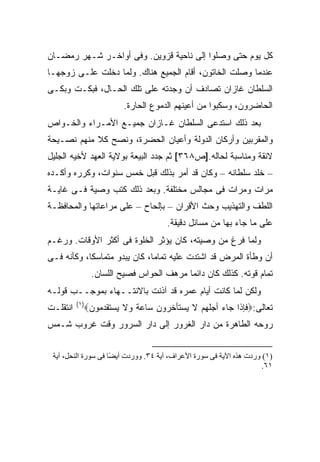 ‫ﻜل ﻴﻭﻡ ﺤﺘﻰ ﻭﺼﻠﻭﺍ ﺇﻟﻰ ﻨﺎﺤﻴﺔ ﻗﺯﻭﻴﻥ. ﻭﻓﻰ ﺃﻭﺍﺨـﺭ ﺸـﻬﺭ ﺭﻤﻀـﺎﻥ‬
‫ﻋﻨﺩﻤﺎ ﻭﺼﻠﺕ ﺍﻟﺨﺎﺘﻭﻥ، ﺃﻗﺎﻡ ﺍﻟﺠﻤﻴﻊ ﻫﻨﺎﻙ. ﻭﻟﻤﺎ ﺩﺨﻠﺕ ﻋﻠـﻰ ﺯﻭﺠﻬـﺎ‬
‫ﺍﻟﺴﻠﻁﺎﻥ ﻏﺎﺯﺍﻥ ﺘﺼﺎﺩﻑ ﺃﻥ ﻭﺠﺩﺘﻪ ﻋﻠﻰ ﺘﻠﻙ ﺍﻟﺤـﺎل، ﻓﺒﻜـﺕ ﻭﺒﻜـﻰ‬
                         ‫ﺍﻟﺤﺎﻀﺭﻭﻥ، ﻭﺴﻜﺒﻭﺍ ﻤﻥ ﺃﻋﻴﻨﻬﻡ ﺍﻟﺩﻤﻭﻉ ﺍﻟﺤﺎﺭﺓ.‬
‫ﺒﻌﺩ ﺫﻟﻙ ﺍﺴﺘﺩﻋﻰ ﺍﻟﺴﻠﻁﺎﻥ ﻏـﺎﺯﺍﻥ ﺠﻤﻴـﻊ ﺍﻷﻤـﺭﺍﺀ ﻭﺍﻟﺨـﻭﺍﺹ‬
‫ﻭﺍﻟﻤﻘﺭﺒﻴﻥ ﻭﺃﺭﻜﺎﻥ ﺍﻟﺩﻭﻟﺔ ﻭﺃﻋﻴﺎﻥ ﺍﻟﺤﻀﺭﺓ، ﻭﻨﺼﺢ ﻜﻼ ﻤﻨﻬﻡ ﻨﺼـﻴﺤﺔ‬
‫ﻻﺌﻘﺔ ﻭﻤﻨﺎﺴﺒﺔ ﻟﺤﺎﻟﻪ.]ﺹ٨٦٣[ ﺜﻡ ﺠﺩﺩ ﺍﻟﺒﻴﻌﺔ ﺒﻭﻻﻴﺔ ﺍﻟﻌﻬﺩ ﻷﺨﻴﻪ ﺍﻟﺠﻠﻴل‬
‫– ﺨﻠﺩ ﺴﻠﻁﺎﻨﻪ – ﻭﻜﺎﻥ ﻗﺩ ﺃﻤﺭ ﺒﺫﻟﻙ ﻗﺒل ﺨﻤﺱ ﺴﻨﻭﺍﺕ، ﻭﻜﺭﺭﻩ ﻭﺃﻜـﺩﻩ‬
‫ﻤﺭﺍﺕ ﻭﻤﺭﺍﺕ ﻓﻰ ﻤﺠﺎﻟﺱ ﻤﺨﺘﻠﻔﺔ. ﻭﺒﻌﺩ ﺫﻟﻙ ﻜﺘﺏ ﻭﺼﻴﺔ ﻓـﻰ ﻏﺎﻴـﺔ‬
‫ﺍﻟﻠﻁﻑ ﻭﺍﻟﺘﻬﺫﻴﺏ ﻭﺤﺙ ﺍﻷﻗﺭﺍﻥ – ﺒﺈﻟﺤﺎﺡ – ﻋﻠﻰ ﻤﺭﺍﻋﺎﺘﻬﺎ ﻭﺍﻟﻤﺤﺎﻓﻅـﺔ‬
                                      ‫ﻋﻠﻰ ﻤﺎ ﺠﺎﺀ ﺒﻬﺎ ﻤﻥ ﻤﺴﺎﺌل ﺩﻗﻴﻘﺔ.‬
‫ﻭﻟﻤﺎ ﻓﺭﻍ ﻤﻥ ﻭﺼﻴﺘﻪ، ﻜﺎﻥ ﻴﺅﺜﺭ ﺍﻟﺨﻠﻭﺓ ﻓﻰ ﺃﻜﺜﺭ ﺍﻷﻭﻗﺎﺕ. ﻭﺭﻏـﻡ‬
‫ﺃﻥ ﻭﻁﺄﺓ ﺍﻟﻤﺭﺽ ﻗﺩ ﺍﺸﺘﺩﺕ ﻋﻠﻴﻪ ﺘﻤﺎ ‪‬ﺎ، ﻜﺎﻥ ﻴﺒﺩﻭ ﻤﺘﻤﺎﺴ ﹰﺎ، ﻭﻜﺄﻨﻪ ﻓـﻰ‬
            ‫ﻜ‬                  ‫ﻤ‬
                ‫ﺘﻤﺎﻡ ﻗﻭﺘﻪ. ﻜﺫﻟﻙ ﻜﺎﻥ ﺩﺍﺌ ‪‬ﺎ ﻤﺭﻫﻑ ﺍﻟﺤﻭﺍﺱ ﻓﺼﻴﺢ ﺍﻟﻠﺴﺎﻥ.‬
                                          ‫ﻤ‬
‫ﻭﻟﻜﻥ ﻟﻤﺎ ﻜﺎﻨﺕ ﺃﻴﺎﻡ ﻋﻤﺭﻩ ﻗﺩ ﺁﺫﻨﺕ ﺒﺎﻻﻨﺘــﻬﺎﺀ ﺒﻤﻭﺠــﺏ ﻗﻭﻟـﻪ‬
          ‫)١(‬
‫ﺍﻨﺘﻘﻠـﺕ‬     ‫ﺘﻌﺎﻟﻰ:‪‬ﻓﺈﺫﺍ ﺠﺎﺀ ﺃﺠﻠﻬﻡ ﻻ ﻴﺴﺘﺄﺨﺭﻭﻥ ﺴﺎﻋﺔ ﻭﻻ ﻴﺴﺘﻘﺩﻤﻭﻥ‪‬‬
‫ﺭﻭﺤﻪ ﺍﻟﻁﺎﻫﺭﺓ ﻤﻥ ﺩﺍﺭ ﺍﻟﻐﺭﻭﺭ ﺇﻟﻰ ﺩﺍﺭ ﺍﻟﺴﺭﻭﺭ ﻭﻗﺕ ﻏﺭﻭﺏ ﺸـﻤﺱ‬


 ‫)١( وردت هﺬﻩ اﻵیﺔ ﻓﻰ ﺳﻮرة اﻷﻋﺮاف، ﺁیﺔ ٤٣. ووردت أی ًﺎ ﻓﻰ ﺳﻮرة اﻟﻨﺤﻞ، ﺁیﺔ‬
                     ‫ﻀ‬
                                                                      ‫١٦.‬
 