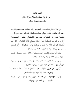 ‫ﺍﻟﻘﺴﻡ ﺍﻟﺜﺎﻟﺙ‬
             ‫ﻤﻥ ﺘﺎﺭﻴﺦ ﺴﻠﻁﺎﻥ ﺍﻹﺴﻼﻡ ﻏﺎﺯﺍﻥ ﺨﺎﻥ‬
                      ‫ﺨﻠﺩ ﺴﻠﻁﺎﻨﻪ ﻭﺩﺍﻡ ﻋﺩﻟﻪ‬


‫ﻓﻰ ﺃﺨﻼﻗﻪ ﺍﻟﻜﺭﻴﻤﺔ ﻭﺴﻴﺭﻩ ﺍﻟﺤﻤﻴﺩﺓ، ﻭﺁﺜﺎﺭ ﻋﺩﻟﻪ ﻭﺇﺤﺴﺎﻨﻪ ﻭﺨﻴﺭﺍﺘـﻪ‬
‫ﻭﻤﺒﺭﺍﺘﻪ، ﻭﻓﻨﻭﻥ ﺁﺩﺍﺒﻪ ﻭﺠﻤﻴل ﻋﺎﺩﺍﺘﻪ، ﻭﻜﻠﻤﺎﺘﻪ ﺍﻟﺘﻰ ﺘﻔﻭﻩ ﺒﻬﺎ ﻓـﻰ ﻜـل‬
‫ﻤﻨﺎﺴﺒﺔ ﻋﻠﻰ ﻭﺠﻪ ﺍﻟﺘﺤﻘﻴﻕ، ﻭﻋﻠﻰ ﺴﺒﻴل ﺍﻟﺘـﺩﻗﻴﻕ، ﻭﺤ ﹶﻤـﻪ ﺍﻟﻤﺤﻜﻤـﺔ‬
            ‫ِﻜ‬
‫ﻭﺃﻭﺍﻤﺭﻩ ﺍﻟﻤﺒﺭﻤﺔ ﺍﻟﻤﺸﺘﻤﻠﺔ ﻋﻠﻰ ﺭﻋﺎﻴﺔ ﻤﺼﺎﻟﺢ ﻜﺎﻓﺔ ﺍﻟﺨﻼﺌﻕ، ﻭﺍﻟﺘﻰ ﻗﺎﻡ‬
‫ﺒﺘﻨﻔﻴﺫﻫﺎ ﻓﻰ ﻜل ﺸﺄﻥ ﻤﻥ ﺍﻟﺸﺌﻭﻥ، ﻭﻜﺫﻟﻙ ﻨﻭﺍﺩﺭ ﺍﻟﺤﻜﺎﻴﺎﺕ ﻭﺍﻷﺤﻭﺍل ﻤﻤﺎ‬
                    ‫ﻟﻡ ﻴﺩﺨل ﻓﻰ ﺍﻟﻘﺴﻤﻴﻥ ﺍﻟﺴﺎﺒﻘﻴﻥ. ﻭﻫﻤﺎ ﻤﻭﻀﻭﻋﺎﻥ:‬
‫ﺒ ‪‬ﺏ ﺃﺤﺩﻫﻤﺎ، ﻭﻴﺘﻀﻤﻥ ﺃﺭﺒﻌﻴﻥ ﺤﻜﺎﻴﺔ، ﻭﺍﻵﺨﺭ ﻤـﺎ ﻴﺴـﺠﻠﻪ ﺍﻟﻘﻠـﻡ‬
                                                      ‫‪‬ﻭ‬
                           ‫ﻤﺘﻔﺭ ﹰﺎ ﺤﺴﺏ ﺍﻟﻘﻀﺎﻴﺎ ﻭﺍﻟﺤﻭﺍﺩﺙ ﺍﻟﻤﺨﺘﻠﻔﺔ.‬
                                                           ‫ﻗ‬
‫ﻭﺒﻤﻭﺠﺏ ﻫﺫﺍ ﺍﻟﻔﻬﺭﺴﺕ ﻨﺫﻜﺭ ﺒﺎﻟﺘﻔﺼﻴل ﻤﺎ ﻫﻭ ﻤﺒﻭﺏ، ﻭﻫﻭ ﻋﺒـﺎﺭﺓ‬
                  ‫ﻋﻥ ﺃﺭﺒﻌﻴﻥ ﺤﻜﺎﻴﺔ ﻓﻰ ﻏﺎﻴﺔ ﺍﻟﺠﻭﺩﺓ، ﻭﺒﻴﺎﻨﻬﺎ ﻜﺎﻵﺘﻰ:‬
‫ﺍﻷﻭﻟﻰ – ﻓﻰ ﻓﻨﻭﻥ ﻜﻤﺎﻻﺕ ﻭﻋﻠﻭﻡ ﺴﻠﻁﺎﻥ ﺍﻹﺴﻼﻡ – ﺨﻠﺩ ﻤﻠﻜـﻪ –‬
               ‫ﻭﻤﻌﺭﻓﺘﻪ ﺍﻟﺼﻨﺎﻋﺎﺕ ﻭﺍﻟﺤﺭﻑ ﺍﻟﻤﺨﺘﻠﻔﺔ.‬
‫]ﺹ٠٧٣[ﺍﻟﺜﺎﻨﻴﺔ – ﻓﻰ ﻋﺼﻤﺔ ﻭﻁﻬﺎﺭﺓ ﺴﻠﻁﺎﻥ ﺍﻹﺴـﻼﻡ – ﺨﻠـﺩ‬
                     ‫ﺴﻠﻁﺎﻨﻪ – ﻤﻥ ﺍﻟﺨﺼﺎل ﺍﻟﻤﺭﺫﻭﻟﺔ.‬
 