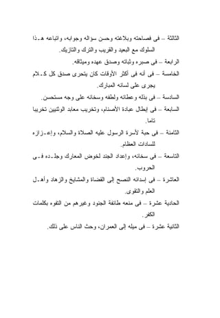 ‫ﺍﻟﺜﺎﻟﺜﺔ – ﻓﻰ ﻓﺼﺎﺤﺘﻪ ﻭﺒﻼﻏﺘﻪ ﻭﺤﺴﻥ ﺴﺅﺍﻟﻪ ﻭﺠﻭﺍﺒﻪ، ﻭﺍﺘﺒﺎﻋﻪ ﻫـﺫﺍ‬
           ‫ﺍﻟﺴﻠﻭﻙ ﻤﻊ ﺍﻟﺒﻌﻴﺩ ﻭﺍﻟﻘﺭﻴﺏ ﻭﺍﻟﺘﺭﻙ ﻭﺍﻟﺘﺎﺯﻴﻙ.‬
                ‫ﺍﻟﺭﺍﺒﻌﺔ – ﻓﻰ ﺼﺒﺭﻩ ﻭﺜﺒﺎﺘﻪ ﻭﺼﺩﻕ ﻋﻬﺩﻩ ﻭﻤﻴﺜﺎﻗﻪ.‬
‫ﺍﻟﺨﺎﻤﺴﺔ – ﻓﻰ ﺃﻨﻪ ﻓﻰ ﺃﻜﺜﺭ ﺍﻷﻭﻗﺎﺕ ﻜﺎﻥ ﻴﺘﺤﺭﻯ ﺼﺩﻕ ﻜل ﻜـﻼﻡ‬
                           ‫ﻴﺠﺭﻯ ﻋﻠﻰ ﻟﺴﺎﻨﻪ ﺍﻟﻤﺒﺎﺭﻙ.‬
   ‫ﺍﻟﺴﺎﺩﺴﺔ – ﻓﻰ ﺒﺫﻟﻪ ﻭﻋﻁﺎﺌﻪ ﻭﻟﻁﻔﻪ ﻭﺴﺨﺎﺌﻪ ﻋﻠﻰ ﻭﺠﻪ ﻤﺴﺘﺤﺴﻥ.‬
‫ﺍﻟﺴﺎﺒﻌﺔ – ﻓﻰ ﺇﺒﻁﺎل ﻋﺒﺎﺩﺓ ﺍﻷﺼﻨﺎﻡ، ﻭﺘﺨﺭﻴﺏ ﻤﻌﺎﺒﺩ ﺍﻟﻭﺜﻨﻴﻴﻥ ﺘﺨﺭﻴ ‪‬ﺎ‬
 ‫ﺒ‬
                                                ‫ﺘﺎ ‪‬ﺎ.‬
                                                  ‫ﻤ‬
‫ﺍﻟﺜﺎﻤﻨﺔ – ﻓﻰ ﺤﺒﺔ ﻷﺴﺭﺓ ﺍﻟﺭﺴﻭل ﻋﻠﻴﻪ ﺍﻟﺼﻼﺓ ﻭﺍﻟﺴﻼﻡ، ﻭﺇﻋـﺯﺍﺯﻩ‬
                                     ‫ﻟﻠﺴﺎﺩﺍﺕ ﺍﻟﻌﻅﺎﻡ.‬
‫ﺍﻟﺘﺎﺴﻌﺔ – ﻓﻰ ﺴﺨﺎﺌﻪ، ﻭﺇﻋﺩﺍﺩ ﺍﻟﺠﻨﺩ ﻟﺨﻭﺽ ﺍﻟﻤﻌﺎﺭﻙ ﻭﺠﻠـﺩﻩ ﻓـﻰ‬
                                           ‫ﺍﻟﺤﺭﻭﺏ.‬
‫ﺍﻟﻌﺎﺸﺭﺓ – ﻓﻰ ﺇﺴﺩﺍﺌﻪ ﺍﻟﻨﺼﺢ ﺇﻟﻰ ﺍﻟﻘﻀﺎﺓ ﻭﺍﻟﻤﺸﺎﻴﺦ ﻭﺍﻟﺯﻫﺎﺩ ﻭﺃﻫـل‬
                                       ‫ﺍﻟﻌﻠﻡ ﻭﺍﻟﺘﻘﻭﻯ.‬
‫ﺍﻟﺤﺎﺩﻴﺔ ﻋﺸﺭﺓ – ﻓﻰ ﻤﻨﻌﻪ ﻁﺎﺌﻔﺔ ﺍﻟﺠﻨﻭﺩ ﻭﻏﻴﺭﻫﻡ ﻤﻥ ﺍﻟﺘﻔﻭﻩ ﺒﻜﻠﻤﺎﺕ‬
                                               ‫ﺍﻟﻜﻔﺭ.‬
     ‫ﺍﻟﺜﺎﻨﻴﺔ ﻋﺸﺭﺓ – ﻓﻰ ﻤﻴﻠﻪ ﺇﻟﻰ ﺍﻟﻌﻤﺭﺍﻥ، ﻭﺤﺙ ﺍﻟﻨﺎﺱ ﻋﻠﻰ ﺫﻟﻙ.‬
 