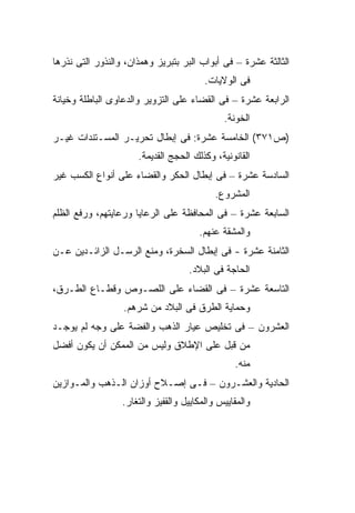 ‫ﺍﻟﺜﺎﻟﺜﺔ ﻋﺸﺭﺓ – ﻓﻰ ﺃﺒﻭﺍﺏ ﺍﻟﺒﺭ ﺒﺘﺒﺭﻴﺯ ﻭﻫﻤﺫﺍﻥ، ﻭﺍﻟﻨﺫﻭﺭ ﺍﻟﺘﻰ ﻨﺫﺭﻫﺎ‬
                                         ‫ﻓﻰ ﺍﻟﻭﻻﻴﺎﺕ.‬
‫ﺍﻟﺭﺍﺒﻌﺔ ﻋﺸﺭﺓ – ﻓﻰ ﺍﻟﻘﻀﺎﺀ ﻋﻠﻰ ﺍﻟﺘﺯﻭﻴﺭ ﻭﺍﻟﺩﻋﺎﻭﻯ ﺍﻟﺒﺎﻁﻠﺔ ﻭﺨﻴﺎﻨﺔ‬
                                              ‫ﺍﻟﺨﻭﻨﺔ.‬
‫)ﺹ١٧٣( ﺍﻟﺨﺎﻤﺴﺔ ﻋﺸﺭﺓ: ﻓﻰ ﺇﺒﻁﺎل ﺘﺤﺭﻴـﺭ ﺍﻟﻤﺴـﺘﻨﺩﺍﺕ ﻏﻴـﺭ‬
                      ‫ﺍﻟﻘﺎﻨﻭﻨﻴﺔ، ﻭﻜﺫﻟﻙ ﺍﻟﺤﺠﺞ ﺍﻟﻘﺩﻴﻤﺔ.‬
‫ﺍﻟﺴﺎﺩﺴﺔ ﻋﺸﺭﺓ – ﻓﻰ ﺇﺒﻁﺎل ﺍﻟﺤﻜﺭ ﻭﺍﻟﻘﻀﺎﺀ ﻋﻠﻰ ﺃﻨﻭﺍﻉ ﺍﻟﻜﺴﺏ ﻏﻴﺭ‬
                                            ‫ﺍﻟﻤﺸﺭﻭﻉ.‬
‫ﺍﻟﺴﺎﺒﻌﺔ ﻋﺸﺭﺓ – ﻓﻰ ﺍﻟﻤﺤﺎﻓﻅﺔ ﻋﻠﻰ ﺍﻟﺭﻋﺎﻴﺎ ﻭﺭﻋﺎﻴﺘﻬﻡ، ﻭﺭﻓﻊ ﺍﻟﻅﻠﻡ‬
                                       ‫ﻭﺍﻟﻤﺸﻘﺔ ﻋﻨﻬﻡ.‬
‫ﺍﻟﺜﺎﻤﻨﺔ ﻋﺸﺭﺓ - ﻓﻰ ﺇﺒﻁﺎل ﺍﻟﺴﺨﺭﺓ، ﻭﻤﻨﻊ ﺍﻟﺭﺴـل ﺍﻟﺯﺍﺌـﺩﻴﻥ ﻋـﻥ‬
                                    ‫ﺍﻟﺤﺎﺠﺔ ﻓﻰ ﺍﻟﺒﻼﺩ.‬
‫ﺍﻟﺘﺎﺴﻌﺔ ﻋﺸﺭﺓ – ﻓﻰ ﺍﻟﻘﻀﺎﺀ ﻋﻠﻰ ﺍﻟﻠﺼـﻭﺹ ﻭﻗﻁـﺎﻉ ﺍﻟﻁـﺭﻕ،‬
                  ‫ﻭﺤﻤﺎﻴﺔ ﺍﻟﻁﺭﻕ ﻓﻰ ﺍﻟﺒﻼﺩ ﻤﻥ ﺸﺭﻫﻡ.‬
‫ﺍﻟﻌﺸﺭﻭﻥ – ﻓﻰ ﺘﺨﻠﻴﺹ ﻋﻴﺎﺭ ﺍﻟﺫﻫﺏ ﻭﺍﻟﻔﻀﺔ ﻋﻠﻰ ﻭﺠﻪ ﻟﻡ ﻴﻭﺠـﺩ‬
‫ﻤﻥ ﻗﺒل ﻋﻠﻰ ﺍﻹﻁﻼﻕ ﻭﻟﻴﺱ ﻤﻥ ﺍﻟﻤﻤﻜﻥ ﺃﻥ ﻴﻜﻭﻥ ﺃﻓﻀل‬
                                                 ‫ﻤﻨﻪ.‬
‫ﺍﻟﺤﺎﺩﻴﺔ ﻭﺍﻟﻌﺸـﺭﻭﻥ – ﻓـﻰ ﺇﺼـﻼﺡ ﺃﻭﺯﺍﻥ ﺍﻟـﺫﻫﺏ ﻭﺍﻟﻤـﻭﺍﺯﻴﻥ‬
                  ‫ﻭﺍﻟﻤﻘﺎﻴﻴﺱ ﻭﺍﻟﻤﻜﺎﻴﻴل ﻭﺍﻟﻘﻔﻴﺯ ﻭﺍﻟﺘﻐﺎﺭ.‬
 