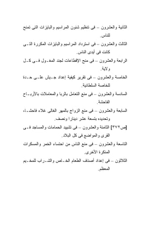 ‫ﺍﻟﺜﺎﻨﻴﺔ ﻭﺍﻟﻌﺸﺭﻭﻥ – ﻓﻰ ﺘﻨﻅﻴﻡ ﺸﺌﻭﻥ ﺍﻟﻤﺭﺍﺴﻴﻡ ﻭﺍﻟﺒﺎﻴﺯﺍﺕ ﺍﻟﺘﻰ ﺘﻤﻨﺢ‬
                                             ‫ﻟﻠﻨﺎﺱ.‬
‫ﺍﻟﺜﺎﻟﺙ ﻭﺍﻟﻌﺸﺭﻭﻥ – ﻓﻰ ﺍﺴﺘﺭﺩﺍﺩ ﺍﻟﻤﺭﺍﺴﻴﻡ ﻭﺍﻟﺒﺎﻴﺯﺍﺕ ﺍﻟﻤﻜﺭﺭﺓ ﺍﻟﺘـﻰ‬
                               ‫ﻜﺎﻨﺕ ﻓﻰ ﺃﻴﺩﻯ ﺍﻟﻨﺎﺱ.‬
‫ﺍﻟﺭﺍﺒﻌﺔ ﻭﺍﻟﻌﺸﺭﻭﻥ – ﻓﻰ ﻤﻨﺢ ﺍﻹﻗﻁﺎﻋﺎﺕ ﻟﺠﻨﺩ ﺍﻟﻤﻐـﻭل ﻓـﻰ ﻜـل‬
                                             ‫ﻭﻻﻴﺔ.‬
‫ﺍﻟﺨﺎﻤﺴﺔ ﻭﺍﻟﻌﺸﺭﻭﻥ – ﻓﻰ ﺘﻘﺭﻴﺭ ﻜﻴﻔﻴﺔ ﺇﻋﺩﺍﺩ ﺠـﻴﺵ ﻋﻠـﻰ ﺤـﺩﺓ‬
                                  ‫ﻟﻠﺨﺎﺼﺔ ﺍﻟﺴﻠﻁﺎﻨﻴﺔ.‬
‫ﺍﻟﺴﺎﺩﺴﺔ ﻭﺍﻟﻌﺸﺭﻭﻥ – ﻓﻰ ﻤﻨﻊ ﺍﻟﺘﻌﺎﻤل ﺒﺎﻟﺭﺒﺎ ﻭﺍﻟﻤﻌﺎﻤﻼﺕ ﺒﺎﻷﺭﺒـﺎﺡ‬
                                           ‫ﺍﻟﻔﺎﺤﺸﺔ.‬
‫ﺍﻟﺴﺎﺒﻌﺔ ﻭﺍﻟﻌﺸﺭﻭﻥ – ﻓﻰ ﻤﻨﻊ ﺍﻟﺯﻭﺍﺝ ﺒﺎﻟﻤﻬﺭ ﺍﻟﻐﺎﻟﻰ ﻏﻼﺀ ﻓﺎﺤ ﹰـﺎ،‬
   ‫ﺸ‬
                  ‫ﻭﺘﺤﺩﻴﺩﻩ ﺒﺘﺴﻌﺔ ﻋﺸﺭ ﺩﻴﻨﺎ ‪‬ﺍ ﻭﻨﺼﻑ.‬
                         ‫ﺭ‬
‫]ﺹ٢٧٣[ ﺍﻟﺜﺎﻤﻨﺔ ﻭﺍﻟﻌﺸﺭﻭﻥ – ﻓﻰ ﺘﺸﻴﻴﺩ ﺍﻟﺤﻤﺎﻤﺎﺕ ﻭﺍﻟﻤﺴﺎﺠﺩ ﻓـﻰ‬
                      ‫ﺍﻟﻘﺭﻯ ﻭﺍﻟﻤﻭﺍﻀﻊ ﻓﻰ ﻜل ﺍﻟﺒﻼﺩ.‬
‫ﺍﻟﺘﺎﺴﻌﺔ ﻭﺍﻟﻌﺸﺭﻭﻥ – ﻓﻰ ﻤﻨﻊ ﺍﻟﻨﺎﺱ ﻤﻥ ﺍﺤﺘﺴﺎﺀ ﺍﻟﺨﻤﺭ ﻭﺍﻟﻤﺴﻜﺭﺍﺕ‬
                                   ‫ﺍﻟﻤﻨﻜﺭﺓ ﺍﻷﺨﺭﻯ.‬
‫ﺍﻟﺜﻼﺜﻭﻥ – ﻓﻰ ﺇﻋﺩﺍﺩ ﺃﺼﻨﺎﻑ ﺍﻟﻁﻌﺎﻡ ﺍﻟﺨـﺎﺹ ﻭﺍﻟﺸـﺭﺍﺏ ﻟﻠﻤﺨـﻴﻡ‬
                                           ‫ﺍﻟﻤﻌﻅﻡ.‬
 