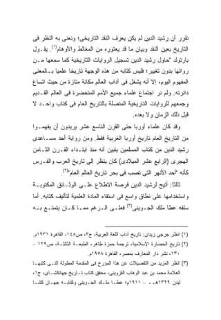 ‫ﻨﻘﺭﺭ ﺃﻥ ﺭﺸﻴﺩ ﺍﻟﺩﻴﻥ ﻟﻡ ﻴﻜﻥ ﻴﻌﺭﻑ ﺍﻟﻨﻘﺩ ﺍﻟﺘﺎﺭﻴﺨﻰ؛ ﻭﻨﻌﻨﻰ ﺒﻪ ﺍﻟﻨﻅﺭ ﻓﻰ‬
‫ﺍﻟﺘﺎﺭﻴﺦ ﺒﻌﻴﻥ ﺍﻟﻨﻘﺩ ﻭﺒﻴﺎﻥ ﻤﺎ ﻗﺩ ﻴﻌﺘﻭﺭﻩ ﻤﻥ ﺍﻟﻤﻐﺎﻟﻁ ﻭﺍﻷﻭﻫﺎﻡ)١(. ﻴﻘـﻭل‬
‫ﺒﺎﺭﺘﻭﻟﺩ "ﺤﺎﻭل ﺭﺸﻴﺩ ﺍﻟﺩﻴﻥ ﺘﺴﺠﻴل ﺍﻟﺭﻭﺍﻴﺎﺕ ﺍﻟﺘﺎﺭﻴﺨﻴﺔ ﻜﻤﺎ ﺴﻤﻌﻬﺎ ﻤـﻥ‬
‫ﺭﻭﺍﺘﻬﺎ ﺒﺩﻭﻥ ﺘﻐﻴﻴﺭ؛ ﻓﻠﻴﺱ ﻜﺘﺎﺒﻪ ﻤﻥ ﻫﺫﻩ ﺍﻟﻭﺠﻬﺔ ﺘﺎﺭﻴ ﹰﺎ ﻋﻠﻤ ‪‬ﺎ ﺒـﺎﻟﻤﻌﻨﻰ‬
          ‫ﻴ‬      ‫ﺨ‬
‫ﺍﻟﻤﻔﻬﻭﻡ ﺍﻟﻴﻭﻡ، ﺇﻻ ﺃﻨﻪ ﻴﺸﻐل ﻓﻰ ﺁﺩﺍﺏ ﺍﻟﻌﺎﻟﻡ ﻤﻜﺎﻨﺔ ﻤﺘﺎﺯﺓ ﻤﻥ ﺤﻴﺙ ﺍﺘﺴﺎﻉ‬
‫ﺩﺍﺌﺭﺘﻪ. ﻭﻟﻡ ﻨﺭ ﺍﺠﺘﻤﺎﻉ ﻋﻠﻤﺎﺀ ﺠﻤﻴﻊ ﺍﻷﻤﻡ ﺍﻟﻤﺘﺤﻀﺭﺓ ﻓﻰ ﺍﻟﻌﺎﻟﻡ ﺍﻟﻘـﺩﻴﻡ‬
‫ﻭﺠﻤﻌﻬﻡ ﻟﻠﺭﻭﺍﻴﺎﺕ ﺍﻟﺘﺎﺭﻴﺨﻴﺔ ﺍﻟﻤﺘﺼﻠﺔ ﺒﺎﻟﺘﺎﺭﻴﺦ ﺍﻟﻌﺎﻡ ﻓﻰ ﻜﺘﺎﺏ ﻭﺍﺤـﺩ ﻻ‬
                                                  ‫ﻗﺒل ﺫﻟﻙ ﺍﻟﺯﻤﺎﻥ ﻭﻻ ﺒﻌﺩﻩ.‬
‫ﻭﻗﺩ ﻜﺎﻥ ﻋﻠﻤﺎﺀ ﺃﻭﺭﺒﺎ ﺤﺘﻰ ﺍﻟﻘﺭﻥ ﺍﻟﺘﺎﺴﻊ ﻋﺸﺭ ﻴﺭﻴﺩﻭﻥ ﺃﻥ ﻴﻔﻬﻤـﻭﺍ‬
‫ﻤﻥ ﺍﻟﺘﺎﺭﻴﺦ ﺍﻟﻌﺎﻡ ﺘﺎﺭﻴﺦ ﺃﻭﺭﺒﺎ ﺍﻟﻐﺭﺒﻴﺔ ﻓﻘﻁ. ﻭﻤﻥ ﺭﻭﺍﻴﺔ ﺃﺤﺩ ﻤﺴـﺎﻋﺩﻯ‬
‫ﺭﺸﻴﺩ ﺍﻟﺩﻴﻥ ﻤﻥ ﻜﺘﺎﺏ ﺍﻟﻤﺴﻠﻤﻴﻥ ﻴﺘﺒﻴﻥ ﺃﻨﻪ ﻤﻨﺫ ﺍﺒﺘـﺩﺍﺀ ﺍﻟﻘـﺭﻥ ﺍﻟﺜـﺎﻤﻥ‬
‫ﺍﻟﻬﺠﺭﻯ )ﺍﻟﺭﺍﺒﻊ ﻋﺸﺭ ﺍﻟﻤﻴﻼﺩﻯ( ﻜﺎﻥ ﻴﻨﻅﺭ ﺇﻟﻰ ﺘﺎﺭﻴﺦ ﺍﻟﻌﺭﺏ ﻭﺍﻟﻔـﺭﺱ‬
             ‫ﻜﺄﻨﻪ "ﺃﺤﺩ ﺍﻷﻨﻬﺭ ﺍﻟﺘﻰ ﺘﺼﺏ ﻓﻰ ﺒﺤﺭ ﺘﺎﺭﻴﺦ ﺍﻟﻌﺎﻟﻡ ﺍﻟﻌﺎﻡ")٢(.‬
‫ﺜﺎﻟ ﹰﺎ: ﺃﺘﻴﺢ ﻟﺭﺸﻴﺩ ﺍﻟﺩﻴﻥ ﻓﺭﺼﺔ ﺍﻻﻁﻼﻉ ﻋﻠـﻰ ﺍﻟﻭﺜـﺎﺌﻕ ﺍﻟﻤﻜﺘﻭﺒـﺔ‬
                                                      ‫ﺜ‬
‫ﻭﺍﺴﺘﺨﺩﺍﻤﻬﺎ ﻋﻠﻰ ﻨﻁﺎﻕ ﻭﺍﺴﻊ ﻓﻰ ﺍﺴﺘﻘﺎﺀ ﺍﻟﻤﺎﺩﺓ ﺍﻟﻌﻠﻤﻴﺔ ﻟﺘﺄﻟﻴﻑ ﻜﺘﺎﺒﻪ. ﺃﻤﺎ‬
                                            ‫)٣(‬
‫ﻓﻌﻠـﻰ ﺍﻟـﺭﻏﻡ ﻤﻤـﺎ ﻜـﺎﻥ ﻴﺘﻤﺘـﻊ ﺒـﻪ‬             ‫ﺴﻠﻔﻪ ﻋﻁﺎ ﻤﻠﻙ ﺍﻟﺠـﻭﻴﻨﻰ‬


‫)١( ﺍﻨﻅﺭ ﺠﺭﺠﻰ ﺯﻴﺩﺍﻥ: ﺘﺎﺭﻴﺦ ﺁﺩﺍﺏ ﺍﻟﻠﻐﺔ ﺍﻟﻌﺭﺒﻴﺔ، ﺝ٣، ﺹ٨٤١، ﺍﻟﻘﺎﻫﺭﺓ ١٣٩١ﻡ.‬
‫)٢( ﺘﺎﺭﻴﺦ ﺍﻟﺤﻀﺎﺭﺓ ﺍﻹﺴﻼﻤﻴﺔ، ﺘﺭﺠﻤﺔ ﺤﻤﺯﺓ ﻁﺎﻫﺭ، ﺍﻟﻁﺒﻌـﺔ ﺍﻟﺜﺎﻟﺜـﺔ، ﺹ٩٢١ –‬
                         ‫٠٣١، ﻨﺸﺭ ﺩﺍﺭ ﺍﻟﻤﻌﺎﺭﻑ ﺒﻤﺼﺭ، ﺍﻟﻘﺎﻫﺭﺓ ٨٥٩١ﻡ.‬
‫)٣( ﺍﻨﻅﺭ ﺍﻟﻤﺯﻴﺩ ﻤﻥ ﺍﻟﺘﻔﺼﻴﻼﺕ ﻋﻥ ﻫﺫﺍ ﺍﻟﻤﺅﺭﺥ ﻓﻰ ﺍﻟﻤﻘﺩﻤﺔ ﺍﻟﻤﻁﻭﻟﺔ ﺍﻟﺘـﻰ ﻜﺘﺒﻬـﺎ‬
‫ﺍﻟﻌﻼﻤﺔ ﻤﺤﻤﺩ ﺒﻥ ﻋﺒﺩ ﺍﻟﻭﻫﺎﺏ ﺍﻟﻘﺯﻭﻴﻨﻰ، ﻤﺤﻘﻕ ﻜﺘﺎﺏ ﺘـﺎﺭﻴﺦ ﺠﻬﺎﻨﻜﺸـﺎﻯ، ﺝ١،‬
‫ﻟﻴﺩﻥ ٩٢٣١ﻫــ – ١١٩١ﻡ؛ ﻋﻁـﺎ ﻤﻠـﻙ ﺍﻟﺠـﻭﻴﻨﻰ ﻭﻜﺘﺎﺒـﻪ ﺠﻬـﺎﻥ ﻜﺸـﺎ‬
 