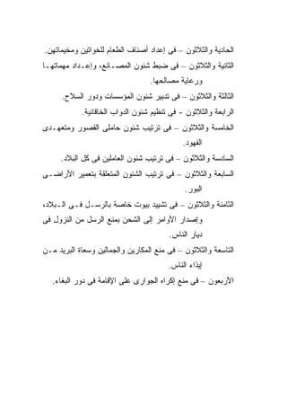 ‫ﺍﻟﺤﺎﺩﻴﺔ ﻭﺍﻟﺜﻼﺜﻭﻥ – ﻓﻰ ﺇﻋﺩﺍﺩ ﺃﺼﻨﺎﻑ ﺍﻟﻁﻌﺎﻡ ﻟﻠﺨﻭﺍﺘﻴﻥ ﻭﻤﺨﻴﻤﺎﺘﻬﻥ.‬
‫ﺍﻟﺜﺎﻨﻴﺔ ﻭﺍﻟﺜﻼﺜﻭﻥ – ﻓﻰ ﻀﺒﻁ ﺸﺌﻭﻥ ﺍﻟﻤﺼـﺎﻨﻊ، ﻭﺇﻋـﺩﺍﺩ ﻤﻬﻤﺎﺘﻬـﺎ‬
                                  ‫ﻭﺭﻋﺎﻴﺔ ﻤﺼﺎﻟﺤﻬﺎ.‬
      ‫ﺍﻟﺜﺎﻟﺜﺔ ﻭﺍﻟﺜﻼﺜﻭﻥ – ﻓﻰ ﺘﺩﺒﻴﺭ ﺸﺌﻭﻥ ﺍﻟﻤﺅﺴﺴﺎﺕ ﻭﺩﻭﺭ ﺍﻟﺴﻼﺡ.‬
            ‫ﺍﻟﺭﺍﺒﻌﺔ ﻭﺍﻟﺜﻼﺜﻭﻥ - ﻓﻰ ﺘﻨﻅﻴﻡ ﺸﺌﻭﻥ ﺍﻟﺩﻭﺍﺏ ﺍﻟﺨﺎﻗﺎﻨﻴﺔ.‬
‫ﺍﻟﺨﺎﻤﺴﺔ ﻭﺍﻟﺜﻼﺜﻭﻥ – ﻓﻰ ﺘﺭﺘﻴﺏ ﺸﺌﻭﻥ ﺤﺎﻤﻠﻰ ﺍﻟﻘﺼﻭﺭ ﻭﻤﺘﻌﻬـﺩﻯ‬
                                             ‫ﺍﻟﻔﻬﻭﺩ.‬
     ‫ﺍﻟﺴﺎﺩﺴﺔ ﻭﺍﻟﺜﻼﺜﻭﻥ – ﻓﻰ ﺘﺭﺘﻴﺏ ﺸﺌﻭﻥ ﺍﻟﻌﺎﻤﻠﻴﻥ ﻓﻰ ﻜل ﺍﻟﺒﻼﺩ.‬
‫ﺍﻟﺴﺎﺒﻌﺔ ﻭﺍﻟﺜﻼﺜﻭﻥ – ﻓﻰ ﺘﺭﺘﻴﺏ ﺍﻟﺸﺌﻭﻥ ﺍﻟﻤﺘﻌﻠﻘﺔ ﺒﺘﻌﻤﻴﺭ ﺍﻷﺭﺍﻀـﻰ‬
                                              ‫ﺍﻟﺒﻭﺭ.‬
‫ﺍﻟﺜﺎﻤﻨﺔ ﻭﺍﻟﺜﻼﺜﻭﻥ – ﻓﻰ ﺘﺸﻴﻴﺩ ﺒﻴﻭﺕ ﺨﺎﺼﺔ ﺒﺎﻟﺭﺴـل ﻓـﻰ ﺍﻟـﺒﻼﺩ،‬
‫ﻭﺇﺼﺩﺍﺭ ﺍﻷﻭﺍﻤﺭ ﺇﻟﻰ ﺍﻟﺸﺤﻥ ﺒﻤﻨﻊ ﺍﻟﺭﺴل ﻤﻥ ﺍﻟﻨﺯﻭل ﻓﻰ‬
                                         ‫ﺩﻴﺎﺭ ﺍﻟﻨﺎﺱ.‬
‫ﺍﻟﺘﺎﺴﻌﺔ ﻭﺍﻟﺜﻼﺜﻭﻥ – ﻓﻰ ﻤﻨﻊ ﺍﻟﻤﻜﺎﺭﻴﻥ ﻭﺍﻟﺠ ‪‬ﺎﻟﻴﻥ ﻭﺴﻌﺎﺓ ﺍﻟﺒﺭﻴﺩ ﻤـﻥ‬
                     ‫ﻤ‬
                                        ‫ﺇﻴﺫﺍﺀ ﺍﻟﻨﺎﺱ.‬
   ‫ﺍﻷﺭﺒﻌﻭﻥ – ﻓﻰ ﻤﻨﻊ ﺇﻜﺭﺍﻩ ﺍﻟﺠﻭﺍﺭﻯ ﻋﻠﻰ ﺍﻹﻗﺎﻤﺔ ﻓﻰ ﺩﻭﺭ ﺍﻟﺒﻐﺎﺀ.‬
 