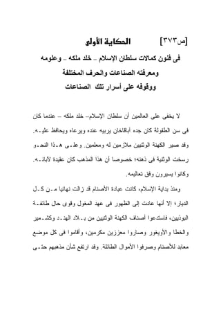 ‫א‬          ‫א‬            ‫]ﺹ٣٧٣[‬
   ‫ﻓﻰ ﻓﻨﻮن آﻤﺎﻻت ﺳﻠﻄﺎن اﻹﺳﻼم – ﺧﻠﺪ ﻣﻠﻜﻪ – وﻋﻠﻮﻣﻪ‬
            ‫وﻣﻌﺮﻓﺘﻪ اﻟﺼﻨﺎﻋﺎت واﻟﺤﺮف اﻟﻤﺨﺘﻠﻔﺔ‬
             ‫ووﻗﻮﻓﻪ ﻋﻠﻰ أﺳﺮار ﺗﻠﻚ اﻟﺼﻨﺎﻋﺎت‬


‫ﻻ ﻴﺨﻔﻰ ﻋﻠﻰ ﺍﻟﻌﺎﻟﻤﻴﻥ ﺃﻥ ﺴﻠﻁﺎﻥ ﺍﻹﺴﻼﻡ– ﺨﻠﺩ ﻤﻠﻜﻪ – ﻋﻨﺩﻤﺎ ﻜﺎﻥ‬

‫ﻓﻰ ﺴﻥ ﺍﻟﻁﻔﻭﻟﺔ ﻜﺎﻥ ﺠﺩﻩ ﺁﺒﺎﻗﺎﺨﺎﻥ ﻴﺭﺒﻴﻪ ﻋﻨﺩﻩ ﻭﻴﺭﻋﺎﻩ ﻭﻴﺤﺎﻓﻅ ﻋﻠﻴـﻪ.‬

‫ﻭﻗﺩ ﺼ ‪‬ﺭ ﺍﻟﻜﻬﻨﺔ ﺍﻟﻭﺜﻨﻴﻴﻥ ﻤﻼﺯﻤﻴﻥ ﻟﻪ ﻭﻤﻌﻠﻤﻴﻥ. ﻭﻋﻠـﻰ ﻫـﺫﺍ ﺍﻟﻨﺤـﻭ‬
                                                      ‫ﻴ‬

‫ﺭﺴﺨﺕ ﺍﻟﻭﺜﻨﻴﺔ ﻓﻰ ﺫﻫﻨﻪ؛ ﺨﺼﻭ ‪‬ﺎ ﺃﻥ ﻫﺫﺍ ﺍﻟﻤﺫﻫﺏ ﻜﺎﻥ ﻋﻘﻴﺩﺓ ﻵﺒﺎﺌـﻪ.‬
                                 ‫ﺼ‬

                                     ‫ﻭﻜﺎﻨﻭﺍ ﻴﺴﻴﺭﻭﻥ ﻭﻓﻕ ﺘﻌﺎﻟﻴﻤﻪ.‬

‫ﻭﻤﻨﺫ ﺒﺩﺍﻴﺔ ﺍﻹﺴﻼﻡ، ﻜﺎﻨﺕ ﻋﺒﺎﺩﺓ ﺍﻷﺼﻨﺎﻡ ﻗﺩ ﺯﺍﻟﺕ ﻨﻬﺎﺌ ‪‬ﺎ ﻤـﻥ ﻜـل‬
         ‫ﻴ‬

‫ﺍﻟﺩﻴﺎﺭ؛ ﺇﻻ ﺃﻨﻬﺎ ﻋﺎﺩﺕ ﺇﻟﻰ ﺍﻟﻅﻬﻭﺭ ﻓﻰ ﻋﻬﺩ ﺍﻟﻤﻐﻭل ﻭﻗﻭﻯ ﺤﺎل ﻁﺎﺌﻔـﺔ‬

‫ﺍﻟﺒﻭﺫﻴﻴﻥ، ﻓﺎﺴﺘﺩﻋﻭﺍ ﺃﺼﻨﺎﻑ ﺍﻟﻜﻬﻨﺔ ﺍﻟﻭﺜﻨﻴﻴﻥ ﻤﻥ ﺒـﻼﺩ ﺍﻟﻬﻨـﺩ ﻭﻜﺸـﻤﻴﺭ‬

‫ﻭﺍﻟﺨﻁﺎ ﻭﺍﻷﻭﻴﻐﻭﺭ ﻭﺼﺎﺭﻭﺍ ﻤﻌﺯﺯﻴﻥ ﻤﻜﺭﻤﻴﻥ، ﻭﺃﻗﺎﻤﻭﺍ ﻓﻰ ﻜل ﻤﻭﻀﻊ‬

‫ﻤﻌﺎﺒﺩ ﻟﻸﺼﻨﺎﻡ ﻭﺼﺭﻓﻭﺍ ﺍﻷﻤﻭﺍل ﺍﻟﻁﺎﺌﻠﺔ. ﻭﻗﺩ ﺍﺭﺘﻔﻊ ﺸﺄﻥ ﻤﺫﻫﺒﻬﻡ ﺤﺘـﻰ‬
 