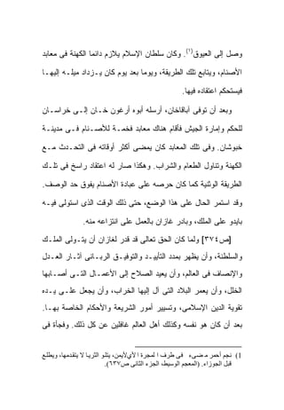 ‫ﻭﺼل ﺇﻟﻰ ﺍﻟﻌ ‪‬ﻭﻕ)١(. ﻭﻜﺎﻥ ﺴﻠﻁﺎﻥ ﺍﻹﺴﻼﻡ ﻴﻼﺯﻡ ﺩﺍﺌ ‪‬ﺎ ﺍﻟﻜﻬﻨﺔ ﻓﻰ ﻤﻌﺎﺒﺩ‬
                 ‫ﻤ‬                                 ‫ﻴ‬

‫ﺍﻷﺼﻨﺎﻡ، ﻭﻴﺘﺎﺒﻊ ﺘﻠﻙ ﺍﻟﻁﺭﻴﻘﺔ، ﻭﻴﻭ ‪‬ﺎ ﺒﻌﺩ ﻴﻭﻡ ﻜﺎﻥ ﻴـﺯﺩﺍﺩ ﻤﻴﻠـﻪ ﺇﻟﻴﻬـﺎ‬
                                 ‫ﻤ‬

                                                     ‫ﻓﻴﺴﺘﺤﻜﻡ ﺍﻋﺘﻘﺎﺩﻩ ﻓﻴﻬﺎ.‬

‫ﻭﺒﻌﺩ ﺃﻥ ﺘﻭﻓﻰ ﺁﺒﺎﻗﺎﺨﺎﻥ، ﺃﺭﺴﻠﻪ ﺃﺒﻭﻩ ﺃﺭﻏﻭﻥ ﺨـﺎﻥ ﺇﻟـﻰ ﺨﺭﺍﺴـﺎﻥ‬

‫ﻟﻠﺤﻜﻡ ﻭﺇﻤﺎﺭﺓ ﺍﻟﺠﻴﺵ ﻓﺄﻗﺎﻡ ﻫﻨﺎﻙ ﻤﻌﺎﺒﺩ ﻓﺨﻤـﺔ ﻟﻸﺼـﻨﺎﻡ ﻓـﻰ ﻤﺩﻴﻨـﺔ‬

‫ﺨﺒﻭﺸﺎﻥ. ﻭﻓﻰ ﺘﻠﻙ ﺍﻟﻤﻌﺎﺒﺩ ﻜﺎﻥ ﻴﻤﻀﻰ ﺃﻜﺜﺭ ﺃﻭﻗﺎﺘﻪ ﻓﻰ ﺍﻟﺘﺤـﺩﺙ ﻤـﻊ‬

‫ﺍﻟﻜﻬﻨﺔ ﻭﺘﻨﺎﻭل ﺍﻟﻁﻌﺎﻡ ﻭﺍﻟﺸﺭﺍﺏ. ﻭﻫﻜﺫﺍ ﺼﺎﺭ ﻟﻪ ﺍﻋﺘﻘﺎﺩ ﺭﺍﺴﺦ ﻓﻰ ﺘﻠـﻙ‬

‫ﺍﻟﻁﺭﻴﻘﺔ ﺍﻟﻭﺜﻨﻴﺔ ﻜﻤﺎ ﻜﺎﻥ ﺤﺭﺼﻪ ﻋﻠﻰ ﻋﺒﺎﺩﺓ ﺍﻷﺼﻨﺎﻡ ﻴﻔﻭﻕ ﺤﺩ ﺍﻟﻭﺼﻑ.‬

‫ﻭﻗﺩ ﺍﺴﺘﻤﺭ ﺍﻟﺤﺎل ﻋﻠﻰ ﻫﺫﺍ ﺍﻟﻭﻀﻊ، ﺤﺘﻰ ﺫﻟﻙ ﺍﻟﻭﻗﺕ ﺍﻟﺫﻯ ﺍﺴﺘﻭﻟﻰ ﻓﻴـﻪ‬

               ‫ﺒﺎﻴﺩﻭ ﻋﻠﻰ ﺍﻟﻤﻠﻙ، ﻭﺒﺎﺩﺭ ﻏﺎﺯﺍﻥ ﺒﺎﻟﻌﻤل ﻋﻠﻰ ﺍﻨﺘﺯﺍﻋﻪ ﻤﻨﻪ.‬

‫]ﺹ٤٧٣[ ﻭﻟﻤﺎ ﻜﺎﻥ ﺍﻟﺤﻕ ﺘﻌﺎﻟﻰ ﻗﺩ ﻗﺩﺭ ﻟﻐﺎﺯﺍﻥ ﺃﻥ ﻴﺘـﻭﻟﻰ ﺍﻟﻤﻠـﻙ‬
‫ﻭﺍﻟﺴﻠﻁﻨﺔ، ﻭﺃﻥ ﻴﻅﻬﺭ ﺒﻤﺩﺩ ﺍﻟﺘﺄﻴﻴـﺩ ﻭﺍﻟﺘﻭﻓﻴـﻕ ﺍﻟﺭﺒـﺎﻨﻰ ﺁﺜـﺎﺭ ﺍﻟﻌـﺩل‬
‫ﻭﺍﻹﻨﺼﺎﻑ ﻓﻰ ﺍﻟﻌﺎﻟﻡ، ﻭﺃﻥ ﻴﻌﻴﺩ ﺍﻟﺼﻼﺡ ﺇﻟﻰ ﺍﻷﻋﻤـﺎل ﺍﻟﺘـﻰ ﺃﺼـﺎﺒﻬﺎ‬
‫ﺍﻟﺨﻠل، ﻭﺃﻥ ﻴﻌﻤﺭ ﺍﻟﺒﻼﺩ ﺍﻟﺘﻰ ﺁل ﺇﻟﻴﻬﺎ ﺍﻟﺨﺭﺍﺏ، ﻭﺃﻥ ﻴﺠﻌل ﻋﻠـﻰ ﻴـﺩﻩ‬
‫ﺘﻘﻭﻴﺔ ﺍﻟﺩﻴﻥ ﺍﻹﺴﻼﻤﻰ، ﻭﺘﺴﻴﻴﺭ ﺃﻤﻭﺭ ﺍﻟﺸﺭﻴﻌﺔ ﻭﺍﻷﺤﻜﺎﻡ ﺍﻟﺨﺎﺼﺔ ﺒﻬـﺎ.‬
‫ﺒﻌﺩ ﺃﻥ ﻜﺎﻥ ﻫﻭ ﻨﻔﺴﻪ ﻭﻜﺫﻟﻙ ﺃﻫل ﺍﻟﻌﺎﻟﻡ ﻏﺎﻓﻠﻴﻥ ﻋﻥ ﻜل ﺫﻟﻙ. ﻭﻓﺠﺄﺓ ﻓﻰ‬


‫1( ﻧﺠﻢ أﺣﻤﺮ ﻣ ﻀﻰء ﻓﻰ ﻃﺮف ا ﻟﻤﺠﺮة ا ﻷيﻷﻳﻤﻦ، ﻳﺘﻠ ﻮ اﻟﺜﺮﻳ ﺎ ﻻ ﻳﺘﻘ ﺪﻣﻬﺎ، وﻳﻄﻠ ﻊ‬
                             ‫ﻗﺒﻞ اﻟﺠﻮزاء. )اﻟﻤﻌﺠﻢ اﻟﻮﺳﻴﻂ، اﻟﺠﺰء اﻟﺜﺎﻧﻰ ص٧٣٦(.‬
 