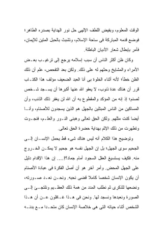 ‫ﺍﻟﻭﻗﺕ ﺍﻟﻤﻌﻠﻭﻡ، ﻭﺒﻔﻴﺽ ﺍﻟﻠﻁﻑ ﺍﻹﻟﻬﻰ ﺤل ﻨﻭﺭ ﺍﻟﻬﺩﺍﻴﺔ ﺒﺼﺩﺭﻩ ﺍﻟﻁﺎﻫﺭ؛‬
‫ﻓﻭﻀﻊ ﻗﺩﻤﻪ ﺍﻟﻤﺒﺎﺭﻜﺔ ﻓﻰ ﺴﺎﺤﺔ ﺍﻹﺴﻼﻡ، ﻭﺘﺸﺒﺙ ﺒﺎﻟﺤﺒل ﺍﻟﻤﺘﻴﻥ ﻟﻺﻴﻤﺎﻥ،‬
                                ‫ﻓﺄﻤﺭ ﺒﺈﺒﻁﺎل ﺸﻌﺎﺭ ﺍﻷﺩﻴﺎﻥ ﺍﻟﺒﺎﻁﻠﺔ.‬

‫ﻭﻜﺎﻥ ﻅﻥ ﺃﻜﺜﺭ ﺍﻟﻨﺎﺱ ﺃﻥ ﺴﺒﺏ ﺇﺴﻼﻤﻪ ﻴﺭﺠﻊ ﺇﻟﻰ ﺘﺭﻏﻴـﺏ ﺒﻌـﺽ‬
‫ﺍﻷﻤﺭﺍﺀ ﻭﺍﻟﻤﺸﺎﻴﺦ ﻭﺤﺜﻬﻡ ﻟﻪ ﻋﻠﻰ ﺫﻟﻙ. ﻭﻟﻜﻥ ﺒﻌﺩ ﺍﻟﺘﻔﺤﺹ، ﻋﻠﻡ ﺃﻥ ﺫﻟﻙ‬
‫ﺍﻟﻅﻥ ﺨﻁﺄ؛ ﻷﻨﻪ ﺃﺜﻨﺎﺀ ﺍﻟﺨﻠﻭﺓ ﺒﻰ ﺃﻨﺎ ﺍﻟﻌﺒﺩ ﺍﻟﻀﻌﻴﻑ ﻤﺅﻟﻑ ﻫﺫﺍ ﺍﻟﻜﺘـﺎﺏ‬
‫ﻗﺭﺭ ﺃﻥ ﻫﻨﺎﻙ ﻋﺩﺓ ﺫﻨﻭﺏ، ﻻ ﻴﻌﻔﻭ ﺍﷲ ﻋﻨﻬﺎ ﺃﻜﺒﺭﻫﺎ ﺃﻥ ﻴﺴـﺠﺩ ﺸـﺨﺹ‬
‫ﻟﺼﻨﻡ؛ ﺇﺫ ﺇﻨﻪ ﻤﻥ ﺍﻟﻤﺅﻜﺩ ﻭﺍﻟﻤﻘﻁﻭﻉ ﺒﻪ ﺃﻥ ﺍﷲ ﻟﻥ ﻴﻐﻔﺭ ﺫﻟﻙ ﺍﻟﺫﻨﺏ، ﻭﺃﻥ‬
‫ﺍﻟﻤﺴﺎﻜﻴﻥ ﻤﻥ ﺍﻟﻨﺎﺱ ﺍﻟﻤﺒﺘﻠﻴﻥ ﺒﺎﻟﺠﻬل ﻫﻡ ﺍﻟﺫﻴﻥ ﻴﺴﺠﺩﻭﻥ ﻟﻸﺼﻨﺎﻡ، ﻭﺃﻨـﺎ‬
‫ﺃﻴ ‪‬ﺎ ﻜﻨﺕ ﻤﺜﻠﻬﻡ. ﻭﻟﻜﻥ ﺍﻟﺤﻕ ﺘﻌﺎﻟﻰ ﻭﻫﺒﻨﻰ ﺍﻟﻨـﻭﺭ ﻭﺍﻟﻌﻠـﻡ، ﻓﻨﺠـﻭﺕ‬
                                                         ‫ﻀ‬
                  ‫ﻭﺘﻁﻬﺭﺕ ﻤﻥ ﺫﻟﻙ ﺍﻹﺜﻡ ﺒﻬﺩﺍﻴﺔ ﺤﻀﺭﺓ ﺍﻟﺤﻕ ﺘﻌﺎﻟﻰ.‬

‫ﻭﺘﻭﻀﻴﺢ ﻫﺫﺍ ﺍﻟﻜﻼﻡ ﺃﻨﻪ ﻟﻴﺱ ﻫﻨﺎﻙ ﺸﻰﺀ ﻗﻁ ﻴﺤﻤل ﺍﻹﻨﺴـﺎﻥ ﺇﻟـﻰ‬
‫ﺍﻟﺠﺤﻴﻡ ﺴﻭﻯ ﺍﻟﺠﻬل؛ ﺒل ﺇﻥ ﺍﻟﺠﻬل ﻨﻔﺴﻪ ﻫﻭ ﺠﺤﻴﻡ ﻻ ﻴﻤﻜـﻥ ﺍﻟﺨـﺭﻭﺝ‬
‫ﻤﻨﻪ. ﻓﻜﻴﻑ ﻴﺴﺘﺴﻴﻎ ﺍﻟﻌﻘل ﺍﻟﺴﺠﻭﺩ ﺃﻤﺎﻡ ﺠﻤﺎﺩ؟!…. ﺇﻥ ﻫﺫﺍ ﺍﻹﻗﺩﺍﻡ ﺩﻟﻴل‬
‫ﻋﻠﻰ ﺍﻟﺠﻬل ﺍﻟﻤﺤﺽ. ﻭﺃﻤﺭ ﺁﺨﺭ ﻫﻭ ﺃﻥ ﺃﺼل ﺍﻟﻔﻜﺭﺓ ﻓﻰ ﻋﺒﺎﺩﺓ ﺍﻷﺼﻨﺎﻡ‬
‫ﺃﻥ ﻴﻜﻭﻥ ﺍﻹﻨﺴﺎﻥ ﺸﺨ ‪‬ﺎ ﻜﺎﻤﻼ ﻗﻀﻰ ﻨﺤﺒﻪ. ﻭﻨﺤـﻥ ﻨﻌـﺩ ﺼـﻭﺭﺘﻪ،‬
                             ‫ﹰ‬     ‫ﺼ‬
‫ﻭﻨﻀﻌﻬﺎ ﻟﻠﺫﻜﺭﻯ ﺜﻡ ﻨﻁﻠﺏ ﺍﻟﻤﺩﺩ ﻤﻥ ﻫﻤﺔ ﺫﻟﻙ ﺍﻟﻌﻅـﻴﻡ ﻭﻨﻠﺘﺠـﺊ ﺇﻟـﻰ‬
‫ﺍﻟﺼﻭﺭﺓ ﻭﻨﻌﺒﺩﻫﺎ ﻭﻨﺴﺠﺩ ﻟﻬﺎ. ﻭﻨﺤﻥ ﻓﻰ ﻫـﺫﺍ ﻏـﺎﻓﻠﻭﻥ ﻋـﻥ ﺃﻥ ﻫـﺫﺍ‬
‫ﺍﻟﺸﺨﺹ ﺃﺜﻨﺎﺀ ﺤﻴﺎﺘﻪ ﺍﻟﺘﻰ ﻫﻰ ﺨﻼﺼﺔ ﺍﻹﻨﺴﺎﻥ ﻜﺎﻥ ﻤﺘﺤـ ‪‬ﺍ ﻤـﻊ ﺒﺩﻨـﻪ‬
           ‫ﺩ‬
 