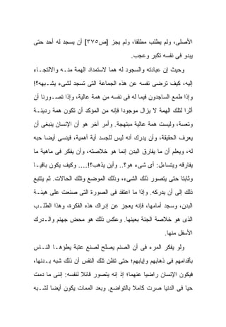 ‫ﺍﻷﺼﻠﻰ، ﻭﻟﻡ ﻴﻁﻠﺏ ﻤﻁﻠ ﹰﺎ، ﻭﻟﻡ ﻴﺠﺯ ]ﺹ٥٧٣[ ﺃﻥ ﻴﺴﺠﺩ ﻟﻪ ﺃﺤﺩ ﺤﺘﻰ‬
                                    ‫ﻘ‬
                                       ‫ﻴﺒﺩﻭ ﻓﻰ ﻨﻔﺴﻪ ﺘﻜﺒﺭ ﻭﻋﺠﺏ.‬

‫ﻭﺤﻴﺙ ﺇﻥ ﻋﺒﺎﺩﺘﻪ ﻭﺍﻟﺴﺠﻭﺩ ﻟﻪ ﻫﻤﺎ ﻻﺴﺘﻤﺩﺍﺩ ﺍﻟﻬﻤﺔ ﻤﻨـﻪ ﻭﺍﻻﻟﺘﺠـﺎﺀ‬
‫ﺇﻟﻴﻪ، ﻜﻴﻑ ﺘﺭﻀﻰ ﻨﻔﺴﻪ ﻋﻥ ﻫﺫﻩ ﺍﻟﺠﻤﺎﻋﺔ ﺍﻟﺘﻰ ﺘﺴﺠﺩ ﻟﺸﻰﺀ ﻴﺸـﺒﻬﻪ؟!‬
‫ﻭﺇﺫﺍ ﻁﻤﻊ ﺍﻟﺴﺎﺠﺩﻭﻥ ﻓﻴﻤﺎ ﻟﻪ ﻓﻰ ﻨﻔﺴﻪ ﻤﻥ ﻫﻤﺔ ﻋﺎﻟﻴﺔ، ﻭﺇﺫﺍ ﺘﺼـﻭﺭﻨﺎ ﺃﻥ‬
‫ﺃﺜ ‪‬ﺍ ﻟﺘﻠﻙ ﺍﻟﻬﻤﺔ ﻻ ﻴﺯﺍل ﻤﻭﺠﻭ ‪‬ﺍ ﻓﺈﻨﻪ ﻤﻥ ﺍﻟﻤﺅﻜﺩ ﺃﻥ ﺘﻜﻭﻥ ﻫﻤﺔ ﺭﺩﻴﺌـﺔ‬
                                   ‫ﺩ‬                         ‫ﺭ‬
‫ﻭﺘﻌﺴﺔ، ﻭﻟﻴﺴﺕ ﻫﻤﺔ ﻋﺎﻟﻴﺔ ﻤﺒﺘﻬﺠﺔ. ﻭﺃﻤﺭ ﺁﺨﺭ ﻫﻭ ﺃﻥ ﺍﻹﻨﺴﺎﻥ ﻴﻨﺒﻐﻰ ﺃﻥ‬
‫ﻴﻌﺭﻑ ﺍﻟﺤﻘﻴﻘﺔ، ﻭﺃﻥ ﻴﺩﺭﻙ ﺃﻨﻪ ﻟﻴﺱ ﻟﻠﺠﺴﺩ ﺃﻴﺔ ﺃﻫﻤﻴﺔ، ﻓﻴﻨﺴﻰ ﺃﻴ ‪‬ﺎ ﺤﺒﻪ‬
     ‫ﻀ‬
‫ﻟﻪ، ﻭﻴﻌﻠﻡ ﺃﻥ ﻤﺎ ﻴﻔﺎﺭﻕ ﺍﻟﺒﺩﻥ ﺇﻨﻤﺎ ﻫﻭ ﺨﻼﺼﺘﻪ، ﻭﺃﻥ ﻴﻔﻜﺭ ﻓﻰ ﻤﺎﻫﻴﺔ ﻤﺎ‬
‫ﻴﻔﺎﺭﻗﻪ ﻭﻴﺘﺴﺎﺀل: ﺃﻯ ﺸﻰﺀ ﻫﻭ؟.. ﻭﺃﻴﻥ ﻴﺫﻫﺏ؟!…. ﻭﻜﻴﻑ ﻴﻜﻭﻥ ﺒﺎﻗ ‪‬ـﺎ‬
  ‫ﻴ‬
‫ﻭﺜﺎﺒ ﹰﺎ ﺤﺘﻰ ﻴﺘﺼﻭﺭ ﺫﻟﻙ ﺍﻟﺸﻰﺀ، ﻭﺫﻟﻙ ﺍﻟﻤﻭﻀﻊ ﻭﺘﻠﻙ ﺍﻟﺤﺎﻻﺕ. ﺜﻡ ﻴﺘﺘﺒﻊ‬
                                                        ‫ﺘ‬
‫ﺫﻟﻙ ﺇﻟﻰ ﺃﻥ ﻴﺩﺭﻜﻪ. ﻭﺇﺫﺍ ﻤﺎ ﺍﻋﺘﻘﺩ ﻓﻰ ﺍﻟﺼﻭﺭﺓ ﺍﻟﺘﻰ ﺼﻨﻌﺕ ﻋﻠﻰ ﻫﻴﺌـﺔ‬
‫ﺍﻟﺒﺩﻥ، ﻭﺴﺠﺩ ﺃﻤﺎﻤﻬﺎ، ﻓﺈﻨﻪ ﻴﻌﺠﺯ ﻋﻥ ﺇﺩﺭﺍﻙ ﻫﺫﻩ ﺍﻟﻔﻜﺭﺓ، ﻭﻫﺫﺍ ﺍﻟﻁﻠـﺏ‬
‫ﺍﻟﺫﻯ ﻫﻭ ﺨﻼﺼﺔ ﺍﻟﺠﻨﺔ ﺒﻌﻴﻨﻬﺎ. ﻭﻋﻜﺱ ﺫﻟﻙ ﻫﻭ ﻤﺤﺽ ﺠﻬﻨﻡ ﻭﺍﻟـﺩﺭﻙ‬
                                                     ‫ﺍﻷﺴﻔل ﻤﻨﻬﺎ.‬

‫ﻭﻟﻭ ﻴﻔﻜﺭ ﺍﻟﻤﺭﺀ ﻓﻰ ﺃﻥ ﺍﻟﺼﻨﻡ ﻴﺼﻠﺢ ﻟﺼﻨﻊ ﻋﺘﺒﺔ ﻴﻁﺅﻫـﺎ ﺍﻟﻨـﺎﺱ‬
‫ﺒﺄﻗﺩﺍﻤﻬﻡ ﻓﻰ ﺫﻫﺎﺒﻬﻡ ﻭﺇﻴﺎﺒﻬﻡ؛ ﺤﺘﻰ ﺘﻅﻥ ﺘﻠﻙ ﺍﻟﻨﻔﺱ ﺃﻥ ﺫﻟﻙ ﺸﺒﻪ ﺒـﺩﻨﻬﺎ،‬
‫ﻓﻴﻜﻭﻥ ﺍﻹﻨﺴﺎﻥ ﺭﺍﻀ ‪‬ﺎ ﻋﻨﻬﻤﺎ؛ ﺇﺫ ﺇﻨﻪ ﻴﺘﺼﻭﺭ ﻗﺎﺌﻼ ﻟﻨﻔﺴﻪ: ﺇﻨﻨﻰ ﻤﺎ ﺩﻤﺕ‬
                   ‫ﹰ‬                         ‫ﻴ‬
‫ﺤﻴﺎ ﻓﻰ ﺍﻟﺩﻨﻴﺎ ﺼﺭﺕ ﻜﺎﻤﻼ ﺒﺎﻟﺘﻭﺍﻀﻊ. ﻭﺒﻌﺩ ﺍﻟﻤﻤﺎﺕ ﻴﻜﻭﻥ ﺃﻴ ‪‬ﺎ ﻟﺸـﺒﻪ‬
       ‫ﻀ‬                               ‫ﹰ‬
 