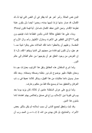 ‫ﺍﻟﺒﺩﻥ ﻨﻔﺱ ﺍﻟﺤﺎﻟﺔ. ﻭﺃﻤﺭ ﺁﺨﺭ ﻫﻭ ﺃﻨﻪ ﻴﻔﻜﺭ ﻓﻰ ﺃﻥ ﺍﻟﻨﻔﺱ ﺍﻟﺘﻰ ﻟﻬﺎ ﺫﻟـﻙ‬
‫ﺍﻟﻜﻤﺎل، ﻗﺩ ﺼﺎﺭ ﺒﺩﻨﻬﺎ ﺘﺭﺍ ‪‬ﺎ ﺸﺒﻴ ‪‬ﺎ ﺒﺒﺩﻨﻪ، ﻭﺠﺩﻴ ‪‬ﺍ ﺃﻴ ‪‬ﺎ ﺒﺄﻥ ﻴﻜﻭﻥ ﻋﺘﺒﺔ‬
               ‫ﺭ ﻀ‬                  ‫ﻬ‬      ‫ﺒ‬
‫ﺘﻁﺅﻫﺎ ﺍﻷﻗﺩﺍﻡ. ﻭﻨﺤﻥ ﺍﻟﺫﻴﻥ ﻨﻌﺘﻘﺩ ﺍﻟﻜﻤﺎل ﻨﺘﺴﺎﺀل: ﺃﻴﺔ ﻗﻴﻤﺔ ﺘﻜﻭﻥ ﻟﺒﺩﻨﻨﺎ؟!‬

‫ﻭﺒﻨﺎﺀ ﻋﻠﻰ ﻫﺫﺍ ﺘﻨﻘﻁﻊ ﻋﻼﻗﺔ ﺍﻟﻨﺎﺱ ﺒﺎﻟﺒﺩﻥ ﺍﻨﻘﻁﺎ ‪‬ﺎ ﺘﺎ ‪‬ﺎ، ﻓﻴﺘﺠﻬـﻭﻥ‬
           ‫ﻋ ﻤ‬
‫]ﺹ٦٧٣[ ﺇﻟﻰ ﺍﻟﺘﻔﻜﻴﺭ ﻓﻰ ﺍﻵﺨﺭﺓ، ﻭﻤﻨﺎﺯل ﺍﻷﻁﻬﺎﺭ ﻭﺃﺤـﻭﺍل ﺍﻷﺭﻭﺍﺡ‬
‫ﺍﻟﻤﻘﺩﺴﺔ. ﻭﻋﻠﻴﻬﻡ ﺃﻥ ﻴﻼﺤﻅﻭﺍ ﺩﺍﺌ ‪‬ﺎ ﺘﻠﻙ ﺍﻟﺤﺎﻻﺕ ﺤﺘﻰ ﻴﻨﺎﻟﻭﺍ ﺸﻴ ًﺎ ﻤﻤـﺎ‬
      ‫ﺌ‬                           ‫ﻤ‬
‫ﻫﻭ ﺤﻕ، ﻭﺃﻥ ﺘﻜﻭﻥ ﻟﻬﻡ ﻓﺎﺌﺩﺓ ﻤﻥ ﻤﺠﻴﺌﻬﻡ ﺇﻟﻰ ﺍﻟﺩﻨﻴﺎ ﻭﻴﺒﻠﻐﻭﺍ ﺍﻟﻜﻤـﺎل؛ ﺇﺫ‬
‫ﺇﻥ ﺍﻟﻐﺭﺽ ﻤﻥ ﻭﺠﻭﺩ ﺍﻟﺨﻠﻕ ﻫﻭ ﺃﻥ ﻴﺘﻭﺠﻬﻭﺍ ﻤﻥ ﻋﺎﻟﻡ ﺍﻟﻅﻼﻡ ﺇﻟﻰ ﻋﺎﻟﻡ‬
                                                               ‫ﺍﻟﻨﻭﺭ.‬
‫ﻭﻟﻤﺎ ﺸﺭﺡ ﺍﻟﺴﻠﻁﺎﻥ ﻫﺫﻩ ﺍﻟﺤﻘﺎﺌﻕ ﻭﻓﻕ ﻫﺫﺍ ﺍﻟﺘﺭﺘﻴﺏ ﺒﻌﺒﺎﺭﺍﺕ ﺠﻴـﺩﺓ‬
‫ﻭﻤﻌﺎﻥ ﺩﻗﻴﻘﺔ، ﻅﻬﺭ ﺒﻭﻀﻭﺡ ﺘﺎﻡ ﻨﻭﺭ ﺒﺎﻁﻨﻪ ﻭﺼﺩﻗﻪ ﻭﺼﻔﺎﺌﻪ. ﻭﺒﻌﺩ ﺫﻟﻙ‬
‫ﺼﺎﺭ ﻴﺴﻭﻕ ﺩﺍﺌ ‪‬ﺎ ﺤﻜﺎﻴﺎﺕ ﻤﻥ ﻫﺫﺍ ﺍﻟﻘﺒﻴل، ﻭﻴﺫﻜﺭ ﻜﻼ ‪‬ﺎ ﻋﻤﻴ ﹰﺎ ﻓﻰ ﺒـﺎﺏ‬
         ‫ﻘ‬      ‫ﻤ‬                                 ‫ﻤ‬
            ‫ﺍﻟﻌﺭﻓﺎﻥ ﻭﺍﻟﺘﺤﻘﻴﻕ ﻤﻤﺎ ﻟﻡ ﻴﺴﻤﻊ ﻤﺜﻠﻪ ﻗﻁ ﻤﻥ ﺤﻜﻴﻡ ﻭﻋﺎﺭﻑ.‬

‫ﻭﻟﻤﺎ ﺘﺭﺒﻊ ﻋﻠﻰ ﻋﺭﺵ ﺍﻟﺴﻠﻁﻨﺔ ﻋﺎﻤﻴﻥ ﺃﻭ ﺜﻼﺜﺔ، ﻜﺎﻥ ﻴﺯﻴﺩ ﻴﻭ ‪‬ﺎ ﺒﻌﺩ‬
     ‫ﻤ‬
‫ﻴﻭﻡ ﻓﻰ ﺘﻘﻭﻴﺔ ﺩﻴﻥ ﺍﻹﺴﻼﻡ، ﻭﺭﺍﺡ ﻓﻰ ﺼﺩﻕ ﻭﺇﺨﻼﺹ ﻴﻬﺘﻡ ﺍﻫﺘﻤﺎ ‪‬ﺎ ﺘﺎ ‪‬ﺎ‬
 ‫ﻤ ﻤ‬
                                                    ‫ﺒﺸﺌﻭﻥ ﻫﺫﺍ ﺍﻟﺩﻴﻥ.‬

‫ﻭﻗﺩ ﺜﺒﺕ ﻭﺘﺤﻘﻕ ﻟﺠﻤﻴﻊ ﺍﻟﻨﺎﺱ ﺃﻥ ﺴﺒﺏ ﺇﺴﻼﻤﻪ ﻟﻡ ﻴﻜﻥ ﺒﺘﺄﺜﻴﺭ ﺒﻌﺽ‬
‫ﺍﻷﻤﺭﺍﺀ ﻭﺍﻟﻤﺸﺎﻴﺦ، ﺒل ﻜﺎﻥ ﺒﻬﺩﻯ ﻤﻥ ﺍﷲ، ﺇﺫ ﺇﻨـﻪ ﻤـﻥ ﺍﻟﻤﺠـﺭﺏ ﺃﻥ‬
 