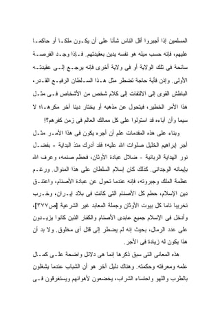 ‫ﺍﻟﻤﺴﻠﻤﻴﻥ ﺇﺫﺍ ﺃﺠﺒﺭﻭﺍ ﺃﻗل ﺍﻟﻨﺎﺱ ﺸﺄ ﹰﺎ ﻋﻠﻰ ﺃﻥ ﻴﻜـﻭﻥ ﻤﻠ ﹰـﺎ ﺃﻭ ﺤﺎﻜ ‪‬ـﺎ‬
  ‫ﻤ‬          ‫ﻜ‬                  ‫ﻨ‬
‫ﻋﻠﻴﻬﻡ، ﻓﺈﻨﻪ ﺤﺴﺏ ﻤﻴﻠﻪ ﻫﻭ ﻨﻔﺴﻪ ﻴﺩﻴﻥ ﺒﻌﻘﻴﺩﺘﻬﻡ. ﻓـﺈﺫﺍ ﻭﺠـﺩ ﺍﻟﻔﺭﺼـﺔ‬
‫ﺴﺎﻨﺤﺔ ﻓﻰ ﺘﻠﻙ ﺍﻟﻭﻻﻴﺔ ﺃﻭ ﻓﻰ ﻭﻻﻴﺔ ﺃﺨﺭﻯ ﻓﺈﻨﻪ ﻴﺭﺠـﻊ ﺇﻟـﻰ ﻋﻘﻴﺩﺘـﻪ‬
‫ﺍﻷﻭﻟﻰ. ﻭﺇﺫﻥ ﻓﺄﻴﺔ ﺤﺎﺠﺔ ﺘﻀﻁﺭ ﻤﺜل ﻫـﺫﺍ ﺍﻟﺴـﻠﻁﺎﻥ ﺍﻟﺭﻓﻴـﻊ ﺍﻟﻘـﺩﺭ،‬
‫ﺍﻟﺒﺎﻁﺵ ﺍﻟﻘﻭﻯ ﺇﻟﻰ ﺍﻻﻟﺘﻔﺎﺕ ﺇﻟﻰ ﻜﻼﻡ ﺸﺨﺹ ﻤﻥ ﺍﻷﺸﺨﺎﺹ ﻓـﻰ ﻤﺜـل‬
‫ﻫﺫﺍ ﺍﻷﻤﺭ ﺍﻟﺨﻁﻴﺭ، ﻓﻴﺘﺤﻭل ﻋﻥ ﻤﺫﻫﺒﻪ ﺃﻭ ﻴﺨﺘﺎﺭ ﺩﻴ ﹰﺎ ﺁﺨﺭ ﻤﻜﺭﻫـﺎ؛ ﻻ‬
               ‫ﻨ‬
    ‫ﺴﻴﻤﺎ ﻭﺃﻥ ﺁﺒﺎﺀﻩ ﻗﺩ ﺍﺴﺘﻭﻟﻭﺍ ﻋﻠﻰ ﻜل ﻤﻤﺎﻟﻙ ﺍﻟﻌﺎﻟﻡ ﻓﻰ ﺯﻤﻥ ﻜﻔﺭﻫﻡ؟!‬
‫ﻭﺒﻨﺎﺀ ﻋﻠﻰ ﻫﺫﻩ ﺍﻟﻤﻘﺩﻤﺎﺕ ﻋﻠﻡ ﺃﻥ ﺃﺠﺭﻩ ﻴﻜﻭﻥ ﻓﻰ ﻫﺫﺍ ﺍﻷﻤـﺭ ﻤﺜـل‬
‫ﺃﺠﺭ ﺇﺒﺭﺍﻫﻴﻡ ﺍﻟﺨﻠﻴل ﺼﻠﻭﺍﺕ ﺍﷲ ﻋﻠﻴﻪ؛ ﻓﻘﺩ ﺃﺩﺭﻙ ﻤﻨﺫ ﺍﻟﺒﺩﺍﻴﺔ - ﺒﻔﻀـل‬
‫ﻨﻭﺭ ﺍﻟﻬﺩﺍﻴﺔ ﺍﻟﺭﺒﺎﻨﻴﺔ - ﻀﻼل ﻋﺒﺎﺩﺓ ﺍﻷﻭﺜﺎﻥ، ﻓﺤﻁﻡ ﺼﻨﻤﻪ، ﻭﻋﺭﻑ ﺍﷲ‬
‫ﺒﺈﻴﻤﺎﻨﻪ ﺍﻟﻭﺠﺩﺍﻨﻰ. ﻜﺫﻟﻙ ﻜﺎﻥ ﺇﺴﻼﻡ ﺍﻟﺴﻠﻁﺎﻥ ﻋﻠﻰ ﻫﺫﺍ ﺍﻟﻤﻨﻭﺍل. ﻭﺭﻏـﻡ‬
‫ﻋﻅﻤﺔ ﺍﻟﻤﻠﻙ ﻭﺠﺒﺭﻭﺘﻪ، ﻓﺈﻨﻪ ﻋﻨﺩﻤﺎ ﺘﺤﻭل ﻋﻥ ﻋﺒﺎﺩﺓ ﺍﻷﺼﻨﺎﻡ، ﻭﺍﻋﺘﻨـﻕ‬
‫ﺩﻴﻥ ﺍﻹﺴﻼﻡ، ﺤﻁﻡ ﻜل ﺍﻷﺼﻨﺎﻡ ﺍﻟﺘﻰ ﻜﺎﻨﺕ ﻓﻰ ﺒﻼﺩ ﺇﻴـﺭﺍﻥ، ﻭﺨـﺭﺏ‬
‫ﺘﺨﺭﻴ ‪‬ﺎ ﺘﺎ ‪‬ﺎ ﻜل ﺒﻴﻭﺕ ﺍﻷﻭﺜﺎﻥ ﻭﺠﻤﻠﺔ ﺍﻟﻤﻌﺎﺒﺩ ﻏﻴﺭ ﺍﻟﺸﺭﻋﻴﺔ ]ﺹ٧٧٣[،‬
                                                  ‫ﺒ ﻤ‬
‫ﻭﺃﺩﺨل ﻓﻰ ﺍﻹﺴﻼﻡ ﺠﻤﻴﻊ ﻋﺎﺒﺩﻯ ﺍﻷﺼﻨﺎﻡ ﻭﺍﻟﻜﻔﺎﺭ ﺍﻟﺫﻴﻥ ﻜﺎﻨﻭﺍ ﻴﺯﻴـﺩﻭﻥ‬
‫ﻋﻠﻰ ﻋﺩﺩ ﺍﻟﺭﻤﺎل، ﺒﺤﻴﺙ ﺇﻨﻪ ﻟﻡ ﻴﻀﻁﺭ ﺇﻟﻰ ﻗﺘل ﺃﻯ ﻤﺨﻠﻭﻕ. ﻭﻻ ﺒﺩ ﺃﻥ‬
                                      ‫ﻫﺫﺍ ﻴﻜﻭﻥ ﻟﻪ ﺯﻴﺎﺩﺓ ﻓﻰ ﺍﻷﺠﺭ.‬
‫ﻫﺫﻩ ﺍﻟﻤﻌﺎﻨﻰ ﺍﻟﺘﻰ ﺴﺒﻕ ﺫﻜﺭﻫﺎ ﺇﻨﻤﺎ ﻫﻰ ﺩﻻﺌل ﻭﺍﻀﺤﺔ ﻋﻠـﻰ ﻜﻤـﺎل‬
‫ﻋﻠﻤﻪ ﻭﻤﻌﺭﻓﺘﻪ ﻭﺤﻜﻤﺘﻪ. ﻭﻫﻨﺎﻙ ﺩﻟﻴل ﺁﺨﺭ ﻫﻭ ﺃﻥ ﺍﻟﺸﺒﺎﺏ ﻋﻨﺩﻤﺎ ‪‬ﺸﻐﻠﻭﻥ‬
     ‫ﻴ‬
‫ﺒﺎﻟﻁﺭﺏ ﻭﺍﻟﻠﻬﻭ ﻭﺍﺤﺘﺴﺎﺀ ﺍﻟﺸﺭﺍﺏ، ﻴﺨﻀﻌﻭﻥ ﻷﻫﻭﺍﺌﻬﻡ ﻭﻴﺴﺘﻐﺭﻗﻭﻥ ﻓـﻰ‬
 