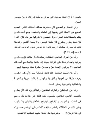 ‫ﺒﺎﻟﺤﺠﺭ؛ ﺇﺫ ﺇﻥ ﺍﻟﺤﺩﺓ ﻤﻭﺠﻭﺩﺓ ﻓﻰ ﺠﻭﻫﺭﻩ ﻭﻟﻜﻨﻬﺎ ﺘـﺯﺩﺍﺩ ﺒﻠـﻴﻥ ﺤﺠـﺭ‬
                                                           ‫ﺍﻟﻤﺴﻥ.‬
‫ﻭﻓﻰ ﺍﻟﻤﺤﺎﻓل ﻭﺍﻟﻤﺠﺎﻤﻊ ﺍﻟﺘﻰ ﺤﻀﺭﻫﺎ ﻤﺨﺘﻠﻑ ﺃﺼﻨﺎﻑ ﺍﻟﻨﺎﺱ، ﺘﻌﺠﺏ‬
‫ﺍﻟﺠﻤﻴﻊ ﻤﻥ ﺍﻷﺴﺌﻠﺔ ﺍﻟﺘﻰ ﻭﺠﻬﻬﺎ ﺇﻟﻰ ﺍﻟﻌﻠﻤﺎﺀ ﻭﺍﻟﺤﻜﻤﺎﺀ. ﻭﻤﻊ ﺃﻨـﻪ ﻜـﺎﻥ‬
‫ﻴﺘﻜﻠﻡ ﺒﺎﺼﻁﻼﺤﺎﺕ ﺍﻟﻤﻐﻭل، ﻭﻜل ﺸﺨﺹ ﻻ ﻴﺩﺭﻜﻬﺎ ﺒﺴﺭﻋﺔ، ﻟﻜﻥ ﻷﻨـﻪ‬
‫ﻜﺎﻥ ﻴﻌﻴﺩ ﻭﻴﻜﺭﺭ ﻭﻴﺸﺭﺡ ﻜﺎﻥ ﻴﺘﺒﻴﻨﻪ ﺍﻟﺒﻌﺽ، ﻭﻻ ﻴﻔﻬﻤﻪ ﺃﻏﻠﺒﻬﻡ. ﻭﻫﻜـﺫﺍ‬
‫ﻜﺎﻨ ـﺕ ﻁ ـﺭﻕ ﺤﻜﻤﺘ ـﻪ ﻭﻤﻌﺭﻓﺘ ـﻪ ﺍﷲ ﻋﻠ ـﻰ ﻫ ـﺫﺍ ﺍﻟﻭﺠ ـﻪ ـﺫﻯ‬
  ‫ـ ﺍﻟـ‬       ‫ـ ـ‬           ‫ـ‬         ‫ـ‬        ‫ـ‬    ‫ـ‬
                                               ‫ﻗﺭﺭﻨﺎﻩ.]ﺹ٩٧٣[.‬
‫ﻭﺃﻤﺎ ﻋﻥ ﺃﺤﻭﺍل ﺍﻟﻤﺫﺍﻫﺏ ﺍﻟﻤﺨﺘﻠﻔﺔ ﻭﻤﻌﺘﻘﺩﺍﺕ ﻜل ﻁﺎﺌﻔﺔ ﻓﺈﻨـﻪ ﻜـﺎﻥ‬
‫ﻴﻌﺭﻓﻬﺎ ﻭﺍﺤﺩﺓ ﻭﺍﺤﺩﺓ ﻋﻠﻰ ﺍﻨﻔﺭﺍﺩ؛ ﺒﺤﻴﺙ ﺇﻨﻪ ﻋﻨﺩﻤﺎ ﻴﺘﺒﺎﺤﺙ ﻤﻊ ﺃﺌﻤﺔ ﺘﻠﻙ‬
 ‫ﺍﻟﻤﺫﺍﻫﺏ، ﻻ ﻴﻌﺭﻓﻭﻥ ﺍﻹﺠﺎﺒﺔ ﻋﻥ ﻭﺍﺤﺩ ﻤﻥ ﻋﺸﺭﺓ ﺃﺴﺌﻠﺔ ﻴﻭﺠﻬﻬﺎ ﺇﻟﻴﻬﻡ.‬
‫ﻭﺃﻤﺎ ﻋﻥ ﺍﻟﻠﻐﺎﺕ ﺍﻟﻤﺨﺘﻠﻔﺔ، ﻓﻘﺩ ﻜﺎﻨﺕ ﺍﻟﻤﻐﻭﻟﻴﺔ ﻟﻐﺘﻪ ﺍﻷﻡ. ﻜﻤـﺎ ﻜـﺎﻥ‬
‫ﻴﻌﺭﻑ ﻁﺭ ﹰﺎ ﻤﻥ ﺍﻟﻌﺭﺒﻴﺔ ﻭﺍﻟﻔﺎﺭﺴﻴﺔ ﻭﺍﻟﻬﻨﺩﻴـﺔ ﻭﺍﻟﻜﺸـﻤﻴﺭﻴﺔ ﻭﺍﻟﺘﺒﺘﻴـﺔ‬
                                                      ‫ﻓ‬
                                ‫ﻭﺍﻟﺨﻁﺎﺌﻴﺔ ﻭﺍﻟﻔﺭﻨﺠﻴﺔ ﻭﺴﺎﺌﺭ ﺍﻟﻠﻐﺎﺕ.‬

‫ﻭﺃﻤﺎ ﻋﻥ ﺍﻟﺴﻼﻁﻴﻥ ﻭﺍﻟﻤﻠﻭﻙ ﺍﻟﻤﺘﻘﺩﻤﻴﻥ ﻭﺍﻟﻤﺘﺄﺨﺭﻴﻥ، ﻓﻘﺩ ﻜﺎﻥ ﻴﻌﻠـﻡ‬
‫ﺒﺎﻟﺘﻔﺼﻴل ﺁﺩﺍﺒﻬﻡ ﻭﻋﺎﺩﺍﺘﻬﻡ ﻭﻨﻅﻤﻬﻡ، ﻭﻴﻘﻑ ﻜﺫﻟﻙ ﻋﻠﻰ ﻋﺎﺩﺍﺕ ﻜل ﻤـﻨﻬﻡ‬
‫ﻓﻰ ﺍﻟﺤﻔﻼﺕ ﻭﺍﻟﺤﺭﻭﺏ ﻭﺍﻷﻓﺭﺍﺡ ﻭﺍﻷﺘﺭﺍﺡ ﻭﺍﻟﻁﻌﺎﻡ ﻭﺍﻟﻠﺒﺎﺱ ﻭﺍﻟﻤﺭﻜﻭﺏ‬
‫ﻭﻏﻴﺭ ﺫﻟﻙ ﻤﻥ ﺍﻟﺤﺎﻻﺕ ﻭﺍﻷﺸﻴﺎﺀ. ﻜﻴﻑ ﻜﺎﻨﺕ ﻭﻋﻠﻰ ﺃﻯ ﻨﺤﻭ ﺼـﺎﺭﺕ‬
  ‫ﻓﻰ ﻫﺫﺍ ﺍﻟﺯﻤﺎﻥ؟!….. ﻭﻴﺸﺭﺤﻬﺎ ﻟﻜل ﻁﺎﺌﻔﺔ ﻤﻨﻬﻡ، ﻓﻴﺘﻤﻠﻜﻬﻡ ﺍﻹﻋﺠﺎﺏ.‬
 