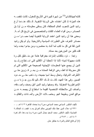 ‫)٤(‬
‫ﻤﻥ ﺸﻬﺭﺓ ﻜﺒﻴﺭﺓ ﻓﻰ ﺍﻟﺘﺄﺭﻴﺦ ﻟﻠﻤﻐﻭل، ﻜﺎﻨﺕ ﺘﻨﻘﺼـﻪ‬              ‫ﻜﺘﺎﺒﻪ"ﺠﻬﺎﻨﻜﺸﺎﻯ"‬
‫ﻫﺫﻩ ﺍﻟﻤﻴﺯﺓ؛ ﺇﺫ ﻜﺎﻥ ﺍﻋﺘﻤﺎﺩﻩ ﻋﻠﻰ ﺍﻟﺭﻭﺍﻴﺔ ﺍﻟﺸﻔﻭﻴﺔ. ﻜـﺫﻟﻙ ﻋﻨـﺩﻤﺎ ﺃ ‪‬ﺥ‬
 ‫ﺭ‬
‫ﺭﺸﻴﺩ ﺍﻟﺩﻴﻥ ﻟﺸﻌﻭﺏ ﺍﻟﻌﺎﻟﻡ ﺍﻟﻤﺨﺘﻠﻔﺔ، ﻜﺎﻥ ﻴﺴﺘﻘﻰ ﻤﻌﻠﻭﻤﺎﺘﻪ ﻤـﻥ ﺃﻭﺜـﻕ‬
‫ﺍﻟﻤﺼﺎﺩﺭ، ﻭﻤﻥ ﺃﻓﻭﺍﻩ ﺍﻟﻌﻠﻤﺎﺀ ﺍﻟﺜﻘﺎﺕ ﻭﺍﻟﻤﺘﺨﺼﺼﻴﻥ ﻓﻰ ﺘﺎﺭﻴﺦ ﻜل ﺃﻤـﺔ.‬
‫ﻭﻤﻌﻨﻰ ﻫﺫﺍ ﺃﻥ ﺭﺸﻴﺩ ﺍﻟﺩﻴﻥ ﺍﻋﺘﻤﺩ ﺍﻟﺭﻭﺍﻴﺔ ﺍﻟﺸﻔﻭﻴﺔ ﺃﻴ ‪‬ﺎ ﻤﺼـﺩ ‪‬ﺍ ﻤـﻥ‬
     ‫ﺭ‬       ‫ﻀ‬
‫ﻤﺼﺎﺩﺭ ﺍﻟﺘﻌﺭﻑ ﻋﻠﻰ ﺍﻟﺘﻁﻭﺭﺍﺕ ﺍﻟﺴﻴﺎﺴﻴﺔ ﻭﺍﻟﺘﺎﺭﻴﺨﻴﺔ. ﻭﻟﻭ ﻟﻡ ﻴﻜﻥ ﺭﺸﻴﺩ‬
‫ﺍﻟﺩﻴﻥ ﺜﻘﺔ ﻓﻰ ﻜل ﻤﺎ ﻜﺘﺏ ﻟﻤﺎ ﺃﺸﺎﺩ ﺒﻪ ﻤﻌﺎﺼﺭﻭﻩ ﻭﻤﻥ ﺠﺎﺀﻭﺍ ﺒﻌﺩﻩ، ﻭﻟﻤﺎ‬
                                      ‫ﻗﻠﺩﻩ ﻜﺜﻴﺭ ﻤﻥ ﺍﻟﻤﺅﺭﺨﻴﻥ ﺒﻌﺩ ﻤﻤﺎﺘﻪ.‬
‫ﺭﺍﺒ ‪‬ﺎ: - ﺘﺭﺩ ﺒﺎﻟﻜﺘﺎﺏ ﺇﺸﺎﺭﺍﺕ ﺠﻐﺭﺍﻓﻴﺔ ﻫﺎﻤﺔ ﻋﻥ ﻤﻨـﺎﻁﻕ ﻜﺜﻴـﺭﺓ‬
                                                     ‫ﻌ‬
‫ﻜﺎﻨﺕ ﻤﺠﻬﻭﻟﺔ ﻟﺩﻴﻨﺎ؛ ﻷﻨﻨﺎ ﺇﺫﺍ ﻻﺤﻅﻨﺎ ﺃﻥ ﺍﻷﻗﺎﻟﻴﻡ ﺍﻟﺘﻰ ﺍﺴـﺘﻁﺎﻉ ﺭﺸـﻴﺩ‬
‫ﺍﻟﺩﻴﻥ ﺃﻥ ﻴﺠﻤﻊ ﻋﻨﻬﺎ ﺍﻟﻤﻌﻠﻭﻤﺎﺕ ﺍﻹﻴﺠﺎﺒﻴﺔ ﺍﻟﺼﺤﻴﺤﺔ ﻫﻰ ﺍﻷﻗﺎﻟﻴﻡ ﺍﻟﺘﻰ ﻟﻡ‬
‫ﺘﻜﻥ ﻤﻌﺭﻭﻓﺔ ﻟﻨﺎ ﻗﻁ، ﻭﻫﻰ ﺍﻟﺭﻗﻌﺔ ﺍﻟﻤﻤﺘﺩﺓ ﻤـﻥ ﺒﺤـﺭ ﻗـﺯﻭﻴﻥ ﺤﺘـﻰ‬
‫ﺍﻷﻁﺭﺍﻑ ﺍﻟﺸﺭﻗﻴﺔ، ﻭﺘﺤﺘل ﻭﺴﻁ ﺁﺴﻴﺎ ﺠﻤﻴﻌﻪ، ﻭﺘـﺫﻫﺏ ﺤﺘـﻰ ﺤـﺩﻭﺩ‬
‫ﺍﻟﺼﻴﻥ. ﻭﻓﻰ ﻫﺫﺍ ﺍﻟﻌﻬﺩ، ﻜﺎﻨـﺕ ﺘﻠـﻙ ﺍﻷﻗـﺎﻟﻴﻡ ﺘﻜـﻭﻥ ﺠـﺯ ‪‬ﺍ ﻤـﻥ‬
     ‫ﺀ‬
‫ﺍﻹﻤﺒﺭﺍﻁﻭﺭﻴﺔ ﺍﻟﻤﻐﻭﻟﻴﺔ. ﻭﻗﺩ ﻭﺼﻔﻬﺎ ﺭﺸﻴﺩ ﺍﻟﺩﻴﻥ ﺃﺩﻕ ﻭﺼﻑ ﻭﺃﺼـﺩﻗﻪ،‬
‫ﻭﺃﻀﺎﻑ ﺇﻟﻰ ﻤﻼﺤﻅﺎﺘﻪ ﺍﻟﺸﺨﺼﻴﺔ ﺍﻟﻘﻴﻤﺔ ﻤﺎ ﺍﺴﺘﻁﺎﻉ ﺃﻥ ﻴﺠﻤﻌـﻪ ﻋـﻥ‬
‫ﻤﻭﺍﻗﻊ ﺍﻟﻤﺩﻥ ﻭﻁﺒﻴﻌﺔ ﺍﻟﺠﻭ ﻭﺤﺎﺼـﻼﺕ ﺍﻷﺭﺽ ﻭﺍﻟﻌـﺎﺩﺍﺕ ﻭﺍﻟﺘﻘﺎﻟﻴـﺩ‬


‫ﺘﺄﻟﻴﻑ ﺍﻟﺩﻜﺘﻭﺭ ﺍﻟﺴﺒﺎﻋﻰ ﻤﺤﻤﺩ ﺍﻟﺴﺒﺎﻋﻰ، ﺹ٧ ﻭﻤﺎ ﺒﻌﺩﻫﺎ، ﺍﻟﻘﺎﻫﺭﺓ ٢١٤١ﻫــ –‬
‫١٩٩١ﻡ؛ ﻋﻼﺀ ﺍﻟﺩﻴﻥ ﻋﻁﺎ ﻤﻠﻙ ﺍﻟﺠﻭﻴﻨﻰ ﺤﺎﻜﻡ ﺍﻟﻌﺭﺍﻕ ﺒﻌـﺩ ﺍﻨﻘﻀـﺎﺀ ﺍﻟﺨﻼﻓـﺔ‬
‫ﺍﻟﻌﺒﺎﺴﻴﺔ، ﺘﺄﻟﻴﻑ ﺍﻟﺩﻜﺘﻭﺭ ﻤﺤﻤﺩ ﺍﻟﺴﻌﻴﺩ ﺠﻤﺎل ﺍﻟﺩﻴﻥ، ﺹ٥ ﻭﻤﺎ ﺒﻌـﺩﻫﺎ، ﺍﻟﻘـﺎﻫﺭﺓ‬
                                                   ‫٢٠٤١ﻫـ – ٢٨٩١ﻡ.‬
                                     ‫)٤( ﺃﻯ ﻓﺎﺘﺢ ﺍﻟﻌﺎﻟﻡ ﻭﺍﻟﻤﺭﺍﺩ ﺒﻪ ﺠﻨﻜﻴﺯ ﺨﺎﻥ.‬
 