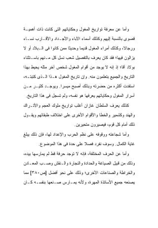 ‫ﻭﺃﻤﺎ ﻋﻥ ﻤﻌﺭﻓﺔ ﺘﻭﺍﺭﻴﺦ ﺍﻟﻤﻐﻭل ﻭﺤﻜﺎﻴﺎﺘﻬﻡ ﺍﻟﺘﻰ ﻜﺎﻨﺕ ﺫﺍﺕ ﺃﻫﻤﻴـﺔ‬
‫ﻗﺼﻭﻯ ﺒﺎﻟﻨﺴﺒﺔ ﺇﻟﻴﻬﻡ ﻭﻜﺫﻟﻙ ﺃﺴﻤﺎﺀ ﺍﻵﺒﺎﺀ ﻭﺍﻷﺠـﺩﺍﺩ ﻭﺍﻷﻗـﺎﺭﺏ ﻨﺴـﺎﺀ‬
‫‪‬‬
‫ﻭﺭﺠﺎ ﹰ، ﻭﻜﺫﻟﻙ ﺃﻤﺭﺍﺀ ﺍﻟﻤﻐﻭل ﻗﺩﻴ ‪‬ﺎ ﻭﺤﺩﻴ ﹰﺎ ﻤﻤﻥ ﻜﺎﻨﻭﺍ ﻓﻰ ﺍﻟـﺒﻼﺩ ﺃﻭ ﻻ‬
                          ‫ﺜ‬       ‫ﻤ‬                         ‫ﻻ‬
‫ﻴﺯﺍﻟﻭﻥ ﻓﻴﻬﺎ؛ ﻓﻘﺩ ﻜﺎﻥ ﻴﻌﺭﻑ ﺒﺎﻟﺘﻔﺼﻴل ﺸﻌﺏ ﻨﺴل ﻜل ﻤـﻨﻬﻡ ﺒﺎﺴـﺘﺜﻨﺎﺀ‬
‫ﺒﻭﻻﺩ ﺁﻗﺎ؛ ﺇﺫ ﺇﻨﻪ ﻻ ﻴﻭﺠﺩ ﻤﻥ ﺃﻗﻭﺍﻡ ﺍﻟﻤﻐﻭل ﺸﺨﺹ ﺁﺨﺭ ﻤﺜﻠﻪ ﻴﺤﻴﻁ ﺒﻬﺫﺍ‬
‫ﺍﻟﺘﺎﺭﻴﺦ ﻭﺍﻟﺠﻤﻴﻊ ﺒﺘﻌﻠﻤﻭﻥ ﻤﻨﻪ. ﻭﺇﻥ ﺘﺎﺭﻴﺦ ﺍﻟﻤﻐﻭل ﻫـﺫﺍ ﺍﻟـﺫﻯ ﻜﺘﺒﺘـﻪ،‬
‫ﺍﺴﺘﻔﺩﺕ ﺃﻜﺜﺭﻩ ﻤﻥ ﺤﻀﺭﺘﻪ ﻭﺒﺫﻟﻙ ﺃﺼﺒﺢ ﻤﻴﺴ ‪‬ﺍ. ﻭﻴﻭﺠـﺩ ﻜﺜﻴـﺭ ﻤـﻥ‬
                   ‫ﺭ‬
 ‫ﺃﺴﺭﺍﺭ ﺍﻟﻤﻐﻭل ﻭﺤﻜﺎﻴﺎﺘﻬﻡ ﻴﻌﺭﻓﻬﺎ ﻫﻭ ﻨﻔﺴﻪ، ﻭﻟﻡ ﺘﺴﺠل ﻓﻰ ﻫﺫﺍ ﺍﻟﺘﺎﺭﻴﺦ.‬

‫ﻜﺫﻟﻙ ﻴﻌﺭﻑ ﺍﻟﺴﻠﻁﺎﻥ ﻏﺎﺯﺍﻥ ﺃﻏﻠﺏ ﺘﻭﺍﺭﻴﺦ ﻤﻠﻭﻙ ﺍﻟﻌﺠﻡ ﻭﺍﻷﺘـﺭﺍﻙ‬
‫ﻭﺍﻟﻬﻨﺩ ﻭﻜﺸﻤﻴﺭ ﻭﺍﻟﺨﻁﺎ ﻭﺍﻷﻗﻭﺍﻡ ﺍﻷﺨﺭﻯ ﻋﻠﻰ ﺍﺨﺘﻼﻑ ﻁﺒﻘﺎﺘﻬﻡ ﻭﻴﻘـﻭل‬
                              ‫ﺫﻟﻙ ﺃﻤﺎﻡ ﻜل ﻗﻭﻡ، ﻓﻴﺼﻴﺭﻭﻥ ﻤﺘﺤﻴﺭﻴﻥ.‬

‫ﻭﺃﻤﺎ ﺸﺠﺎﻋﺘﻪ ﻭﻭﻗﻭﻓﻪ ﻋﻠﻰ ﻨﻅﻡ ﺍﻟﺤﺭﺏ ﻭﺍﻹﻋﺩﺍﺩ ﻟﻬﺎ، ﻓﺈﻥ ﺫﻟﻙ ﻴﺒﻠﻎ‬
        ‫ﻏﺎﻴﺔ ﺍﻟﻜﻤﺎل. ﻭﺴﻭﻑ ﻨﻔﺭﺩ ﻓﺼﻼ ﻋﻠﻰ ﺤﺩﺓ ﻓﻰ ﻫﺫﺍ ﺍﻟﻤﻭﻀﻭﻉ.‬
                                ‫ﹰ‬

‫ﻭﺃﻤﺎ ﻋﻥ ﺍﻟﺤﺭﻑ ﺍﻟﻤﺨﺘﻠﻔﺔ، ﻓﺈﻨﻪ ﻻ ﺘﻭﺠﺩ ﺤﺭﻓﺔ ﻗﻁ ﻟﻡ ﻴﻤﺎﺭﺴﻬﺎ ﺒﻴﺩﻩ،‬
‫ﻭﺫﻟﻙ ﻤﻥ ﻗﺒﻴل ﺍﻟﺼﻴﺎﻏﺔ ﻭﺍﻟﺤﺩﺍﺩﺓ ﻭﺍﻟﻨﺠﺎﺭﺓ ﻭﺍﻟـﻨﻘﺵ ﻭﺼـﺏ ﺍﻟﻤﻌـﺎﺩﻥ‬
‫ﻭﺍﻟﺨﺭﺍﻁﺔ ﻭﺍﻟﺼﻨﺎﻋﺎﺕ ﺍﻷﺨﺭﻯ؛ ﻭﺫﻟﻙ ﻋﻠﻰ ﻨﺤﻭ ﺃﻓﻀل ]ﺹ٠٨٣[ ﻤﻤﺎ‬
‫ﻴﺼﻨﻌﻪ ﺠﻤﻴﻊ ﺍﻷﺴﺎﺘﺫﺓ ﺍﻟﻤﻬﺭﺓ، ﻭﻷﻨﻪ ﻴﻤـﺎﺭﺱ ﺼـﻨﻌﻬﺎ ﺒﻨﻔﺴـﻪ ﻜـﺎﻥ‬
 