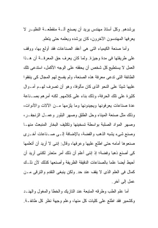 ‫ﻴﺭﺸﺩﻫﻡ. ﻭﻜل ﺃﺴﺘﺎﺫ ﻤﻬﻨﺩﺱ ﻴﺭﻴﺩ ﺃﻥ ﻴﺼﻨﻊ ﺁﻟـﺔ ﻤﻨﻘﻁﻌـﺔ ﺍﻟﻨﻅﻴـﺭ ﻻ‬
          ‫ﻴﻌﺭﻓﻬﺎ ﺍﻟﻤﻬﻨﺩﺴﻭﻥ ﺍﻵﺨﺭﻭﻥ، ﻜﺎﻥ ﻴﺭﺸﺩﻩ ﻭﻴﻌﻠﻤﻪ ﺤﺘﻰ ﻴﺘﻌﻠﻡ.‬

‫ﻭﺃﻤﺎ ﺼﻨﻌﺔ ﺍﻟﻜﻴﻤﻴﺎﺀ ﺍﻟﺘﻰ ﻫﻰ ﺃﻋﻘﺩ ﺍﻟﺼﻨﺎﻋﺎﺕ ﻓﻘﺩ ﺃﻭﻟﻊ ﺒﻬﺎ، ﻭﻭﻗﻑ‬
‫ﻋﻠﻰ ﻁﺭﻴﻘﺘﻬﺎ ﻓﻰ ﻤﺩﺓ ﻭﺠﻴﺯﺓ. ﻭﻟﻤﺎ ﻜﺎﻥ ﻴﻌﺭﻑ ﺤﻕ ﺍﻟﻤﻌﺭﻓـﺔ ﺃﻥ ﻫـﺫﺍ‬
‫ﺍﻟﻌﻤل ﻻ ﻴﺴﺘﻁﻴﻊ ﻜل ﺸﺨﺹ ﺃﻥ ﻴﺤﻘﻘﻪ ﻋﻠﻰ ﺍﻟﻭﺠﻪ ﺍﻷﻜﻤل، ﺍﺴﺘﺩﻋﻰ ﺘﻠﻙ‬
‫ﺍﻟﻁﺎﺌﻔﺔ ﺍﻟﺘﻰ ﺘﺩﻋﻰ ﻤﻌﺭﻓﺔ ﻫﺫﻩ ﺍﻟﺼﻨﻌﺔ، ﻭﻟﻡ ﻴﻔﺴﺢ ﻟﻬﻡ ﺍﻟﻤﺠﺎل ﻜﻰ ﻴﻨﻔﻘﻭﺍ‬
‫ﻋﻠﻴﻬﺎ ﺸﻴ ًﺎ ﻋﻠﻰ ﺍﻟﻨﺤﻭ ﺍﻟﺫﻯ ﻜﺎﻥ ﻤﺄﻟﻭ ﹰﺎ، ﻭﻫﻭ ﺃﻥ ﺘﺼﺭﻑ ﻟﻬـﻡ ﺃﻤـﻭﺍل‬
                          ‫ﻓ‬                          ‫ﺌ‬
‫ﻜﺜﻴﺭﺓ ﻋﻠﻰ ﺘﻠﻙ ﺍﻟﺤﺭﻓﺔ، ﻭﺫﻟﻙ ﺒﻨﺎﺀ ﻋﻠﻰ ﻜﻼﻤﻬﻡ. ﻟﻜﻨﻪ ﺃﻤﺭﻫﻡ ﺒﺼـﻨﺎﻋﺔ‬
‫ﻋﺩﺓ ﺼﻨﺎﻋﺎﺕ ﻴﻌﺭﻓﻭﻨﻬﺎ ﻭﻴﺠﻴﺩﻭﻨﻬﺎ ﻭﻤﺎ ﻴﻠﺯﻤﻬﺎ ﻤـﻥ ﺍﻵﻻﺕ ﻭﺍﻷﺩﻭﺍﺕ،‬
‫ﻭﺫﻟﻙ ﻤﺜل ﺼﻨﻌﺔ ﺍﻟﻤﻴﻨﺎﺀ ﻭﺤل ﺍﻟﻁﻠﻕ ﻭﺼﻬﺭ ﺍﻟﺒﻠﻭﺭ ﻭﻋﻤـل ﺍﻟﺯﻨﺠﻔـﺭ،‬
‫ﻭﺼﻬﺭ ﺍﻟﻤﻭﺍﺩ ﺍﻟﺼﻠﺒﺔ ﺒﻭﺍﺴﻁﺔ ﺘﺴﺨﻴﻨﻬﺎ ﻭﺘﻜﺜﻴﻑ ﺍﻟﺒﺨﺎﺭ ﺍﻟﻤﻨﺒﻌﺙ ﻤﻨﻬـﺎ‬
‫ﻭﺼﻨﻊ ﺸﻰﺀ ﻴﺸﺒﻪ ﺍﻟﺫﻫﺏ ﻭﺍﻟﻔﻀﺔ، ﺒﺎﻹﻀﺎﻓﺔ ﺇﻟـﻰ ﺼـﻨﺎﻋﺎﺕ ﺃﺨـﺭﻯ‬
‫ﺼﻨﻌﻭﻫﺎ ﺃﻤﺎﻤﻪ ﺤﺘﻰ ﺍﻁﻠﻊ ﻋﻠﻴﻬﺎ ﻭﻋﺭﻓﻬﺎ، ﻭﻗﺎل: ﺇﻨﻨﻰ ﻻ ﺃﺭﻴﺩ ﺃﻥ ﺃﺘﻌﻠﻤﻬﺎ‬
‫ﻜﻰ ﺃﺼﻨﻊ ﺫﻫ ‪‬ﺎ ﻭﻓﻀﺔ؛ ﺇﺫ ﺇﻨﻨﻰ ﺃﻋﻠﻡ ﺃﻥ ﺫﻟﻙ ﺃﻤﺭ ﻤﺘﻌﺫﺭ ﻟﻜﻨﻨﻰ ﺃﺭﻴﺩ ﺃﻥ‬
                                                   ‫ﺒ‬
‫ﺃﺤﻴﻁ ﺃﻴ ‪‬ﺎ ﻋﻠ ‪‬ﺎ ﺒﺎﻟﺼﻨﺎﻋﺎﺕ ﺍﻟﺩﻗﻴﻘﺔ ﺍﻟﻅﺭﻴﻔﺔ ﻭﺃﺼﻨﻌﻬﺎ ﻜﺫﻟﻙ ﻷﻥ ﺫﻟـﻙ‬
                                                ‫ﻀ ﻤ‬
‫ﻜﻤﺎل ﻓﻰ ﺍﻟﻌﻠﻡ ﺍﻟﺫﻯ ﻻ ﻴﻘﻑ ﻋﻨﺩ ﺤﺩ. ﻭﻟﻜﻥ ﻴﻨﺒﻐﻰ ﺍﻟﺘﻘﺩﻡ ﻭﺍﻟﺘﺭﻗﻰ ﻤـﻥ‬
                                                   ‫ﻋﻤل ﺇﻟﻰ ﺁﺨﺭ.‬

‫ﺃﻤﺎ ﻋﻠﻡ ﺍﻟﻁﺏ ﻭﻁﺭﻗﻪ ﺍﻟﻤﺘﺒﻌﺔ ﻋﻨﺩ ﺍﻟﺘﺎﺯﻴﻙ ﻭﺍﻟﺨﻁﺎ ﻭﺍﻟﻤﻐﻭل ﻭﺍﻟﻬﻨـﺩ‬
‫ﻭﻜﺸﻤﻴﺭ ﻓﻘﺩ ﺍﻁﻠﻊ ﻋﻠﻰ ﻜﻠﻴﺎﺕ ﻜل ﻤﻨﻬﺎ، ﻭﻋﻠﻡ ﻭﺠﻬﺔ ﻨﻅﺭ ﻜل ﻁﺎﺌﻔـﺔ.‬
 