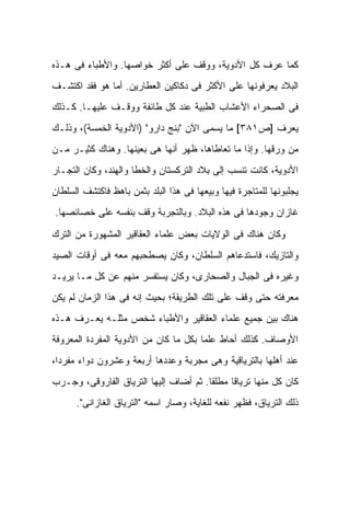 ‫ﻜﻤﺎ ﻋﺭﻑ ﻜل ﺍﻷﺩﻭﻴﺔ، ﻭﻭﻗﻑ ﻋﻠﻰ ﺃﻜﺜﺭ ﺨﻭﺍﺼﻬﺎ. ﻭﺍﻷﻁﺒﺎﺀ ﻓﻰ ﻫـﺫﻩ‬
‫ﺍﻟﺒﻼﺩ ﻴﻌﺭﻓﻭﻨﻬﺎ ﻋﻠﻰ ﺍﻷﻜﺜﺭ ﻓﻰ ﺩﻜﺎﻜﻴﻥ ﺍﻟﻌﻁﺎﺭﻴﻥ. ﺃﻤﺎ ﻫﻭ ﻓﻘﺩ ﺍﻜﺘﺸـﻑ‬
‫ﻓﻰ ﺍﻟﺼﺤﺭﺍﺀ ﺍﻷﻋﺸﺎﺏ ﺍﻟﻁﺒﻴﺔ ﻋﻨﺩ ﻜل ﻁﺎﺌﻔﺔ ﻭﻭﻗـﻑ ﻋﻠﻴﻬـﺎ. ﻜـﺫﻟﻙ‬
‫ﻴﻌﺭﻑ ]ﺹ١٨٣[ ﻤﺎ ﻴﺴﻤﻰ ﺍﻵﻥ "ﺒﻨﺞ ﺩﺍﺭﻭ" )ﺍﻷﺩﻭﻴﺔ ﺍﻟﺨﻤﺴﺔ(، ﻭﺫﻟـﻙ‬
‫ﻤﻥ ﻭﺭﻗﻬﺎ. ﻭﺇﺫﺍ ﻤﺎ ﺘﻌﺎﻁﺎﻫﺎ، ﻅﻬﺭ ﺃﻨﻬﺎ ﻫﻰ ﺒﻌﻴﻨﻬﺎ. ﻭﻫﻨﺎﻙ ﻜﺜﻴـﺭ ﻤـﻥ‬
‫ﺍﻷﺩﻭﻴﺔ، ﻜﺎﻨﺕ ﺘﻨﺴﺏ ﺇﻟﻰ ﺒﻼﺩ ﺍﻟﺘﺭﻜﺴﺘﺎﻥ ﻭﺍﻟﺨﻁﺎ ﻭﺍﻟﻬﻨﺩ، ﻭﻜﺎﻥ ﺍﻟﺘﺠـﺎﺭ‬
‫ﻴﺠﻠﺒﻭﻨﻬﺎ ﻟﻠﻤﺘﺎﺠﺭﺓ ﻓﻴﻬﺎ ﻭﺒﻴﻌﻬﺎ ﻓﻰ ﻫﺫﺍ ﺍﻟﺒﻠﺩ ﺒﺜﻤﻥ ﺒﺎﻫﻅ ﻓﺎﻜﺘﺸﻑ ﺍﻟﺴﻠﻁﺎﻥ‬
‫ﻏﺎﺯﺍﻥ ﻭﺠﻭﺩﻫﺎ ﻓﻰ ﻫﺫﻩ ﺍﻟﺒﻼﺩ. ﻭﺒﺎﻟﺘﺠﺭﺒﺔ ﻭﻗﻑ ﺒﻨﻔﺴﻪ ﻋﻠﻰ ﺨﺼﺎﺌﺼﻬﺎ.‬

‫ﻭﻜﺎﻥ ﻫﻨﺎﻙ ﻓﻰ ﺍﻟﻭﻻﻴﺎﺕ ﺒﻌﺽ ﻋﻠﻤﺎﺀ ﺍﻟﻌﻘﺎﻗﻴﺭ ﺍﻟﻤﺸﻬﻭﺭﺓ ﻤﻥ ﺍﻟﺘﺭﻙ‬
‫ﻭﺍﻟﺘﺎﺯﻴﻙ، ﻓﺎﺴﺘﺩﻋﺎﻫﻡ ﺍﻟﺴﻠﻁﺎﻥ، ﻭﻜﺎﻥ ﻴﺼﻁﺤﺒﻬﻡ ﻤﻌﻪ ﻓﻰ ﺃﻭﻗﺎﺕ ﺍﻟﺼﻴﺩ‬
‫ﻭﻏﻴﺭﻩ ﻓﻰ ﺍﻟﺠﺒﺎل ﻭﺍﻟﺼﺤﺎﺭﻯ، ﻭﻜﺎﻥ ﻴﺴﺘﻔﺴﺭ ﻤﻨﻬﻡ ﻋﻥ ﻜل ﻤـﺎ ﻴﺭﻴـﺩ‬
‫ﻤﻌﺭﻓﺘﻪ ﺤﺘﻰ ﻭﻗﻑ ﻋﻠﻰ ﺘﻠﻙ ﺍﻟﻁﺭﻴﻘﺔ؛ ﺒﺤﻴﺙ ﺇﻨﻪ ﻓﻰ ﻫﺫﺍ ﺍﻟﺯﻤﺎﻥ ﻟﻡ ﻴﻜﻥ‬
‫ﻫﻨﺎﻙ ﺒﻴﻥ ﺠﻤﻴﻊ ﻋﻠﻤﺎﺀ ﺍﻟﻌﻘﺎﻗﻴﺭ ﻭﺍﻷﻁﺒﺎﺀ ﺸﺨﺹ ﻤﺜﻠـﻪ ﻴﻌـﺭﻑ ﻫـﺫﻩ‬
‫ﺍﻷﻭﺼﺎﻑ. ﻜﺫﻟﻙ ﺃﺤﺎﻁ ﻋﻠﻤﺎ ﺒﻜل ﻤﺎ ﻜﺎﻥ ﻤﻥ ﺍﻷﺩﻭﻴﺔ ﺍﻟﻤﻔﺭﺩﺓ ﺍﻟﻤﻌﺭﻭﻓﺔ‬
‫ﻋﻨﺩ ﺃﻫﻠﻬﺎ ﺒﺎﻟﺘﺭﻴﺎﻗﻴﺔ ﻭﻫﻰ ﻤﺠﺭﺒﺔ ﻭﻋﺩﺩﻫﺎ ﺃﺭﺒﻌﺔ ﻭﻋﺸﺭﻭﻥ ﺩﻭﺍﺀ ﻤﻔﺭ ‪‬ﺍ،‬
  ‫ﺩ‬
‫ﻜﺎﻥ ﻜل ﻤﻨﻬﺎ ﺘﺭﻴﺎ ﹰﺎ ﻤﻁﻠ ﹰﺎ. ﺜﻡ ﺃﻀﺎﻑ ﺇﻟﻴﻬﺎ ﺍﻟﺘﺭﻴﺎﻕ ﺍﻟﻔﺎﺭﻭﻗﻰ، ﻭﺠـﺭﺏ‬
                                        ‫ﻘ‬      ‫ﻗ‬
      ‫ﺫﻟﻙ ﺍﻟﺘﺭﻴﺎﻕ، ﻓﻅﻬﺭ ﻨﻔﻌﻪ ﻟﻠﻐﺎﻴﺔ، ﻭﺼﺎﺭ ﺍﺴﻤﻪ "ﺍﻟﺘﺭﻴﺎﻕ ﺍﻟﻐﺎﺯﺍﻨﻰ".‬
 