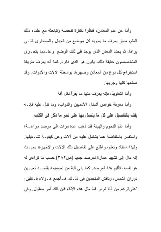 ‫ﻭﺃﻤﺎ ﻋﻥ ﻋﻠﻡ ﺍﻟﻤﻌﺎﺩﻥ، ﻓﻨﻅ ‪‬ﺍ ﻟﻜﺜﺭﺓ ﺘﻔﺤﺼﻪ ﻭﺘﺒﺎﺤﺜﻪ ﻤﻊ ﻋﻠﻤﺎﺀ ﺫﻟﻙ‬
                                  ‫ﺭ‬

‫ﺍﻟﻌﻠﻡ، ﺼﺎﺭ ﻴﻌﺭﻑ ﻤﺎ ﻴﺤﻭﻴﻪ ﻜل ﻤﻭﻀﻊ ﻤﻥ ﺍﻟﺠﺒﺎل ﻭﺍﻟﺼﺤﺎﺭﻯ ﺍﻟﺘـﻰ‬

‫ﻴﺭﺍﻫﺎ، ﺜﻡ ﻴﺤﺩﺩ ﺍﻟﻤﻌﺩﻥ ﺍﻟﺫﻯ ﻴﻭﺠﺩ ﻓﻰ ﺫﻟﻙ ﺍﻟﻭﻀﻊ. ﻭﻋﻨـﺩﻤﺎ ﻴﺘﺤـﺭﻯ‬

‫ﺍﻟﻤﺘﺨﺼﺼﻭﻥ ﺤﻘﻴﻘﺔ ﺫﻟﻙ، ﻴﻜﻭﻥ ﻫﻭ ﺍﻟﺫﻯ ﺫﻜﺭﻩ. ﻜﻤﺎ ﺃﻨﻪ ﻴﻌﺭﻑ ﻁﺭﻴﻘﺔ‬

‫ﺍﺴﺘﺨﺭﺍﺝ ﻜل ﻨﻭﻉ ﻤﻥ ﺍﻟﻤﻌﺎﺩﻥ ﻭﺼﻬﺭﻫﺎ ﺒﻭﺍﺴﻁﺔ ﺍﻵﻻﺕ ﻭﺍﻷﺩﻭﺍﺕ. ﻭﻗﺩ‬

                                               ‫ﺼﻨﻌﻬﺎ ﻜﻠﻬﺎ ﻭﺠﺭﺒﻬﺎ.‬

                  ‫ﻭﺃﻤﺎ ﺍﻟﺘﻌﺎﻭﻴﺫ، ﻓﺈﻨﻪ ﻴﻌﺭﻑ ﻤﻨﻬﺎ ﻤﺎ ﻴﻘﺭﺃ ﻟﻜل ﺁﻓﺔ.‬

‫ﻭﺃﻤﺎ ﻤﻌﺭﻓﺔ ﺨﻭﺍﺹ ﺃﺸﻜﺎل ﺍﻵﺩﻤﻴﻴﻥ ﻭﺍﻟﺩﻭﺍﺏ، ﻭﻤﺎ ﺘﺩل ﻋﻠﻴﻪ ﻓﺈﻨـﻪ‬

    ‫ﻴﻘﻑ ﺒﺎﻟﺘﻔﺼﻴل ﻋﻠﻰ ﻜل ﻤﺎ ﻴﺘﺼل ﺒﻬﺎ ﻋﻠﻰ ﻨﺤﻭ ﻤﺎ ﺫﻜﺭ ﻓﻰ ﺍﻟﻜﺘﺏ.‬

‫ﻭﺃﻤﺎ ﻋﻠﻡ ﺍﻟﻨﺠﻭﻡ ﻭﺍﻟﻬﻴﺌﺔ ﻓﻘﺩ ﺫﻫﺏ ﻋﺩﺓ ﻤﺭﺍﺕ ﺇﻟﻰ ﻤﺭﺼﺩ ﻤﺭﺍﻏـﺔ؛‬

‫ﻭﺍﺴﺘﻔﺴﺭ ﺒﺎﺴﺘﻔﺎﻀﺔ ﻋﻤﺎ ﻴﺸﺘﻤل ﻋﻠﻴﻪ ﻤﻥ ﺁﻻﺕ ﻭﻋﻥ ﻜﻴﻔﻴـﺔ ﺘﺸـﻐﻴﻠﻬﺎ.‬

‫ﻭﻟﻬﺫﺍ ﺍﺴﺘﻔﺎﺩ ﻭﺘﻌﻠﻡ، ﻭﺍﻁﻠﻊ ﻋﻠﻰ ﺘﻔﺎﺼﻴل ﺘﻠﻙ ﺍﻵﻻﺕ ﻭﺍﻷﺠﻬﺯﺓ؛ ﺒﺤﻴـﺙ‬

‫ﺇﻨﻪ ﻤﺎل ﺇﻟﻰ ﺘﺸﻴﻴﺩ ﻋﻤﺎﺭﺓ ﻟﻤﺭﺼﺩ ﺠﺩﻴﺩ ]ﺹ٢٨٣[ ﺤﺴﺏ ﻤﺎ ﺘﺭﺍﺀﻯ ﻟﻪ‬

‫ﻫﻭ ﻨﻔﺴﻪ، ﻓﺄﻗﻴﻡ ﻫﺫﺍ ﺍﻟﻤﺭﺼﺩ. ﻜﻤﺎ ﺒﻨﻰ ﻗﺒﺔ ﻤﻥ ﺘﺼﻤﻴﻤﻪ ﺒﻘﺼـﺩ ﺘﻌﻴـﻴﻥ‬

‫ﺩﻭﺭﺍﻥ ﺍﻟﺸﻤﺱ، ﻭﻨﺎﻗﺵ ﺍﻟﻤﻨﺠﻤﻴﻥ ﻓﻰ ﺫﻟـﻙ، ﻓـﺄﺠﻤﻊ ﻫـﺅﻻﺀ ﻗـﺎﺌﻠﻴﻥ:‬

‫"ﻋﻠﻰﺍﻟﺭﻏﻡ ﻤﻥ ﺃﻨﻨﺎ ﻟﻡ ﻨﺭ ﻗﻁ ﻤﺜل ﻫﺫﻩ ﺍﻵﻟﺔ، ﻓﺈﻥ ﺫﻟﻙ ﺃﻤﺭ ﻤﻌﻘﻭل. ﻭﻓﻰ‬
 