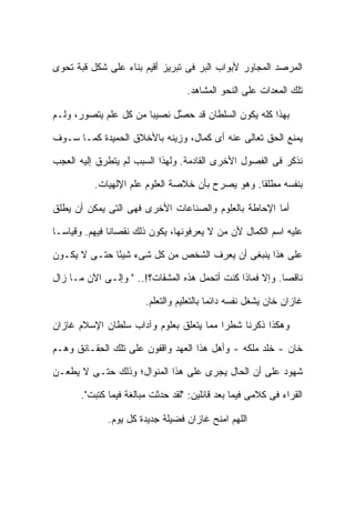 ‫ﺍﻟﻤﺭﺼﺩ ﺍﻟﻤﺠﺎﻭﺭ ﻷﺒﻭﺍﺏ ﺍﻟﺒﺭ ﻓﻰ ﺘﺒﺭﻴﺯ ﺃﻗﻴﻡ ﺒﻨﺎﺀ ﻋﻠﻰ ﺸﻜل ﻗﺒﺔ ﺘﺤﻭﻯ‬

                                   ‫ﺘﻠﻙ ﺍﻟﻤﻌﺩﺍﺕ ﻋﻠﻰ ﺍﻟﻨﺤﻭ ﺍﻟﻤﺸﺎﻫﺩ.‬

‫ﺒﻬﺫﺍ ﻜﻠﻪ ﻴﻜﻭﻥ ﺍﻟﺴﻠﻁﺎﻥ ﻗﺩ ﺤ ﱠل ﻨﺼﻴ ‪‬ﺎ ﻤﻥ ﻜل ﻋﻠﻡ ﻴﺘﺼﻭﺭ، ﻭﻟـﻡ‬
                       ‫ﺒ‬      ‫ﺼ‬

‫ﻴﻤﻨﻊ ﺍﻟﺤﻕ ﺘﻌﺎﻟﻰ ﻋﻨﻪ ﺃﻯ ﻜﻤﺎل، ﻭﺯﻴﻨﻪ ﺒﺎﻷﺨﻼﻕ ﺍﻟﺤﻤﻴﺩﺓ ﻜﻤـﺎ ﺴـﻭﻑ‬

‫ﻨﺫﻜﺭ ﻓﻰ ﺍﻟﻔﺼﻭل ﺍﻷﺨﺭﻯ ﺍﻟﻘﺎﺩﻤﺔ. ﻭﻟﻬﺫﺍ ﺍﻟﺴﺒﺏ ﻟﻡ ﻴﺘﻁﺭﻕ ﺇﻟﻴﻪ ﺍﻟﻌﺠﺏ‬

          ‫ﺒﻨﻔﺴﻪ ﻤﻁﻠ ﹰﺎ. ﻭﻫﻭ ﻴﺼﺭﺡ ﺒﺄﻥ ﺨﻼﺼﺔ ﺍﻟﻌﻠﻭﻡ ﻋﻠﻡ ﺍﻹﻟﻬﻴﺎﺕ.‬
                                                  ‫ﻘ‬

‫ﺃﻤﺎ ﺍﻹﺤﺎﻁﺔ ﺒﺎﻟﻌﻠﻭﻡ ﻭﺍﻟﺼﻨﺎﻋﺎﺕ ﺍﻷﺨﺭﻯ ﻓﻬﻰ ﺍﻟﺘﻰ ﻴﻤﻜﻥ ﺃﻥ ﻴﻁﻠﻕ‬

‫ﻋﻠﻴﻪ ﺍﺴﻡ ﺍﻟﻜﻤﺎل ﻷﻥ ﻤﻥ ﻻ ﻴﻌﺭﻓﻭﻨﻬﺎ، ﻴﻜﻭﻥ ﺫﻟﻙ ﻨﻘﺼﺎ ﹰﺎ ﻓﻴﻬﻡ. ﻭﻗﻴﺎ ‪‬ـﺎ‬
  ‫ﺴ‬             ‫ﻨ‬

‫ﻋﻠﻰ ﻫﺫﺍ ﻴﻨﺒﻐﻰ ﺃﻥ ﻴﻌﺭﻑ ﺍﻟﺸﺨﺹ ﻤﻥ ﻜل ﺸﻰﺀ ﺸﻴ ًﺎ ﺤﺘـﻰ ﻻ ﻴﻜـﻭﻥ‬
              ‫ﺌ‬

‫ﻨﺎﻗ ‪‬ﺎ. ﻭﺇﻻ ﻓﻤﺎﺫﺍ ﻜﻨﺕ ﺃﺘﺤﻤل ﻫﺫﻩ ﺍﻟﻤﺸﻘﺎﺕ؟!.. " ﻭﺇﻟـﻰ ﺍﻵﻥ ﻤـﺎ ﺯﺍل‬
                                                          ‫ﺼ‬

                        ‫ﻏﺎﺯﺍﻥ ﺨﺎﻥ ﻴﺸﻐل ﻨﻔﺴﻪ ﺩﺍﺌ ‪‬ﺎ ﺒﺎﻟﺘﻌﻠﻴﻡ ﻭﺍﻟﺘﻌﻠﻡ.‬
                                           ‫ﻤ‬

‫ﻭﻫﻜﺫﺍ ﺫﻜﺭﻨﺎ ﺸﻁ ‪‬ﺍ ﻤﻤﺎ ﻴﺘﻌﻠﻕ ﺒﻌﻠﻭﻡ ﻭﺁﺩﺍﺏ ﺴﻠﻁﺎﻥ ﺍﻹﺴﻼﻡ ﻏﺎﺯﺍﻥ‬
                                         ‫ﺭ‬

‫ﺨﺎﻥ - ﺨﻠﺩ ﻤﻠﻜﻪ - ﻭﺃﻫل ﻫﺫﺍ ﺍﻟﻌﻬﺩ ﻭﺍﻗﻔﻭﻥ ﻋﻠﻰ ﺘﻠﻙ ﺍﻟﺤﻘـﺎﺌﻕ ﻭﻫـﻡ‬

‫ﺸﻬﻭﺩ ﻋﻠﻰ ﺃﻥ ﺍﻟﺤﺎل ﻴﺠﺭﻯ ﻋﻠﻰ ﻫﺫﺍ ﺍﻟﻤﻨﻭﺍل؛ ﻭﺫﻟﻙ ﺤﺘـﻰ ﻻ ﻴﻁﻌـﻥ‬

       ‫ﺍﻟﻘﺭﺍﺀ ﻓﻰ ﻜﻼﻤﻰ ﻓﻴﻤﺎ ﺒﻌﺩ ﻗﺎﺌﻠﻴﻥ: "ﻟﻘﺩ ﺤﺩﺜﺕ ﻤﺒﺎﻟﻐﺔ ﻓﻴﻤﺎ ﻜﺘﺒﺕ".‬

              ‫ﺍﻟﻠﻬﻡ ﺍﻤﻨﺢ ﻏﺎﺯﺍﻥ ﻓﻀﻴﻠﺔ ﺠﺩﻴﺩﺓ ﻜل ﻴﻭﻡ.‬
 