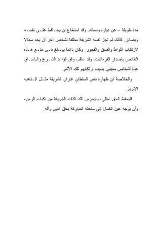 ‫ﻤﺩﺓ ﻁﻭﻴﻠﺔ – ﻋﻥ ﺩﻴﺎﺭﻩ ﻭﻨﺴﺎﺌﻪ. ﻭﻗﺩ ﺍﺴﺘﻁﺎﻉ ﺃﻥ ﻴﺤـﺎﻓﻅ ﻋﻠـﻰ ﻨﻔﺴـﻪ‬
‫ﻭﻴﺼﺎﺒﺭ. ﻜﺫﻟﻙ ﻟﻡ ﺘﺠﺯ ﻨﻔﺴﻪ ﺍﻟﺸﺭﻴﻔﺔ ﻤﻁﻠ ﹰﺎ ﻟﺸﺨﺹ ﺁﺨﺭ ﺃﻥ ﻴﺠﺩ ﻤﺠﺎﻻ‬
‫ﹶ‬                     ‫ﻘ‬
‫ﻻﺭﺘﻜﺎﺏ ﺍﻟﻠﻭﺍﻁ ﻭﺍﻟﻔﺴﻕ ﻭﺍﻟﻔﺠﻭﺭ. ﻭﻜﺎﻥ ﺩﺍﺌ ‪‬ﺎ ﻴﺒـﺎﻟﻎ ﻓـﻰ ﻤﻨـﻊ ﻫـﺫﻩ‬
                      ‫ﻤ‬
‫ﺍﻟﻨﻘﺎﺌﺹ ﺒﺈﺼﺩﺍﺭ ﺍﻟﻔﺭﻤﺎﻨﺎﺕ. ﻭﻗﺩ ﻋﺎﻗﺏ ﻭﻓﻕ ﻗﻭﺍﻋﺩ ﺍﻟﺸـﺭﻉ ﻭﺍﻟﻴﺎﺴـﺎﻕ‬
                    ‫ﻋﺩﺓ ﺃﺸﺨﺎﺹ ﻤﻌﻴﻨﻴﻥ ﺒﺴﺒﺏ ﺍﺭﺘﻜﺎﺒﻬﻡ ﺘﻠﻙ ﺍﻵﺜﺎﻡ.‬

‫ﻭﺍﻟﺨﻼﺼﺔ ﺃﻥ ﻁﻬﺎﺭﺓ ﻨﻔﺱ ﺍﻟﺴﻠﻁﺎﻥ ﻏﺎﺯﺍﻥ ﺍﻟﺸﺭﻴﻔﺔ ﻤﺜـل ﺍﻟـﺫﻫﺏ‬
                                                        ‫ﺍﻹﺒﺭﻴﺯ.‬

‫ﻓﻠﻴﺤﻔﻅ ﺍﻟﺤﻕ ﺘﻌﺎﻟﻰ، ﻭﻟﻴﺤﺭﺱ ﺘﻠﻙ ﺍﻟﺫﺍﺕ ﺍﻟﺸﺭﻴﻔﺔ ﻤﻥ ﻨﻜﺒﺎﺕ ﺍﻟﺯﻤﻥ،‬
          ‫ﻭﺃﻥ ﻴﻭﺠﻪ ﻋﻴﻥ ﺍﻟﻜﻤﺎل ﺇﻟﻰ ﺴﺎﺤﺘﻪ ﺍﻟﻤﺒﺎﺭﻜﺔ ﺒﺤﻕ ﺍﻟﻨﺒﻰ ﻭﺁﻟﻪ.‬
 