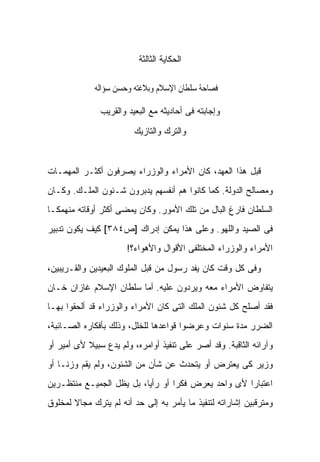 ‫ﺍﻟﺤﻜﺎﻴﺔ ﺍﻟﺜﺎﻟﺜﺔ‬

             ‫ﰱ ﻓﺼﺎﺣﺔ ﺳﻠﻄﺎﻥ ﺍﻹﺳﻼﻡ ﻭﺑﻼﻏﺘﻪ ﻭﺣﺴﻦ ﺳﺆﺍﻟﻪ‬

               ‫ﻭﺇﺠﺎﺒﺘﻪ ﻓﻰ ﺃﺤﺎﺩﻴﺜﻪ ﻤﻊ ﺍﻟﺒﻌﻴﺩ ﻭﺍﻟﻘﺭﻴﺏ‬

                         ‫ﻭﺍﻟﺘﺭﻙ ﻭﺍﻟﺘﺎﺯﻴﻙ‬



‫ﻗﺒل ﻫﺫﺍ ﺍﻟﻌﻬﺩ، ﻜﺎﻥ ﺍﻷﻤﺭﺍﺀ ﻭﺍﻟﻭﺯﺭﺍﺀ ﻴ ‪‬ﺭﻓﻭﻥ ﺃﻜﺜـﺭ ﺍﻟﻤﻬﻤـﺎﺕ‬
                   ‫ﺼ‬
‫ﻭﻤﺼﺎﻟﺢ ﺍﻟﺩﻭﻟﺔ. ﻜﻤﺎ ﻜﺎﻨﻭﺍ ﻫﻡ ﺃﻨﻔﺴﻬﻡ ﻴﺩﺒﺭﻭﻥ ﺸـﺌﻭﻥ ﺍﻟﻤﻠـﻙ. ﻭﻜـﺎﻥ‬
‫ﺍﻟﺴﻠﻁﺎﻥ ﻓﺎﺭﻍ ﺍﻟﺒﺎل ﻤﻥ ﺘﻠﻙ ﺍﻷﻤﻭﺭ. ﻭﻜﺎﻥ ﻴﻤﻀﻰ ﺃﻜﺜﺭ ﺃﻭﻗﺎﺘﻪ ﻤﻨﻬﻤ ﹰـﺎ‬
  ‫ﻜ‬
‫ﻓﻰ ﺍﻟﺼﻴﺩ ﻭﺍﻟﻠﻬﻭ. ﻭﻋﻠﻰ ﻫﺫﺍ ﻴﻤﻜﻥ ﺇﺩﺭﺍﻙ ]ﺹ٤٨٣[ ﻜﻴﻑ ﻴﻜﻭﻥ ﺘﺩﺒﻴﺭ‬
                      ‫ﺍﻷﻤﺭﺍﺀ ﻭﺍﻟﻭﺯﺭﺍﺀ ﺍﻟﻤﺨﺘﻠﻔﻰ ﺍﻷﻗﻭﺍل ﻭﺍﻷﻫﻭﺍﺀ؟!‬

‫ﻭﻓﻰ ﻜل ﻭﻗﺕ ﻜﺎﻥ ﻴﻔﺩ ﺭﺴﻭل ﻤﻥ ﻗﺒل ﺍﻟﻤﻠﻭﻙ ﺍﻟﺒﻌﻴﺩﻴﻥ ﻭﺍﻟﻘـﺭﻴﺒﻴﻥ،‬
‫ﻴﺘﻔﺎﻭﺽ ﺍﻷﻤﺭﺍﺀ ﻤﻌﻪ ﻭﻴﺭﺩﻭﻥ ﻋﻠﻴﻪ. ﺃﻤﺎ ﺴﻠﻁﺎﻥ ﺍﻹﺴﻼﻡ ﻏﺎﺯﺍﻥ ﺨـﺎﻥ‬
‫ﻓﻘﺩ ﺃﺼﻠﺢ ﻜل ﺸﺌﻭﻥ ﺍﻟﻤﻠﻙ ﺍﻟﺘﻰ ﻜﺎﻥ ﺍﻷﻤﺭﺍﺀ ﻭﺍﻟﻭﺯﺭﺍﺀ ﻗﺩ ﺃﻟﺤﻘﻭﺍ ﺒﻬـﺎ‬
‫ﺍﻟﻀﺭﺭ ﻤﺩﺓ ﺴﻨﻭﺍﺕ ﻭﻋﺭﻀﻭﺍ ﻗﻭﺍﻋﺩﻫﺎ ﻟﻠﺨﻠل، ﻭﺫﻟﻙ ﺒﺄﻓﻜﺎﺭﻩ ﺍﻟﺼـﺎﺌﺒﺔ،‬
‫ﻭﺁﺭﺍﺌﻪ ﺍﻟﺜﺎﻗﺒﺔ. ﻭﻗﺩ ﺃﺼﺭ ﻋﻠﻰ ﺘﻨﻔﻴﺫ ﺃﻭﺍﻤﺭﻩ، ﻭﻟﻡ ﻴﺩﻉ ﺴﺒﻴﻼ ﻷﻯ ﺃﻤﻴﺭ ﺃﻭ‬
           ‫ﹰ‬
‫ﻭﺯﻴﺭ ﻜﻰ ﻴﻌﺘﺭﺽ ﺃﻭ ﻴﺘﺤﺩﺙ ﻋﻥ ﺸﺄﻥ ﻤﻥ ﺍﻟﺸﺌﻭﻥ، ﻭﻟﻡ ﻴﻘﻡ ﻭﺯ ﹰـﺎ ﺃﻭ‬
     ‫ﻨ‬
‫ﺍﻋﺘﺒﺎ ‪‬ﺍ ﻷﻯ ﻭﺍﺤﺩ ﻴﻌﺭﺽ ﻓﻜ ‪‬ﺍ ﺃﻭ ﺭﺃ ‪‬ﺎ، ﺒل ﻴﻅل ﺍﻟﺠﻤﻴـﻊ ﻤﻨﺘﻅـﺭﻴﻥ‬
                          ‫ﻴ‬        ‫ﺭ‬                  ‫ﺭ‬
‫ﻭﻤﺘﺭﻗﺒﻴﻥ ﺇﺸﺎﺭﺍﺘﻪ ﻟﺘﻨﻔﻴﺫ ﻤﺎ ﻴﺄﻤﺭ ﺒﻪ ﺇﻟﻰ ﺤﺩ ﺃﻨﻪ ﻟﻡ ﻴﺘﺭﻙ ﻤﺠﺎﻻ ﻟﻤﺨﻠﻭﻕ‬
       ‫ﹰ‬
 