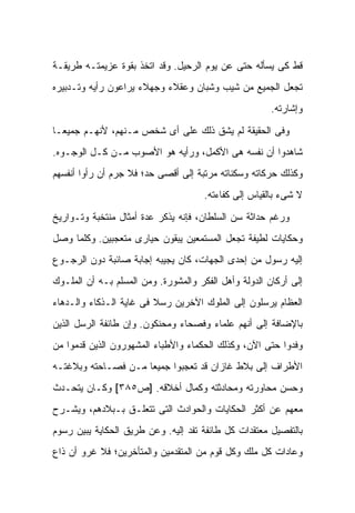 ‫ﻗﻁ ﻜﻰ ﻴﺴﺄﻟﻪ ﺤﺘﻰ ﻋﻥ ﻴﻭﻡ ﺍﻟﺭﺤﻴل. ﻭﻗﺩ ﺍﺘﺨﺫ ﺒﻘﻭﺓ ﻋﺯﻴﻤﺘـﻪ ﻁﺭﻴﻘـﺔ‬
‫ﺘﺠﻌل ﺍﻟﺠﻤﻴﻊ ﻤﻥ ﺸﻴﺏ ﻭﺸﺒﺎﻥ ﻭﻋﻘﻼﺀ ﻭﺠﻬﻼﺀ ﻴﺭﺍﻋﻭﻥ ﺭﺃﻴﻪ ﻭﺘـﺩﺒﻴﺭﻩ‬
                                                       ‫ﻭﺇﺸﺎﺭﺘﻪ.‬

‫ﻭﻓﻰ ﺍﻟﺤﻘﻴﻘﺔ ﻟﻡ ﻴﺸﻕ ﺫﻟﻙ ﻋﻠﻰ ﺃﻯ ﺸﺨﺹ ﻤـﻨﻬﻡ، ﻷﻨﻬـﻡ ﺠﻤﻴ ‪‬ـﺎ‬
  ‫ﻌ‬
‫ﺸﺎﻫﺩﻭﺍ ﺃﻥ ﻨﻔﺴﻪ ﻫﻰ ﺍﻷﻜﻤل، ﻭﺭﺃﻴﻪ ﻫﻭ ﺍﻷﺼﻭﺏ ﻤـﻥ ﻜـل ﺍﻟﻭﺠـﻭﻩ.‬
‫ﻭﻜﺫﻟﻙ ﺤﺭﻜﺎﺘﻪ ﻭﺴﻜﻨﺎﺘﻪ ﻤﺭﺘﺒﺔ ﺇﻟﻰ ﺃﻗﺼﻰ ﺤﺩ؛ ﻓﻼ ﺠﺭﻡ ﺃﻥ ﺭﺃﻭﺍ ﺃﻨﻔﺴﻬﻡ‬
                                      ‫ﻻ ﺸﻰﺀ ﺒﺎﻟﻘﻴﺎﺱ ﺇﻟﻰ ﻜﻔﺎﺀﺘﻪ.‬

‫ﻭﺭﻏﻡ ﺤﺩﺍﺜﺔ ﺴﻥ ﺍﻟﺴﻠﻁﺎﻥ، ﻓﺈﻨﻪ ﻴﺫﻜﺭ ﻋﺩﺓ ﺃﻤﺜﺎل ﻤﻨﺘﺨﺒﺔ ﻭﺘـﻭﺍﺭﻴﺦ‬
‫ﻭﺤﻜﺎﻴﺎﺕ ﻟﻁﻴﻔﺔ ﺘﺠﻌل ﺍﻟﻤﺴﺘﻤﻌﻴﻥ ﻴﺒﻘﻭﻥ ﺤﻴﺎﺭﻯ ﻤﺘﻌﺠﺒﻴﻥ. ﻭﻜﻠﻤﺎ ﻭﺼل‬
‫ﺇﻟﻴﻪ ﺭﺴﻭل ﻤﻥ ﺇﺤﺩﻯ ﺍﻟﺠﻬﺎﺕ، ﻜﺎﻥ ﻴﺠﻴﺒﻪ ﺇﺠﺎﺒﺔ ﺼﺎﺌﺒﺔ ﺩﻭﻥ ﺍﻟﺭﺠـﻭﻉ‬
‫ﺇﻟﻰ ﺃﺭﻜﺎﻥ ﺍﻟﺩﻭﻟﺔ ﻭﺃﻫل ﺍﻟﻔﻜﺭ ﻭﺍﻟﻤﺸﻭﺭﺓ. ﻭﻤﻥ ﺍﻟﻤﺴﻠﻡ ﺒـﻪ ﺃﻥ ﺍﻟﻤﻠـﻭﻙ‬
‫ﺍﻟﻌﻅﺎﻡ ﻴﺭﺴﻠﻭﻥ ﺇﻟﻰ ﺍﻟﻤﻠﻭﻙ ﺍﻵﺨﺭﻴﻥ ﺭﺴﻼ ﻓﻰ ﻏﺎﻴﺔ ﺍﻟـﺫﻜﺎﺀ ﻭﺍﻟـﺩﻫﺎﺀ‬
                         ‫ﹰ‬
‫ﺒﺎﻹﻀﺎﻓﺔ ﺇﻟﻰ ﺃﻨﻬﻡ ﻋﻠﻤﺎﺀ ﻭﻓﺼﺤﺎﺀ ﻭﻤﺤﻨﻜﻭﻥ. ﻭﺇﻥ ﻁﺎﺌﻔﺔ ﺍﻟﺭﺴل ﺍﻟﺫﻴﻥ‬
‫ﻭﻓﺩﻭﺍ ﺤﺘﻰ ﺍﻵﻥ، ﻭﻜﺫﻟﻙ ﺍﻟﺤﻜﻤﺎﺀ ﻭﺍﻷﻁﺒﺎﺀ ﺍﻟﻤﺸﻬﻭﺭﻭﻥ ﺍﻟﺫﻴﻥ ﻗﺩﻤﻭﺍ ﻤﻥ‬
‫ﺍﻷﻁﺭﺍﻑ ﺇﻟﻰ ﺒﻼﻁ ﻏﺎﺯﺍﻥ ﻗﺩ ﺘﻌﺠﺒﻭﺍ ﺠﻤﻴ ‪‬ﺎ ﻤـﻥ ﻓﺼـﺎﺤﺘﻪ ﻭﺒﻼﻏﺘـﻪ‬
                     ‫ﻌ‬
‫ﻭﺤﺴﻥ ﻤﺤﺎﻭﺭﺘﻪ ﻭﻤﺤﺎﺩﺜﺘﻪ ﻭﻜﻤﺎل ﺃﺨﻼﻗﻪ. ]ﺹ٥٨٣[ ﻭﻜـﺎﻥ ﻴﺘﺤـﺩﺙ‬
‫ﻤﻌﻬﻡ ﻋﻥ ﺃﻜﺜﺭ ﺍﻟﺤﻜﺎﻴﺎﺕ ﻭﺍﻟﺤﻭﺍﺩﺙ ﺍﻟﺘﻰ ﺘﺘﻌﻠـﻕ ﺒـﺒﻼﺩﻫﻡ، ﻭﻴﺸـﺭﺡ‬
‫ﺒﺎﻟﺘﻔﺼﻴل ﻤﻌﺘﻘﺩﺍﺕ ﻜل ﻁﺎﺌﻔﺔ ﺘﻔﺩ ﺇﻟﻴﻪ. ﻭﻋﻥ ﻁﺭﻴﻕ ﺍﻟﺤﻜﺎﻴﺔ ﻴﺒﻴﻥ ﺭﺴﻭﻡ‬
‫ﻭﻋﺎﺩﺍﺕ ﻜل ﻤﻠﻙ ﻭﻜل ﻗﻭﻡ ﻤﻥ ﺍﻟﻤﺘﻘﺩﻤﻴﻥ ﻭﺍﻟﻤﺘﺄﺨﺭﻴﻥ؛ ﻓﻼ ﻏﺭﻭ ﺃﻥ ﺫﺍﻉ‬
 