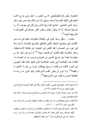 ‫ﺍﻟﺨﺎﺼﺔ. ﻴﻘﻭل ﻜﺭﺍﺘﺸﻜﻭﻓﺴﻜﻰ: "ﻓـﻰ ﺍﻟﻌﺼـﺭ ﺍﻟﻤﻐـﻭﻟﻰ ﺒﻠـﻎ ﺍﻷﺩﺏ‬
‫ﺍﻟﺠﻐﺭﺍﻓﻰ ﺒﺎﻟﻠﻐﺔ ﺍﻟﻔﺎﺭﺴﻴﺔ ﺃﻭﺠﻪ، ﻭﻴﺘﺒﻴﻥ ﻟﻨﺎ ﻤﻥ ﺨﻼل ﻓﺤـﺹ ﻤﺼـﻨﻑ‬
‫ﺭﺸﻴﺩ ﺍﻟﺩﻴﻥ ﺍﻟﻤﺸﻬﻭﺭ "ﺠﺎﻤﻊ ﺍﻟﺘﻭﺍﺭﻴﺦ" ﺍﻟﺫﻯ ﻭﺇﻥ ﻜﺎﻥ ﻓﻰ ﺠﻭﻫﺭﻩ ﺃﺜـ ‪‬ﺍ‬
 ‫ﺭ‬
‫ﺘﺎﺭﻴﺨ ‪‬ﺎ ﺼﺭ ﹰﺎ، ﺇﻻ ﺃﻨﻪ ﻴﻤﻜﻥ ﺍﻋﺘﺒﺎﺭﻩ ﺒﻨﻔﺱ ﺍﻟﻘﺩﺭ ﻤﺼﻨ ﹰﺎ ﻓﻰ ﺍﻟﺠﻐﺭﺍﻓﻴـﺔ‬
               ‫ﻔ‬                                      ‫ﻓ‬     ‫ﻴ‬
                                                       ‫ﺍﻟﺘﺎﺭﻴﺨﻴﺔ ﺃﻴ ‪‬ﺎ")١(.‬
                                                             ‫ﻀ‬
‫ﺨﺎﻤ ‪‬ﺎ: - ﻭ ﱠﻕ ﺭﺸﻴﺩ ﺍﻟﺩﻴﻥ ﻓﻰ ﺇﻋﻁﺎﺌﻨﺎ ﻤﻌﻠﻭﻤﺎﺕ ﻤﻔﻴﺩﺓ ﻓﻰ ﺒﻌـﺽ‬
                                             ‫‪‬ﻓ‬      ‫ﺴ‬
‫ﺍﻷﻗﺴﺎﻡ ﺍﻟﺘﻰ ﻴﺤﺘﻭﻴﻬﺎ ﺍﻟﻤﺠﻠﺩ ﺍﻟﺜﺎﻨﻰ ﺍﻟﻤﺘﻌﻠﻕ ﺒﺎﻟﺘﺎﺭﻴﺦ ﺍﻟﻌﺎﻡ ﻗﺩ ﻻ ﻨﺠـﺩﻫﺎ‬
‫ﻓﻰ ﻏﻴﺭﻩ ﻤﻥ ﺍﻟﻤﺼﺎﺩﺭ؛ ﻓﻘﺩ ﺃﻓﺎﺽ ﻓﻰ ﺍﻟﺤﺩﻴﺙ ﻋﻥ ﻁﺎﺌﻔﺔ ﺍﻹﺴﻤﺎﻋﻴﻠﻴﺔ،‬
                         ‫)٢(‬
‫ﺍﻟـﺫﻯ ﻴﺸـﺘﻤل ﻋﻠـﻰ‬           ‫ﻭﺫﻜﺭ ﺨﻼﺼﺔ ﻭﺍﻓﻴﻪ ﻟﻜﺘﺎﺏ "ﺴﺭﻜﺫﺸﺕ ﺴﻴﺩﻨﺎ"‬
‫ﻤﻌﻠﻭﻤﺎﺕ ﻗﻴﻤﺔ ﻋﻥ ﺘﺎﺭﻴﺦ ﺍﻟﺤﺴﻥ ﺒﻥ ﺍﻟﺼﺒﺎﺡ ﻤﺅﺴﺱ ﻫـﺫﻩ ﺍﻟﺠﻤﺎﻋـﺔ.‬
‫ﻓﻜﺎﻨﺕ ﻫﺫﻩ ﺍﻟﺨﻼﺼﺔ ﺇﻟﻰ ﺠﺎﻨﺏ ﺍﻟﺨﻼﺼﺔ ﺍﻟﺘﻰ ﻜﺘﺒﻬﺎ ﻋﻁﺎ ﻤﻠﻙ ﺍﻟﺠﻭﻴﻨﻰ‬
‫ﻓﻰ ﺍﻟﺠﺯﺀ ﺍﻟﺜﺎﻟﺙ ﻤﻥ ﻜﺘﺎﺒﻪ ﺘـﺎﺭﻴﺦ ﺠﻬﺎﻨﻜﺸـﺎﻯ ﻓـﻰ ﻏﺎﻴـﺔ ﺍﻷﻫﻤﻴـﺔ‬
‫ﻭﺍﻟﻘﻴﻤﺔ)٣(. ﻭﻻ ﻏﺭﻭ ﺃﻥ ﻴﻜﻭﻥ ﺍﻟﻘﺴﻡ ﺍﻟﺫﻯ ﻜﺘﺒﻪ ﺭﺸﻴﺩ ﺍﻟﺩﻴﻥ ﻋـﻥ ﻫـﺫﻩ‬
                               ‫ﺍﻟﻁﺎﺌﻔﺔ ﺃﺤﺴﻥ ﻤﺎ ﻜﺘﺏ ﻋﻥ ﺍﻹﺴﻤﺎﻋﻴﻠﻴﺔ)٤(.‬


‫)١( ﺘﺎﺭﻴﺦ ﺍﻷﺩﺏ ﺍﻟﺠﻐﺭﺍﻓﻰ ﺍﻟﻌﺭﺒﻰ: ﺍﻟﻘﺴﻡ ﺍﻷﻭل، ﻨﻘﻠﺔ ﺇﻟﻰ ﺍﻟﻠﻐﺔ ﺍﻟﻌﺭﺒﻴﺔ ﺼﻼﺡ ﺍﻟﺩﻴﻥ‬
                                   ‫ﻋﺜﻤﺎﻥ ﻫﺎﺸﻡ، ﺹ٥٧٣، ﺍﻟﻘﺎﻫﺭﺓ ٣٦٩١ﻡ.‬
‫)٢( ﺃﻯ "ﺴﻴﺭﺓ ﺴﻴﺩﻨﺎ" ﻭﺍﻟﻤﺭﺍﺩ ﺒﺴﻴﺩﻨﺎ ﻫﻨﺎ ﺍﻟﺤﺴﻥ ﺒﻥ ﺍﻟﺼﺒﺎﺡ ﻤﺅﺴﺱ ﻓﺭﻗـﺔ ﺍﻟﺸـﻴﻌﺔ‬
                                                        ‫ﺍﻹﺴﻤﺎﻋﻴﻠﻴﺔ ﻓﻰ ﺇﻴﺭﺍﻥ.‬
‫)٣( ﺍﻨﻅﺭ ﺘﺎﺭﻴﺦ ﺠﻬﺎﻨﻜﺸﺎﻯ، ﺝ١ ﺹ ﻜﻁ ﻤﻥ ﻤﻘﺩﻤﺔ ﺍﻟﻤﺤﻘﻕ ﻤﺤﻤﺩ ﺒﻥ ﻋﺒﺩ ﺍﻟﻭﻫـﺎﺏ‬
                                     ‫ﺍﻟﻘﺯﻭﻴﻨﻰ، ﻟﻴﺩﻥ ٩٢٣١ﻫـ – ١١٩١ﻡ.‬
‫)٤( ﺍﻨﻅﺭ ﺠﺎﻤﻊ ﺍﻟﺘﻭﺍﺭﻴﺦ: ﻗﺴﻤﺕ ﺍﺴﻤﺎﻋﻴﻠﻴﺎﻥ ﻭﻓﺎﻁﻤﻴﺎﻥ ﻭﻨﺯﺍﺭﻴﺎﻥ ﻭﺩﺍﻋﻴﺎﻥ ﻭﺭﻓﻴﻘﺎﻥ،‬
‫ﺘﺄﻟﻴﻑ ﺨﻭﺍﺠﻪ ﺭﺸﻴﺩ ﺍﻟﺩﻴﻥ ﻓﻀل ﺍﷲ ﻫﻤﺩﺍﻨﻰ ﺒﻜﻭﺸﺵ ﻤﺤﻤﺩ ﺘﻘـﻰ ﺩﺍﻨـﺵ ﺒـﺯﻭﻩ‬
                      ‫ﻭﻤﺤﻤﺩ ﻤﺩﺭﺴﻰ )ﺯﻨﺠﺎﻨﻰ(، ﺹ٢١ ﻤﻥ ﻤﻘﺩﻤﺔ ﺍﻟﻤﺤﻘﻘﻴﻥ.‬
 