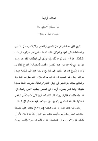 ‫ﺍﻟﺤﻜﺎﻴﺔ ﺍﻟﺭﺍﺒﻌﺔ‬

                    ‫ﰱ ﺻﱪ ﺳﻠﻄﺎﻥ ﺍﻹﺳﻼﻡ ﻭﺛﺒﺎﺗﻪ‬

                      ‫ﻭﺼﺩﻕ ﻋﻬﺩﻩ ﻭﻤﻴﺜﺎﻗﻪ‬



‫ﻨﺒﻴﻥ ﺍﻵﻥ ﻋﺩﺓ ﻅﻭﺍﻫﺭ ﻤﻥ ﺍﻟﺼﺒﺭ ﻭﺍﻟﺘﺤﻤل ﻭﺍﻟﺜﺒﺎﺕ ﻭﺼﺩﻕ ﺍﻟﻘـﻭل‬

‫ﻭﺍﻟﻤﺤﺎﻓﻅﺔ ﻋﻠﻰ ﺍﻟﻌﻬﺩ ﻭﺍﻟﻤﻴﺜﺎﻕ. ﺘﻠﻙ ﺍﻟﺼﻔﺎﺕ ﺍﻟﺘﻰ ﻫﻰ ﻤﺭﻜﺯﺓ ﻓﻰ ﺫﺍﺕ‬

‫ﺍﻟﺴﻠﻁﺎﻥ ﻏﺎﺯﺍﻥ؛ ﻷﻥ ﺸﺭﺡ ﺫﻟﻙ ﻜﻠﻪ ﻴﺅﺩﻯ ﺇﻟﻰ ﺍﻹﻁﻨﺎﺏ ﻓﻠﻘﺩ ﻏﺩﺭ ﺒـﻪ‬

‫ﻨﻭﺭﻭﺯ ﻤﻊ ﺃﻨﻪ ﻋﺒﺩ ﻤﻥ ﻋﺒﻴﺩ ﺍﻟﺤﻀﺭﺓ، ﻗﺼﺩ ﺍﻟﻤﺨﻴﻤﺎﺕ ﻭﺍﻨﺩﺭﺝ ﻓﺠﺄﺓ ﻓﻰ‬

‫ﺯﻤﺭﺓ ﺍﻷﺘﺒﺎﻉ ﻜﻤﺎ ﻫﻭ ﻤﺫﻜﻭﺭ ﻓﻰ ﺍﻟﺘﺎﺭﻴﺦ، ﻭﻟﻜﻨﻪ ﻋﻤﺩ ﺇﻟﻰ ﺍﻟﺨﻴﺎﻨﺔ ﻋـﺩﺓ‬

‫ﻤﺭﺍﺕ. ﻭﻜﺎﻥ ﻫﻭ ﺍﻟﺴﺒﺏ ﻓﻰ ﺨﺭﺍﺏ ﺨﺭﺍﺴـﺎﻥ، ﻭﺍﻀـﻁﺭﺍﺏ ﺍﻟﺠﻨـﻭﺩ‬

‫ﻭﺘﺸﺘﺘﻬﻡ ﻫﻨﺎﻙ. ﺜﻡ ﺍﻨﻀﻡ ﺇﻟﻰ ﺠﻴﺵ "ﻗﺎﻴﺩﻭ" ﻭﺍﺸﺘﻐل ﺒﺘﺨﺭﻴﺏ ﺍﻟﻤﻠﻙ ﻤـﺩﺓ‬

‫ﻁﻭﻴﻠﺔ. ﻭﻟﻤﺎ ﺸﻌﺭ ﺒﻌﺠﺯﻩ، ﺃﺭﺴل ﺇﻟﻰ ﺍﻟﺤﻀﺭﺓ ﻴﻁﻠﺏ ﺍﻷﻤﺎﻥ ﻭﺍﻟﻤﻴﺜـﺎﻕ.‬

‫ﺜﻡ ﺠﺎﺀ ﻁﺎﺌ ‪‬ﺎ ﻤﺨﺘﺎ ‪‬ﺍ. ﻭﺭﻏﻡ ﻜل ﺘﻠﻙ ﺍﻟﻤﺴﺎﻭﺉ ﺍﻟﺘﻰ ﻻ ﻴﺴﺘﻁﻴﻊ ﺸﺨﺹ‬
                                        ‫ﺭ‬       ‫ﻌ‬
 ‫ﺘﺤﻤﻠﻬﺎ ﻋﻔﺎ ﻋﻨﻪ ﺍﻟﺴﻠﻁﺎﻥ ﻭﺘﺠﺎﻭﺯ ﻋﻥ ﺴﻴﺌﺎﺘﻪ، ﻭﻓﻭﻀﻪ ﺤﻜﻡ ﻜل ﺍﻟﺒﻼﺩ.‬

‫ﻭﻟﻜﻥ ﻟﻤﺎ ﻜﺎﻨﺕ ﻟﻨﻭﺭﻭﺯ ﻨﻔﺱ ﻋﺠﻴﺒﺔ ]ﺹ٦٨٣[ ﻭﺒﺩﺕ ﻋﻠﻰ ﻨﺎﺼﻴﺘﻪ‬

‫ﻋﻼﻤﺎﺕ ﺍﻟﻐﺩﺭ ﻭﻜﺎﻥ ﻴﻘﻭل ﺃﻴ ‪‬ﺎ ﻜﻼ ‪‬ﺎ ﻏﻴﺭ ﻻﺌﻕ. ﻭﻟﻤـﺎ ﻜـﺎﻥ ﺍﻷﻤـﺭ‬
                           ‫ﻤ‬     ‫ﻀ‬

‫ﻜﺫﻟﻙ، ﻗﺎل ﺍﻷﻤﺭﺍﺀ ﻤﺭﺍ ‪‬ﺍ ﻟﻠﺴﻠﻁﺎﻥ: ﻟﻘﺩ ﺍﺭﺘﻜﺏ ﻨـﻭﺭﻭﺯ ﻜﺜﻴـ ‪‬ﺍ ﻤـﻥ‬
     ‫ﺭ‬                                 ‫ﺭ‬
 